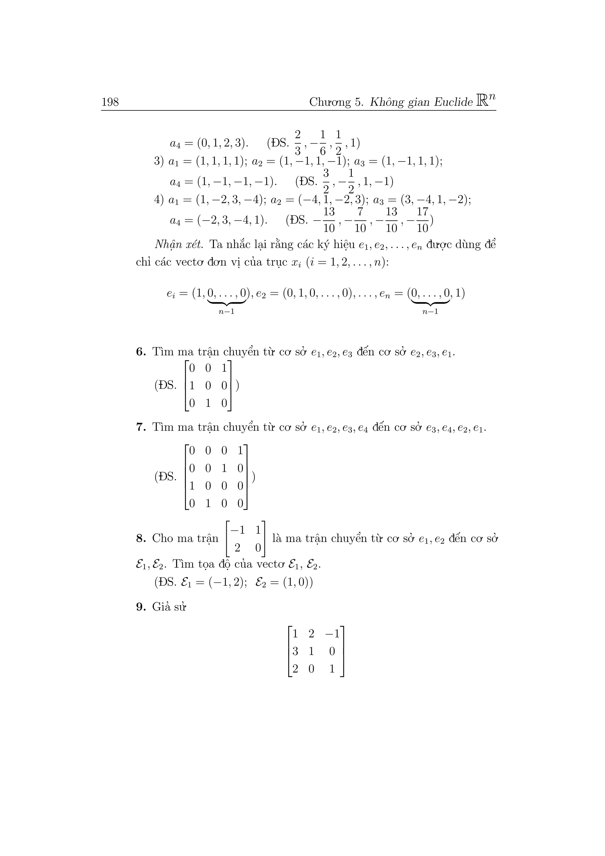 198 Chu.o.ng 5. Khˆong gian Euclide Rn
a4 = (0, 1, 2, 3). (DS.
2
3
, −
1
6
,
1
2
, 1)
3) a1 = (1, 1, 1, 1); a2 = (1, −1, 1, −1); a3 = (1, −1, 1, 1);
a4 = (1, −1, −1, −1). (DS.
3
2
, −
1
2
, 1, −1)
4) a1 = (1, −2, 3, −4); a2 = (−4, 1, −2, 3); a3 = (3, −4, 1, −2);
a4 = (−2, 3, −4, 1). (DS. −
13
10
, −
7
10
, −
13
10
, −
17
10
)
Nhˆa. n x´et. Ta nh˘a´c la.i r˘a`ng c´ac k´y hiˆe.u e1, e2, . . ., en du.o.
.c d`ung dˆe’
chı’ c´ac vecto. do.n vi. cu’a tru.c xi (i = 1, 2, . . . , n):
ei = (1, 0, . . . , 0
n−1
), e2 = (0, 1, 0, . . . , 0), . . . , en = (0, . . . , 0
n−1
, 1)
6. T`ım ma trˆa.n chuyˆe’n t`u. co. so.’ e1, e2, e3 dˆe´n co. so.’ e2, e3, e1.
(DS.



0 0 1
1 0 0
0 1 0


)
7. T`ım ma trˆa.n chuyˆe’n t`u. co. so.’ e1, e2, e3, e4 dˆe´n co. so.’ e3, e4, e2, e1.
(DS.





0 0 0 1
0 0 1 0
1 0 0 0
0 1 0 0





)
8. Cho ma trˆa.n
−1 1
2 0
l`a ma trˆa.n chuyˆe’n t`u. co. so.’ e1, e2 dˆe´n co. so.’
E1, E2. T`ım to.a dˆo. cu’a vecto. E1, E2.
(DS. E1 = (−1, 2); E2 = (1, 0))
9. Gia’ su.’



1 2 −1
3 1 0
2 0 1



 