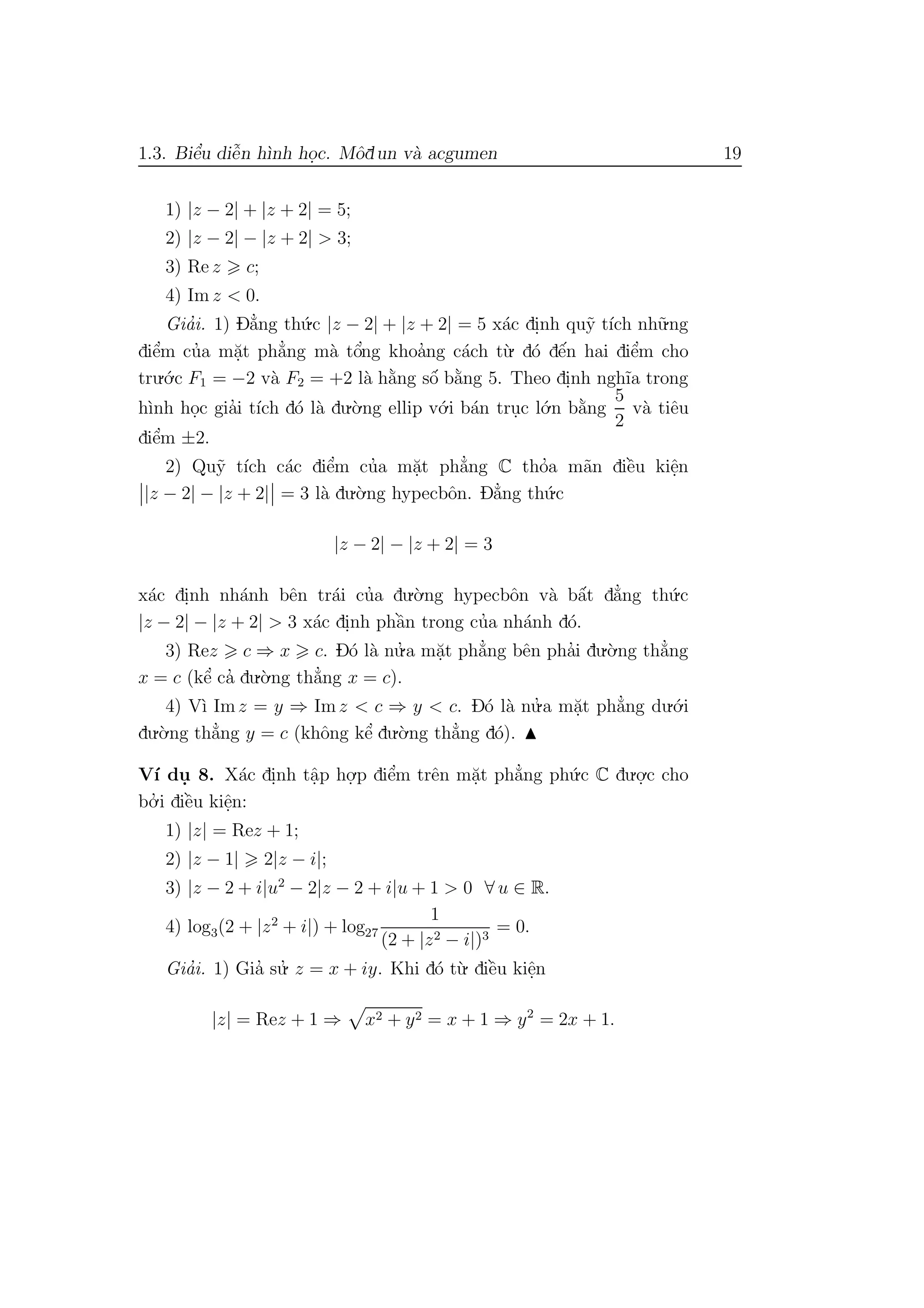 1.3. Biˆe’u diˆe˜n h`ınh ho.c. Mˆodun v`a acgumen 19
1) |z − 2| + |z + 2| = 5;
2) |z − 2| − |z + 2| > 3;
3) Re z c;
4) Im z < 0.
Gia’i. 1) D˘a’ng th´u.c |z − 2| + |z + 2| = 5 x´ac di.nh qu˜y t´ıch nh˜u.ng
diˆe’m cu’a m˘a.t ph˘a’ng m`a tˆo’ng khoa’ng c´ach t`u. d´o dˆe´n hai diˆe’m cho
tru.´o.c F1 = −2 v`a F2 = +2 l`a h˘a`ng sˆo´ b˘a`ng 5. Theo di.nh ngh˜ıa trong
h`ınh ho.c gia’i t´ıch d´o l`a du.`o.ng ellip v´o.i b´an tru.c l´o.n b˘a`ng
5
2
v`a tiˆeu
diˆe’m ±2.
2) Qu˜y t´ıch c´ac diˆe’m cu’a m˘a.t ph˘a’ng C tho’a m˜an diˆe`u kiˆe.n
|z − 2| − |z + 2| = 3 l`a du.`o.ng hypecbˆon. D˘a’ng th´u.c
|z − 2| − |z + 2| = 3
x´ac di.nh nh´anh bˆen tr´ai cu’a du.`o.ng hypecbˆon v`a bˆa´t d˘a’ng th´u.c
|z − 2| − |z + 2| > 3 x´ac di.nh phˆa`n trong cu’a nh´anh d´o.
3) Rez c ⇒ x c. D´o l`a nu.’ a m˘a.t ph˘a’ng bˆen pha’i du.`o.ng th˘a’ng
x = c (kˆe’ ca’ du.`o.ng th˘a’ng x = c).
4) V`ı Imz = y ⇒ Imz < c ⇒ y < c. D´o l`a nu.’ a m˘a.t ph˘a’ng du.´o.i
du.`o.ng th˘a’ng y = c (khˆong kˆe’ du.`o.ng th˘a’ng d´o).
V´ı du. 8. X´ac di.nh tˆa.p ho.
.p diˆe’m trˆen m˘a.t ph˘a’ng ph´u.c C du.o.
.c cho
bo.’ i diˆe`u kiˆe.n:
1) |z| = Rez + 1;
2) |z − 1| 2|z − i|;
3) |z − 2 + i|u2
− 2|z − 2 + i|u + 1 > 0 ∀ u ∈ R.
4) log3(2 + |z2
+ i|) + log27
1
(2 + |z2 − i|)3
= 0.
Gia’i. 1) Gia’ su.’ z = x + iy. Khi d´o t`u. diˆe`u kiˆe.n
|z| = Rez + 1 ⇒ x2 + y2 = x + 1 ⇒ y2
= 2x + 1.
 