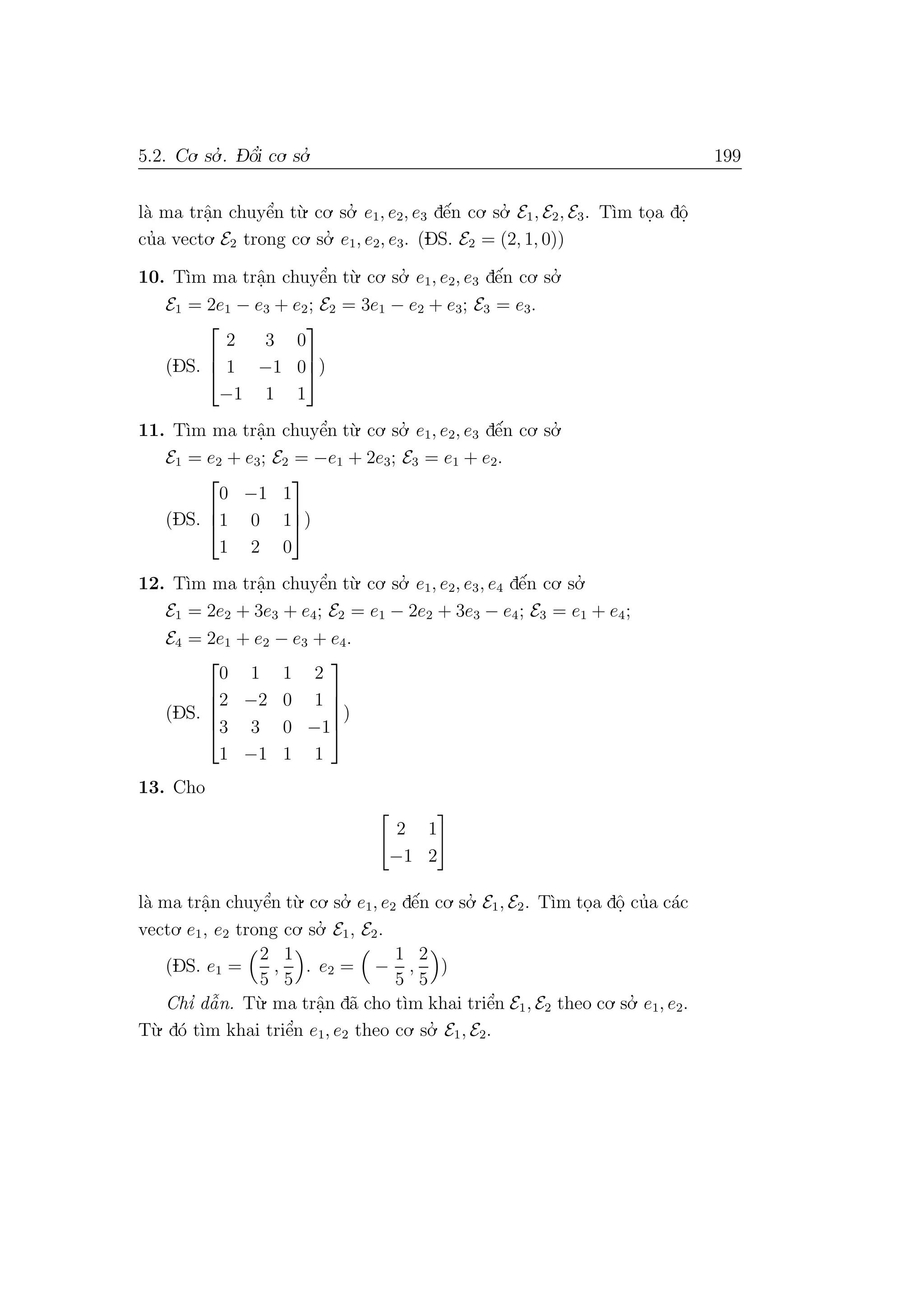 5.2. Co. so.’ . D- ˆo’i co. so.’ 199
l`a ma trˆa.n chuyˆe’n t`u. co. so.’ e1, e2, e3 dˆe´n co. so.’ E1, E2, E3. T`ım to.a dˆo.
cu’a vecto. E2 trong co. so.’ e1, e2, e3. (DS. E2 = (2, 1, 0))
10. T`ım ma trˆa.n chuyˆe’n t`u. co. so.’ e1, e2, e3 dˆe´n co. so.’
E1 = 2e1 − e3 + e2; E2 = 3e1 − e2 + e3; E3 = e3.
(DS.



2 3 0
1 −1 0
−1 1 1


)
11. T`ım ma trˆa.n chuyˆe’n t`u. co. so.’ e1, e2, e3 dˆe´n co. so.’
E1 = e2 + e3; E2 = −e1 + 2e3; E3 = e1 + e2.
(DS.



0 −1 1
1 0 1
1 2 0


)
12. T`ım ma trˆa.n chuyˆe’n t`u. co. so.’ e1, e2, e3, e4 dˆe´n co. so.’
E1 = 2e2 + 3e3 + e4; E2 = e1 − 2e2 + 3e3 − e4; E3 = e1 + e4;
E4 = 2e1 + e2 − e3 + e4.
(DS.





0 1 1 2
2 −2 0 1
3 3 0 −1
1 −1 1 1





)
13. Cho
2 1
−1 2
l`a ma trˆa.n chuyˆe’n t`u. co. so.’ e1, e2 dˆe´n co. so.’ E1, E2. T`ım to.a dˆo. cu’a c´ac
vecto. e1, e2 trong co. so.’ E1, E2.
(DS. e1 =
2
5
,
1
5
. e2 = −
1
5
,
2
5
)
Chı’ dˆa˜n. T`u. ma trˆa.n d˜a cho t`ım khai triˆe’n E1, E2 theo co. so.’ e1, e2.
T`u. d´o t`ım khai triˆe’n e1, e2 theo co. so.’ E1, E2.
 
