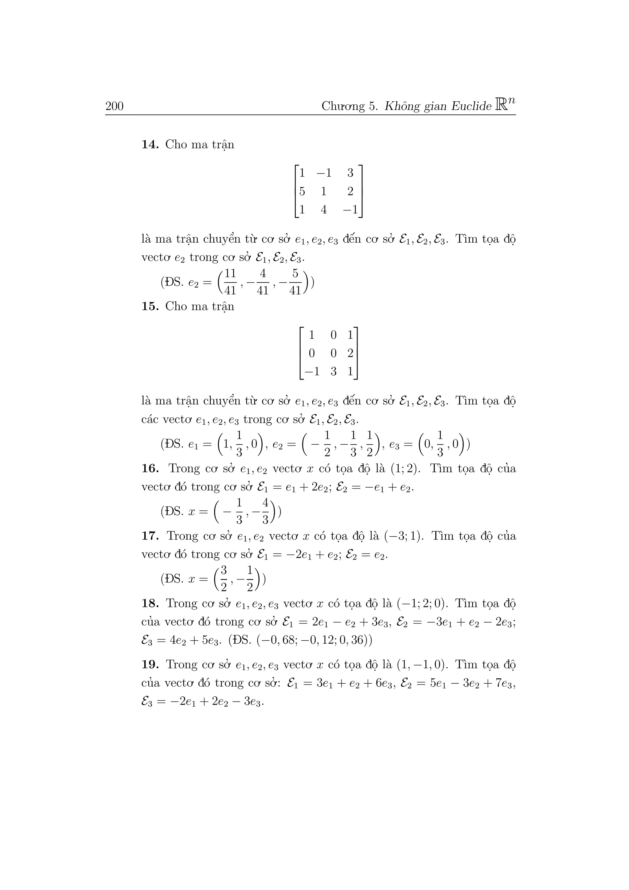 200 Chu.o.ng 5. Khˆong gian Euclide Rn
14. Cho ma trˆa.n



1 −1 3
5 1 2
1 4 −1



l`a ma trˆa.n chuyˆe’n t`u. co. so.’ e1, e2, e3 dˆe´n co. so.’ E1, E2, E3. T`ım to.a dˆo.
vecto. e2 trong co. so.’ E1, E2, E3.
(DS. e2 =
11
41
, −
4
41
, −
5
41
)
15. Cho ma trˆa.n



1 0 1
0 0 2
−1 3 1



l`a ma trˆa.n chuyˆe’n t`u. co. so.’ e1, e2, e3 dˆe´n co. so.’ E1, E2, E3. T`ım to.a dˆo.
c´ac vecto. e1, e2, e3 trong co. so.’ E1, E2, E3.
(DS. e1 = 1,
1
3
, 0 , e2 = −
1
2
, −
1
3
,
1
2
, e3 = 0,
1
3
, 0 )
16. Trong co. so.’ e1, e2 vecto. x c´o to.a dˆo. l`a (1; 2). T`ım to.a dˆo. cu’a
vecto. d´o trong co. so.’ E1 = e1 + 2e2; E2 = −e1 + e2.
(DS. x = −
1
3
, −
4
3
)
17. Trong co. so.’ e1, e2 vecto. x c´o to.a dˆo. l`a (−3; 1). T`ım to.a dˆo. cu’a
vecto. d´o trong co. so.’ E1 = −2e1 + e2; E2 = e2.
(DS. x =
3
2
, −
1
2
)
18. Trong co. so.’ e1, e2, e3 vecto. x c´o to.a dˆo. l`a (−1; 2; 0). T`ım to.a dˆo.
cu’a vecto. d´o trong co. so.’ E1 = 2e1 − e2 + 3e3, E2 = −3e1 + e2 − 2e3;
E3 = 4e2 + 5e3. (DS. (−0, 68; −0, 12; 0, 36))
19. Trong co. so.’ e1, e2, e3 vecto. x c´o to.a dˆo. l`a (1, −1, 0). T`ım to.a dˆo.
cu’a vecto. d´o trong co. so.’ : E1 = 3e1 + e2 + 6e3, E2 = 5e1 − 3e2 + 7e3,
E3 = −2e1 + 2e2 − 3e3.
 
