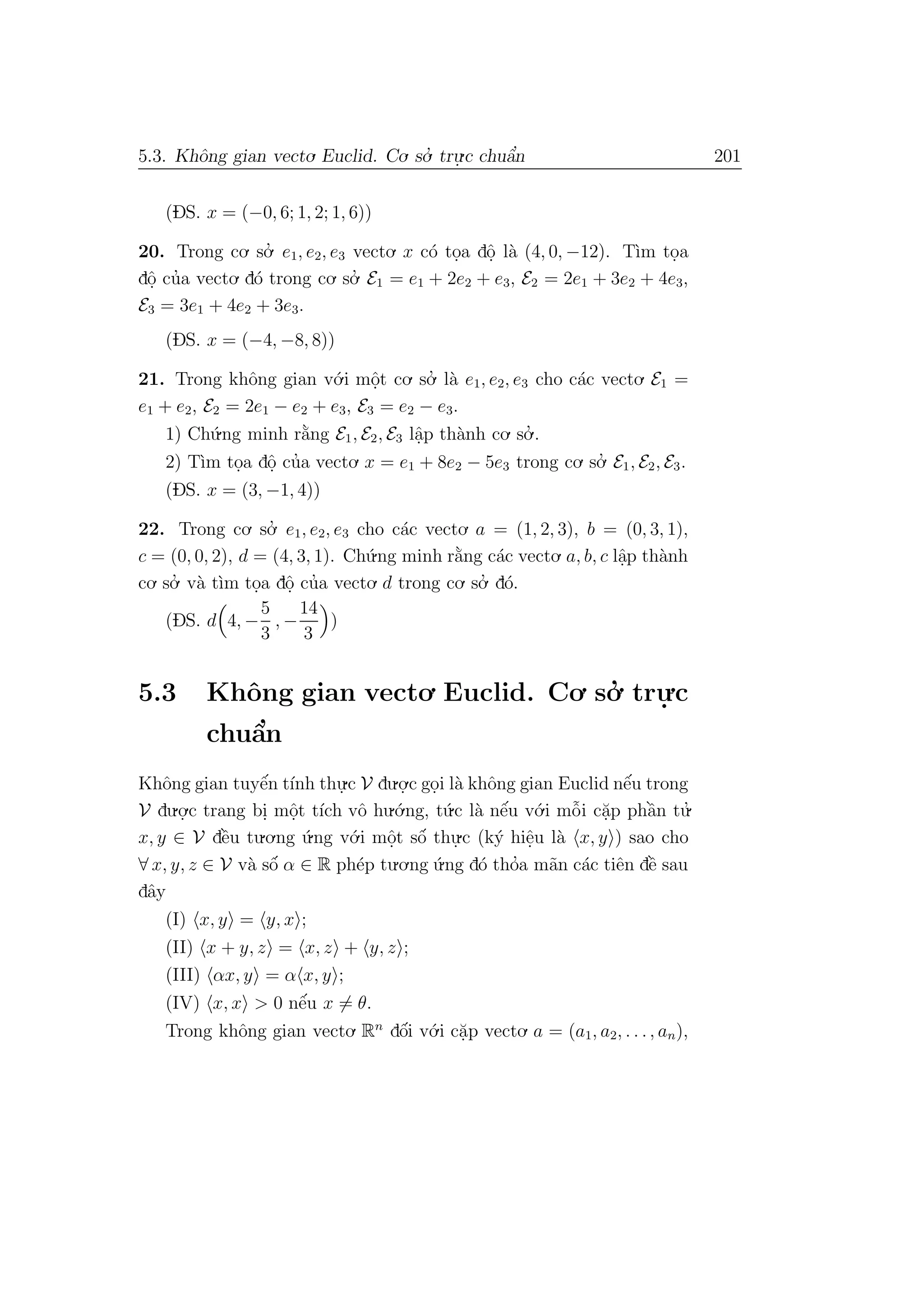 5.3. Khˆong gian vecto. Euclid. Co. so.’ tru.
.c chuˆa’n 201
(DS. x = (−0, 6; 1, 2; 1, 6))
20. Trong co. so.’ e1, e2, e3 vecto. x c´o to.a dˆo. l`a (4, 0, −12). T`ım to.a
dˆo. cu’a vecto. d´o trong co. so.’ E1 = e1 + 2e2 + e3, E2 = 2e1 + 3e2 + 4e3,
E3 = 3e1 + 4e2 + 3e3.
(DS. x = (−4, −8, 8))
21. Trong khˆong gian v´o.i mˆo.t co. so.’ l`a e1, e2, e3 cho c´ac vecto. E1 =
e1 + e2, E2 = 2e1 − e2 + e3, E3 = e2 − e3.
1) Ch´u.ng minh r˘a`ng E1, E2, E3 lˆa.p th`anh co. so.’ .
2) T`ım to.a dˆo. cu’a vecto. x = e1 + 8e2 − 5e3 trong co. so.’ E1, E2, E3.
(DS. x = (3, −1, 4))
22. Trong co. so.’ e1, e2, e3 cho c´ac vecto. a = (1, 2, 3), b = (0, 3, 1),
c = (0, 0, 2), d = (4, 3, 1). Ch´u.ng minh r˘a`ng c´ac vecto. a, b, c lˆa.p th`anh
co. so.’ v`a t`ım to.a dˆo. cu’a vecto. d trong co. so.’ d´o.
(DS. d 4, −
5
3
, −
14
3
)
5.3 Khˆong gian vecto. Euclid. Co. so.’ tru.
.c
chuˆa’n
Khˆong gian tuyˆe´n t´ınh thu.
.c V du.o.
.c go.i l`a khˆong gian Euclid nˆe´u trong
V du.o.
.c trang bi. mˆo.t t´ıch vˆo hu.´o.ng, t´u.c l`a nˆe´u v´o.i mˆo˜i c˘a.p phˆa`n tu.’
x, y ∈ V dˆe`u tu.o.ng ´u.ng v´o.i mˆo.t sˆo´ thu.
.c (k´y hiˆe.u l`a x, y ) sao cho
∀ x, y, z ∈ V v`a sˆo´ α ∈ R ph´ep tu.o.ng ´u.ng d´o tho’a m˜an c´ac tiˆen dˆe` sau
dˆay
(I) x, y = y, x ;
(II) x + y, z = x, z + y, z ;
(III) αx, y = α x, y ;
(IV) x, x > 0 nˆe´u x = θ.
Trong khˆong gian vecto. Rn
dˆo´i v´o.i c˘a.p vecto. a = (a1, a2, . . ., an),
 