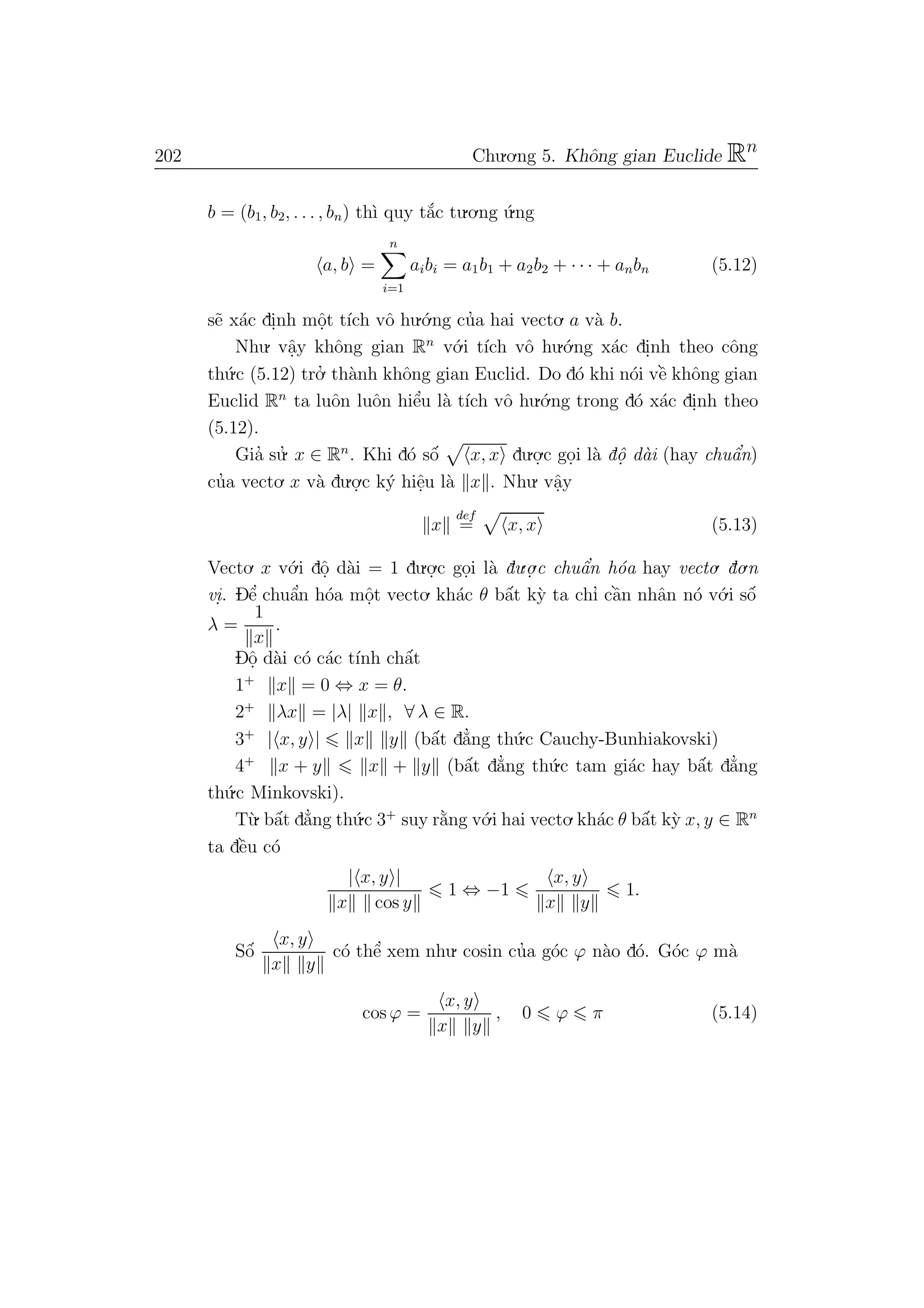 202 Chu.o.ng 5. Khˆong gian Euclide Rn
b = (b1, b2, . . . , bn) th`ı quy t˘a´c tu.o.ng ´u.ng
a, b =
n
i=1
aibi = a1b1 + a2b2 + · · · + anbn (5.12)
s˜e x´ac di.nh mˆo.t t´ıch vˆo hu.´o.ng cu’a hai vecto. a v`a b.
Nhu. vˆa.y khˆong gian Rn
v´o.i t´ıch vˆo hu.´o.ng x´ac di.nh theo cˆong
th´u.c (5.12) tro.’ th`anh khˆong gian Euclid. Do d´o khi n´oi vˆe` khˆong gian
Euclid Rn
ta luˆon luˆon hiˆe’u l`a t´ıch vˆo hu.´o.ng trong d´o x´ac di.nh theo
(5.12).
Gia’ su.’ x ∈ Rn
. Khi d´o sˆo´ x, x du.o.
.c go.i l`a dˆo. d`ai (hay chuˆa’n)
cu’a vecto. x v`a du.o.
.c k´y hiˆe.u l`a x . Nhu. vˆa.y
x
def
= x, x (5.13)
Vecto. x v´o.i dˆo. d`ai = 1 du.o.
.c go.i l`a du.o.
.c chuˆa’n h´oa hay vecto. do.n
vi.. Dˆe’ chuˆa’n h´oa mˆo.t vecto. kh´ac θ bˆa´t k`y ta chı’ cˆa`n nhˆan n´o v´o.i sˆo´
λ =
1
x
.
Dˆo. d`ai c´o c´ac t´ınh chˆa´t
1+
x = 0 ⇔ x = θ.
2+
λx = |λ| x , ∀ λ ∈ R.
3+
| x, y | x y (bˆa´t d˘a’ng th´u.c Cauchy-Bunhiakovski)
4+
x + y x + y (bˆa´t d˘a’ng th´u.c tam gi´ac hay bˆa´t d˘a’ng
th´u.c Minkovski).
T`u. bˆa´t d˘a’ng th´u.c 3+
suy r˘a`ng v´o.i hai vecto.kh´ac θ bˆa´t k`y x, y ∈ Rn
ta dˆe`u c´o
| x, y |
x cos y
1 ⇔ −1
x, y
x y
1.
Sˆo´
x, y
x y
c´o thˆe’ xem nhu. cosin cu’a g´oc ϕ n`ao d´o. G´oc ϕ m`a
cos ϕ =
x, y
x y
, 0 ϕ π (5.14)
 