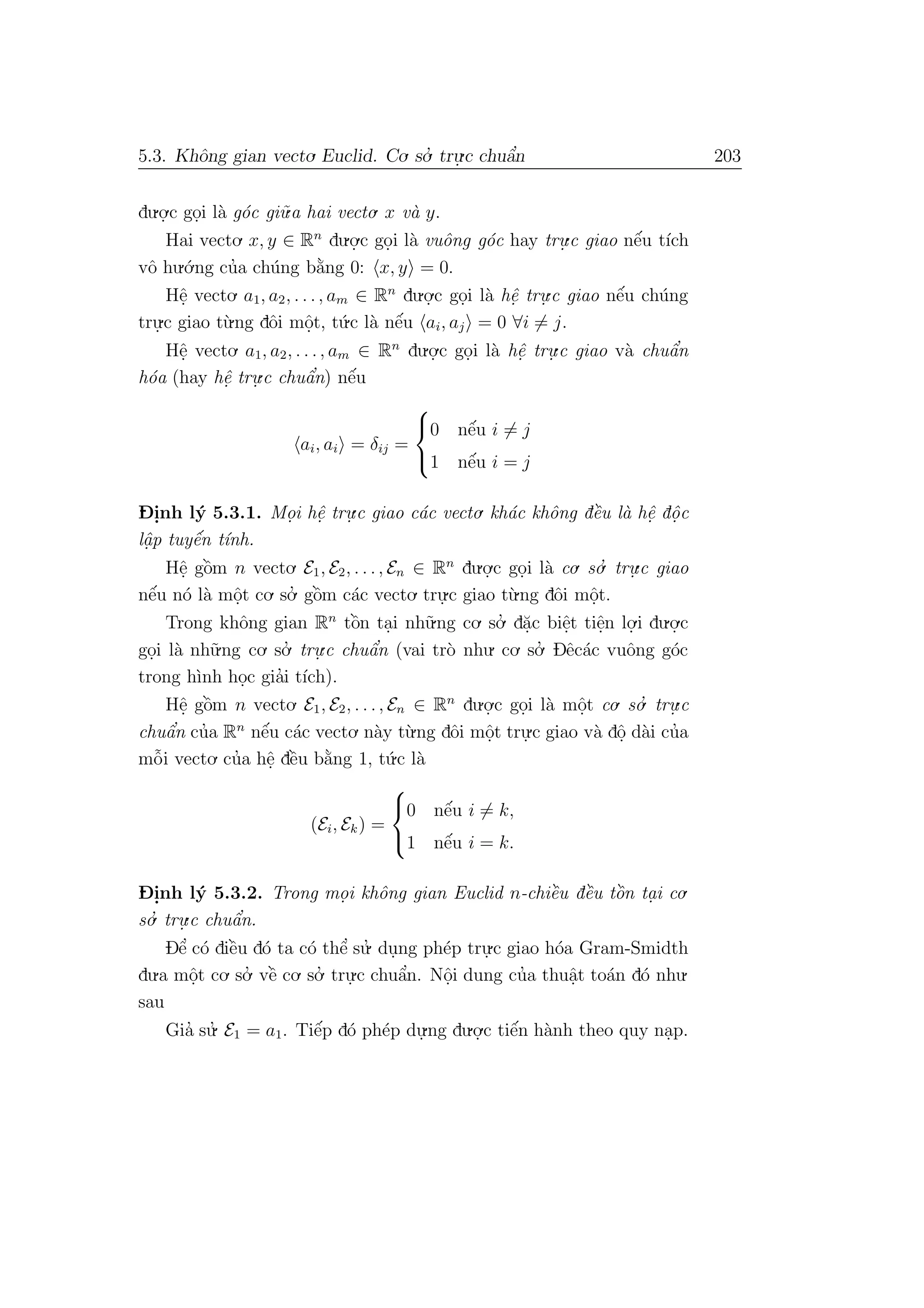 5.3. Khˆong gian vecto. Euclid. Co. so.’ tru.
.c chuˆa’n 203
du.o.
.c go.i l`a g´oc gi˜u.a hai vecto. x v`a y.
Hai vecto. x, y ∈ Rn
du.o.
.c go.i l`a vuˆong g´oc hay tru.
.c giao nˆe´u t´ıch
vˆo hu.´o.ng cu’a ch´ung b˘a`ng 0: x, y = 0.
Hˆe. vecto. a1, a2, . . ., am ∈ Rn
du.o.
.c go.i l`a hˆe. tru.
.c giao nˆe´u ch´ung
tru.
.c giao t`u.ng dˆoi mˆo.t, t´u.c l`a nˆe´u ai, aj = 0 ∀i = j.
Hˆe. vecto. a1, a2, . . ., am ∈ Rn
du.o.
.c go.i l`a hˆe. tru.
.c giao v`a chuˆa’n
h´oa (hay hˆe. tru.
.c chuˆa’n) nˆe´u
ai, ai = δij =



0 nˆe´u i = j
1 nˆe´u i = j
D- i.nh l´y 5.3.1. Mo.i hˆe. tru.
.c giao c´ac vecto. kh´ac khˆong dˆe`u l`a hˆe. dˆo. c
lˆa. p tuyˆe´n t´ınh.
Hˆe. gˆo`m n vecto. E1, E2, . . ., En ∈ Rn
du.o.
.c go.i l`a co. so.’ tru.
.c giao
nˆe´u n´o l`a mˆo.t co. so.’ gˆo`m c´ac vecto. tru.
.c giao t`u.ng dˆoi mˆo.t.
Trong khˆong gian Rn
tˆo`n ta.i nh˜u.ng co. so.’ d˘a.c biˆe.t tiˆe.n lo.
.i du.o.
.c
go.i l`a nh˜u.ng co. so.’ tru.
.c chuˆa’n (vai tr`o nhu. co. so.’ Dˆec´ac vuˆong g´oc
trong h`ınh ho.c gia’i t´ıch).
Hˆe. gˆo`m n vecto. E1, E2, . . ., En ∈ Rn
du.o.
.c go.i l`a mˆo.t co. so.’ tru.
.c
chuˆa’n cu’a Rn
nˆe´u c´ac vecto. n`ay t`u.ng dˆoi mˆo.t tru.
.c giao v`a dˆo. d`ai cu’a
mˆo˜i vecto. cu’a hˆe. dˆe`u b˘a`ng 1, t´u.c l`a
(Ei, Ek) =



0 nˆe´u i = k,
1 nˆe´u i = k.
D- i.nh l´y 5.3.2. Trong mo. i khˆong gian Euclid n-chiˆe`u dˆe`u tˆo`n ta. i co.
so.’ tru.
.c chuˆa’n.
Dˆe’ c´o diˆe`u d´o ta c´o thˆe’ su.’ du.ng ph´ep tru.
.c giao h´oa Gram-Smidth
du.a mˆo.t co. so.’ vˆe` co. so.’ tru.
.c chuˆa’n. Nˆo.i dung cu’a thuˆa.t to´an d´o nhu.
sau
Gia’ su.’ E1 = a1. Tiˆe´p d´o ph´ep du.
.ng du.o.
.c tiˆe´n h`anh theo quy na.p.
 
