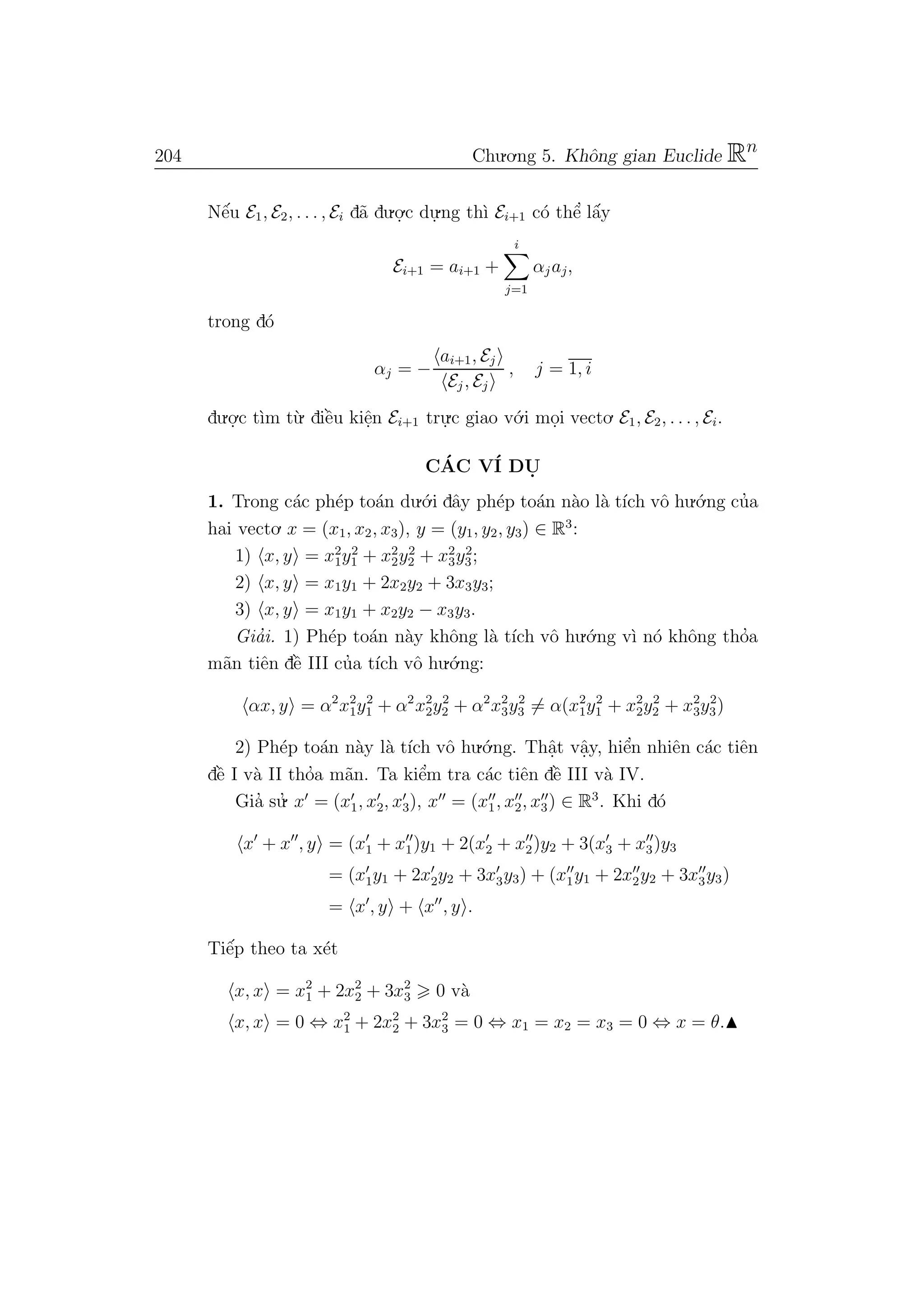 204 Chu.o.ng 5. Khˆong gian Euclide Rn
Nˆe´u E1, E2, . . . , Ei d˜a du.o.
.c du.
.ng th`ı Ei+1 c´o thˆe’ lˆa´y
Ei+1 = ai+1 +
i
j=1
αj aj,
trong d´o
αj = −
ai+1, Ej
Ej , Ej
, j = 1, i
du.o.
.c t`ım t`u. diˆe`u kiˆe.n Ei+1 tru.
.c giao v´o.i mo.i vecto. E1, E2, . . . , Ei.
C´AC V´I DU.
1. Trong c´ac ph´ep to´an du.´o.i dˆay ph´ep to´an n`ao l`a t´ıch vˆo hu.´o.ng cu’a
hai vecto. x = (x1, x2, x3), y = (y1, y2, y3) ∈ R3
:
1) x, y = x2
1y2
1 + x2
2y2
2 + x2
3y2
3;
2) x, y = x1y1 + 2x2y2 + 3x3y3;
3) x, y = x1y1 + x2y2 − x3y3.
Gia’i. 1) Ph´ep to´an n`ay khˆong l`a t´ıch vˆo hu.´o.ng v`ı n´o khˆong tho’a
m˜an tiˆen dˆe` III cu’a t´ıch vˆo hu.´o.ng:
αx, y = α2
x2
1y2
1 + α2
x2
2y2
2 + α2
x2
3y2
3 = α(x2
1y2
1 + x2
2y2
2 + x2
3y2
3)
2) Ph´ep to´an n`ay l`a t´ıch vˆo hu.´o.ng. Thˆa.t vˆa.y, hiˆe’n nhiˆen c´ac tiˆen
dˆe` I v`a II tho’a m˜an. Ta kiˆe’m tra c´ac tiˆen dˆe` III v`a IV.
Gia’ su.’ x = (x1, x2, x3), x = (x1, x2, x3) ∈ R3
. Khi d´o
x + x , y = (x1 + x1)y1 + 2(x2 + x2)y2 + 3(x3 + x3)y3
= (x1y1 + 2x2y2 + 3x3y3) + (x1y1 + 2x2y2 + 3x3y3)
= x , y + x , y .
Tiˆe´p theo ta x´et
x, x = x2
1 + 2x2
2 + 3x2
3 0 v`a
x, x = 0 ⇔ x2
1 + 2x2
2 + 3x2
3 = 0 ⇔ x1 = x2 = x3 = 0 ⇔ x = θ.
 