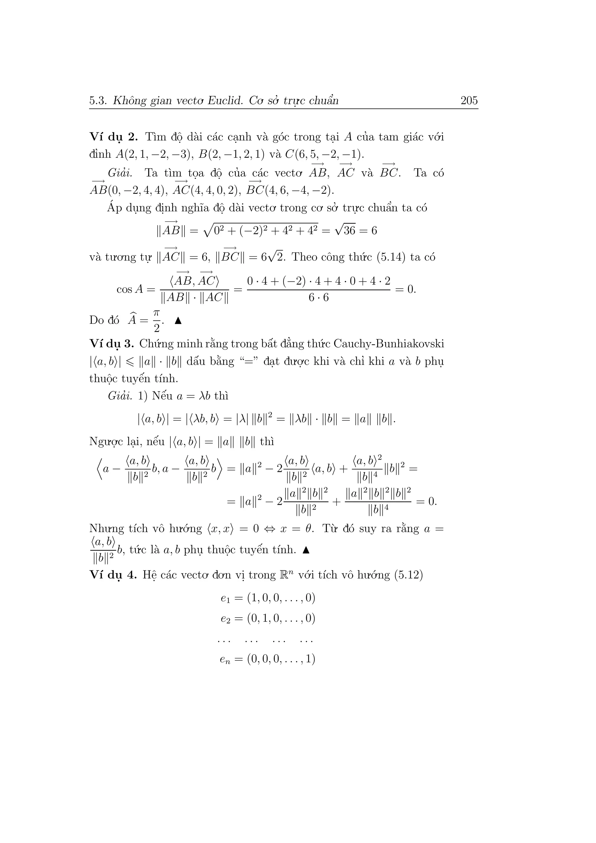 5.3. Khˆong gian vecto. Euclid. Co. so.’ tru.
.c chuˆa’n 205
V´ı du. 2. T`ım dˆo. d`ai c´ac ca.nh v`a g´oc trong ta.i A cu’a tam gi´ac v´o.i
dı’nh A(2, 1, −2, −3), B(2, −1, 2, 1) v`a C(6, 5, −2, −1).
Gia’i. Ta t`ım to.a dˆo. cu’a c´ac vecto.
−→
AB,
−→
AC v`a
−→
BC. Ta c´o
−→
AB(0, −2, 4, 4),
−→
AC(4, 4, 0, 2),
−→
BC(4, 6, −4, −2).
´Ap du.ng di.nh ngh˜ıa dˆo. d`ai vecto. trong co. so.’ tru.
.c chuˆa’n ta c´o
−→
AB = 02 + (−2)2 + 42 + 42 =
√
36 = 6
v`a tu.o.ng tu.
.
−→
AC = 6,
−→
BC = 6
√
2. Theo cˆong th´u.c (5.14) ta c´o
cos A =
−→
AB,
−→
AC
AB · AC
=
0 · 4 + (−2) · 4 + 4 · 0 + 4 · 2
6 · 6
= 0.
Do d´o A =
π
2
.
V´ı du. 3. Ch´u.ng minh r˘a`ng trong bˆa´t d˘a’ng th´u.c Cauchy-Bunhiakovski
| a, b | a · b dˆa´u b˘a`ng “=” da.t du.o.
.c khi v`a chı’ khi a v`a b phu.
thuˆo.c tuyˆe´n t´ınh.
Gia’i. 1) Nˆe´u a = λb th`ı
| a, b | = | λb, b = |λ| b 2
= λb · b = a b .
Ngu.o.
.c la.i, nˆe´u | a, b | = a b th`ı
a −
a, b
b 2
b, a −
a, b
b 2
b = a 2
− 2
a, b
b 2
a, b +
a, b 2
b 4
b 2
=
= a 2
− 2
a 2
b 2
b 2
+
a 2
b 2
b 2
b 4
= 0.
Nhu.ng t´ıch vˆo hu.´o.ng x, x = 0 ⇔ x = θ. T`u. d´o suy ra r˘a`ng a =
a, b
b 2
b, t´u.c l`a a, b phu. thuˆo.c tuyˆe´n t´ınh.
V´ı du. 4. Hˆe. c´ac vecto. do.n vi. trong Rn
v´o.i t´ıch vˆo hu.´o.ng (5.12)
e1 = (1, 0, 0, . . . , 0)
e2 = (0, 1, 0, . . . , 0)
. . . . . . . . . . . .
en = (0, 0, 0, . . . , 1)
 