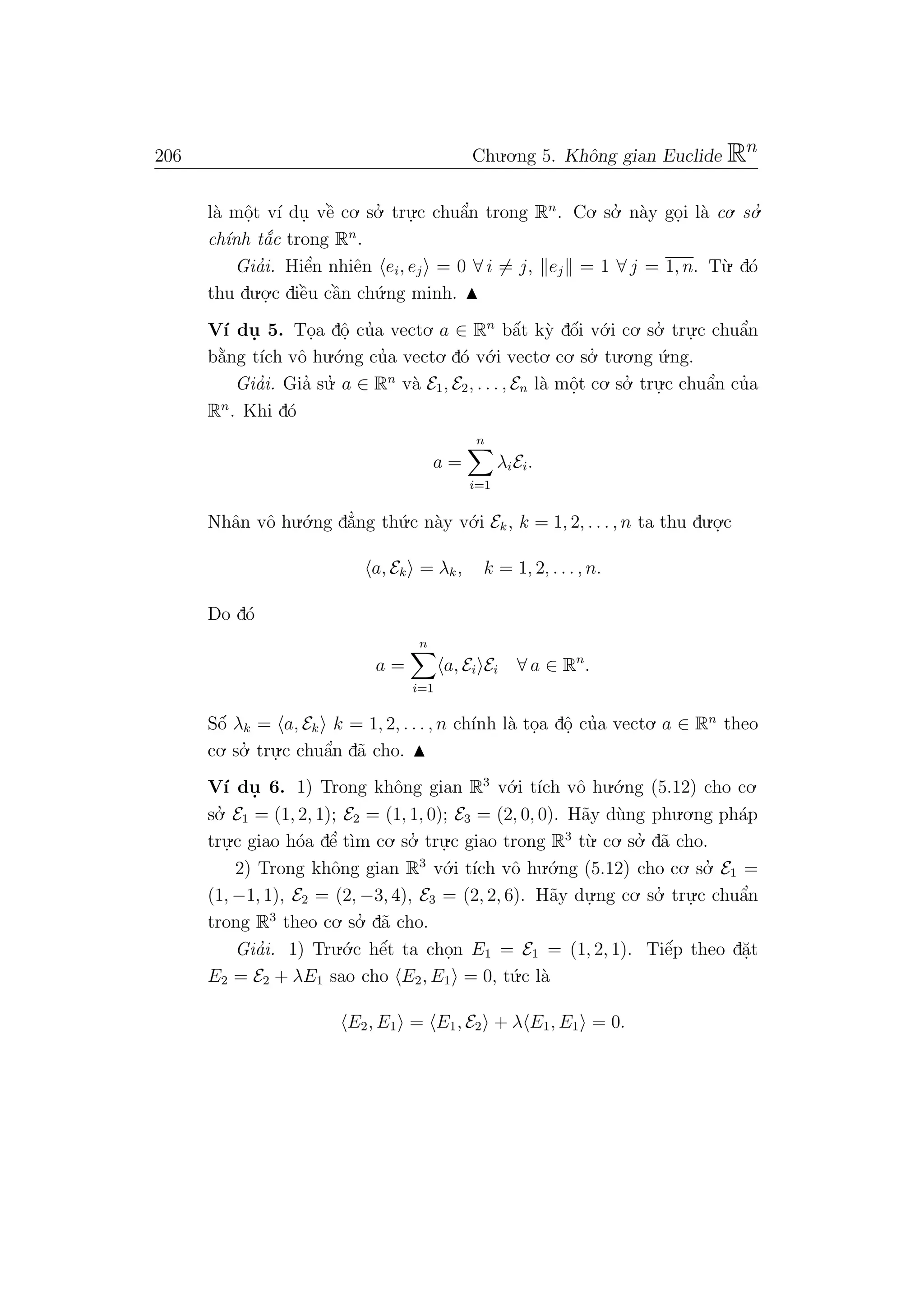 206 Chu.o.ng 5. Khˆong gian Euclide Rn
l`a mˆo.t v´ı du. vˆe` co. so.’ tru.
.c chuˆa’n trong Rn
. Co. so.’ n`ay go.i l`a co. so.’
ch´ınh t˘a´c trong Rn
.
Gia’i. Hiˆe’n nhiˆen ei, ej = 0 ∀ i = j, ej = 1 ∀ j = 1, n. T`u. d´o
thu du.o.
.c diˆe`u cˆa`n ch´u.ng minh.
V´ı du. 5. To.a dˆo. cu’a vecto. a ∈ Rn
bˆa´t k`y dˆo´i v´o.i co. so.’ tru.
.c chuˆa’n
b˘a`ng t´ıch vˆo hu.´o.ng cu’a vecto. d´o v´o.i vecto. co. so.’ tu.o.ng ´u.ng.
Gia’i. Gia’ su.’ a ∈ Rn
v`a E1, E2, . . . , En l`a mˆo.t co. so.’ tru.
.c chuˆa’n cu’a
Rn
. Khi d´o
a =
n
i=1
λiEi.
Nhˆan vˆo hu.´o.ng d˘a’ng th´u.c n`ay v´o.i Ek, k = 1, 2, . . . , n ta thu du.o.
.c
a, Ek = λk, k = 1, 2, . . . , n.
Do d´o
a =
n
i=1
a, Ei Ei ∀ a ∈ Rn
.
Sˆo´ λk = a, Ek k = 1, 2, . . . , n ch´ınh l`a to.a dˆo. cu’a vecto. a ∈ Rn
theo
co. so.’ tru.
.c chuˆa’n d˜a cho.
V´ı du. 6. 1) Trong khˆong gian R3
v´o.i t´ıch vˆo hu.´o.ng (5.12) cho co.
so.’ E1 = (1, 2, 1); E2 = (1, 1, 0); E3 = (2, 0, 0). H˜ay d`ung phu.o.ng ph´ap
tru.
.c giao h´oa dˆe’ t`ım co. so.’ tru.
.c giao trong R3
t`u. co. so.’ d˜a cho.
2) Trong khˆong gian R3
v´o.i t´ıch vˆo hu.´o.ng (5.12) cho co. so.’ E1 =
(1, −1, 1), E2 = (2, −3, 4), E3 = (2, 2, 6). H˜ay du.
.ng co. so.’ tru.
.c chuˆa’n
trong R3
theo co. so.’ d˜a cho.
Gia’i. 1) Tru.´o.c hˆe´t ta cho.n E1 = E1 = (1, 2, 1). Tiˆe´p theo d˘a.t
E2 = E2 + λE1 sao cho E2, E1 = 0, t´u.c l`a
E2, E1 = E1, E2 + λ E1, E1 = 0.
 