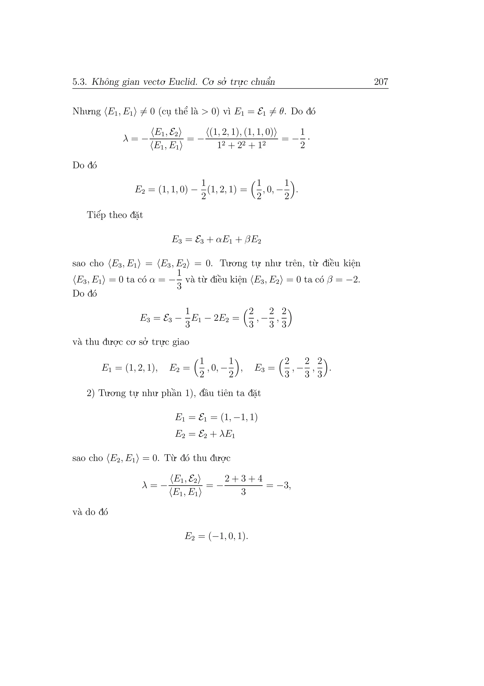 5.3. Khˆong gian vecto. Euclid. Co. so.’ tru.
.c chuˆa’n 207
Nhu.ng E1, E1 = 0 (cu. thˆe’ l`a > 0) v`ı E1 = E1 = θ. Do d´o
λ = −
E1, E2
E1, E1
= −
(1, 2, 1), (1, 1, 0)
12 + 22 + 12
= −
1
2
·
Do d´o
E2 = (1, 1, 0) −
1
2
(1, 2, 1) =
1
2
, 0, −
1
2
.
Tiˆe´p theo d˘a.t
E3 = E3 + αE1 + βE2
sao cho E3, E1 = E3, E2 = 0. Tu.o.ng tu.
. nhu. trˆen, t`u. diˆe`u kiˆe.n
E3, E1 = 0 ta c´o α = −
1
3
v`a t`u. diˆe`u kiˆe.n E3, E2 = 0 ta c´o β = −2.
Do d´o
E3 = E3 −
1
3
E1 − 2E2 =
2
3
, −
2
3
,
2
3
v`a thu du.o.
.c co. so.’ tru.
.c giao
E1 = (1, 2, 1), E2 =
1
2
, 0, −
1
2
, E3 =
2
3
, −
2
3
,
2
3
.
2) Tu.o.ng tu.
. nhu. phˆa`n 1), dˆa`u tiˆen ta d˘a.t
E1 = E1 = (1, −1, 1)
E2 = E2 + λE1
sao cho E2, E1 = 0. T`u. d´o thu du.o.
.c
λ = −
E1, E2
E1, E1
= −
2 + 3 + 4
3
= −3,
v`a do d´o
E2 = (−1, 0, 1).
 