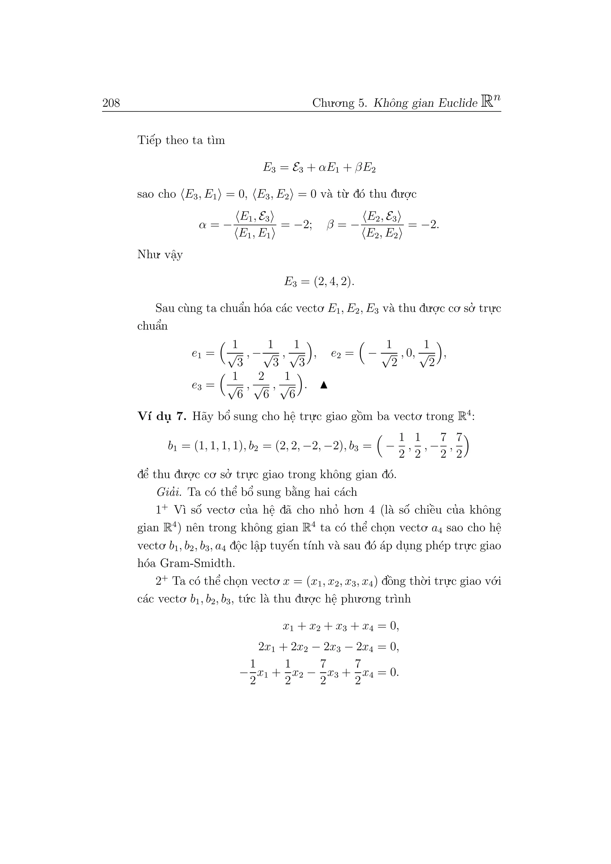 208 Chu.o.ng 5. Khˆong gian Euclide Rn
Tiˆe´p theo ta t`ım
E3 = E3 + αE1 + βE2
sao cho E3, E1 = 0, E3, E2 = 0 v`a t`u. d´o thu du.o.
.c
α = −
E1, E3
E1, E1
= −2; β = −
E2, E3
E2, E2
= −2.
Nhu. vˆa.y
E3 = (2, 4, 2).
Sau c`ung ta chuˆa’n h´oa c´ac vecto. E1, E2, E3 v`a thu du.o.
.c co. so.’ tru.
.c
chuˆa’n
e1 =
1
√
3
, −
1
√
3
,
1
√
3
, e2 = −
1
√
2
, 0,
1
√
2
,
e3 =
1
√
6
,
2
√
6
,
1
√
6
.
V´ı du. 7. H˜ay bˆo’ sung cho hˆe. tru.
.c giao gˆo`m ba vecto. trong R4
:
b1 = (1, 1, 1, 1), b2 = (2, 2, −2, −2), b3 = −
1
2
,
1
2
, −
7
2
,
7
2
dˆe’ thu du.o.
.c co. so.’ tru.
.c giao trong khˆong gian d´o.
Gia’i. Ta c´o thˆe’ bˆo’ sung b˘a`ng hai c´ach
1+
V`ı sˆo´ vecto. cu’a hˆe. d˜a cho nho’ ho.n 4 (l`a sˆo´ chiˆe`u cu’a khˆong
gian R4
) nˆen trong khˆong gian R4
ta c´o thˆe’ cho.n vecto. a4 sao cho hˆe.
vecto. b1, b2, b3, a4 dˆo.c lˆa.p tuyˆe´n t´ınh v`a sau d´o ´ap du.ng ph´ep tru.
.c giao
h´oa Gram-Smidth.
2+
Ta c´o thˆe’ cho.n vecto. x = (x1, x2, x3, x4) dˆo`ng th`o.i tru.
.c giao v´o.i
c´ac vecto. b1, b2, b3, t´u.c l`a thu du.o.
.c hˆe. phu.o.ng tr`ınh
x1 + x2 + x3 + x4 = 0,
2x1 + 2x2 − 2x3 − 2x4 = 0,
−
1
2
x1 +
1
2
x2 −
7
2
x3 +
7
2
x4 = 0.
 