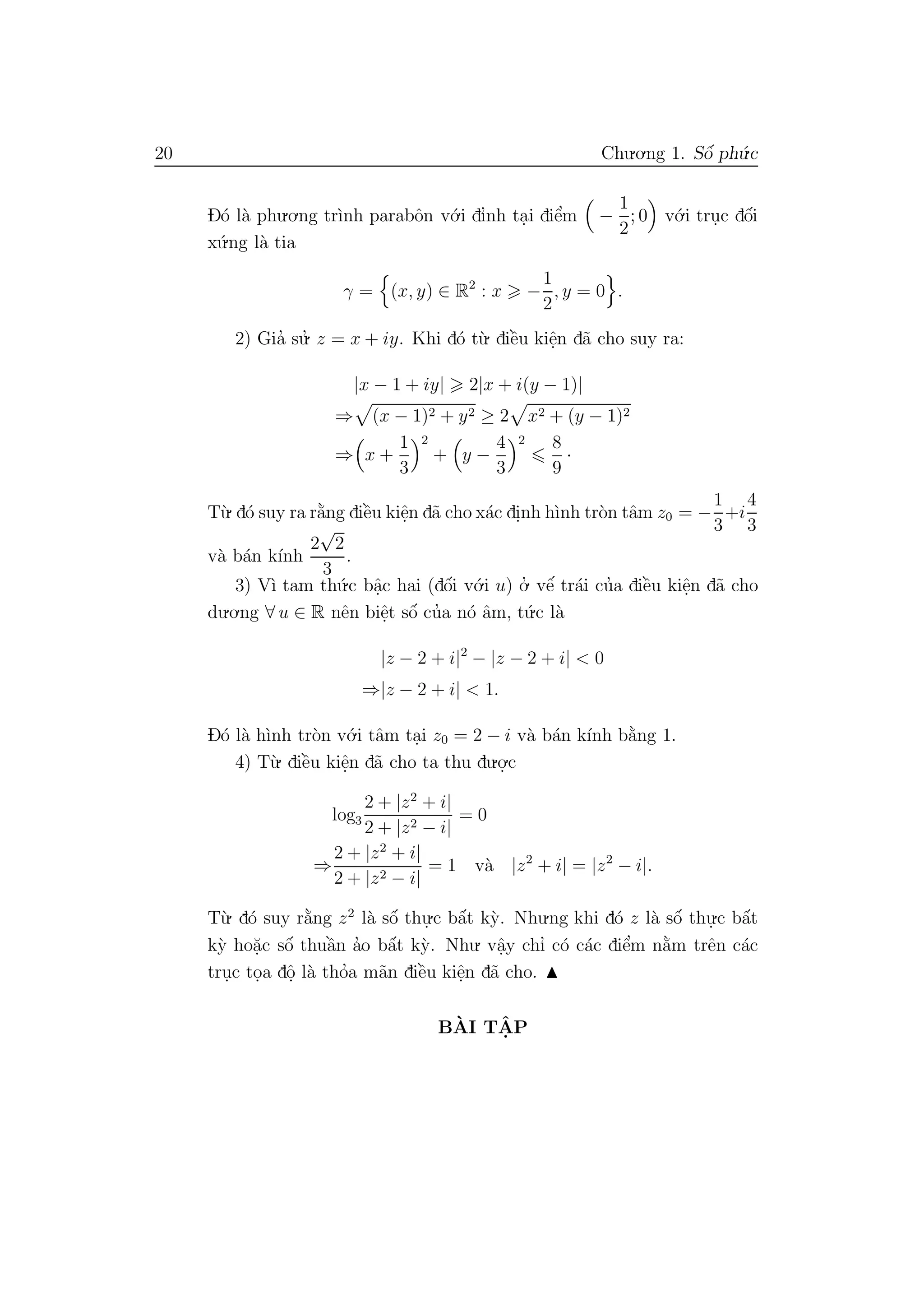 20 Chu.o.ng 1. Sˆo´ ph´u.c
D´o l`a phu.o.ng tr`ınh parabˆon v´o.i dı’nh ta.i diˆe’m −
1
2
; 0 v´o.i tru.c dˆo´i
x´u.ng l`a tia
γ = (x, y) ∈ R2
: x −
1
2
, y = 0 .
2) Gia’ su.’ z = x + iy. Khi d´o t`u. diˆe`u kiˆe.n d˜a cho suy ra:
|x − 1 + iy| 2|x + i(y − 1)|
⇒ (x − 1)2 + y2 ≥ 2 x2 + (y − 1)2
⇒ x +
1
3
2
+ y −
4
3
2 8
9
·
T`u. d´o suy ra r˘a`ng diˆe`u kiˆe.n d˜a cho x´ac di.nh h`ınh tr`on tˆam z0 = −
1
3
+i
4
3
v`a b´an k´ınh
2
√
2
3
.
3) V`ı tam th´u.c bˆa.c hai (dˆo´i v´o.i u) o.’ vˆe´ tr´ai cu’a diˆe`u kiˆe.n d˜a cho
du.o.ng ∀ u ∈ R nˆen biˆe.t sˆo´ cu’a n´o ˆam, t´u.c l`a
|z − 2 + i|2
− |z − 2 + i| < 0
⇒|z − 2 + i| < 1.
D´o l`a h`ınh tr`on v´o.i tˆam ta.i z0 = 2 − i v`a b´an k´ınh b˘a`ng 1.
4) T`u. diˆe`u kiˆe.n d˜a cho ta thu du.o.
.c
log3
2 + |z2
+ i|
2 + |z2 − i|
= 0
⇒
2 + |z2
+ i|
2 + |z2 − i|
= 1 v`a |z2
+ i| = |z2
− i|.
T`u. d´o suy r˘a`ng z2
l`a sˆo´ thu.
.c bˆa´t k`y. Nhu.ng khi d´o z l`a sˆo´ thu.
.c bˆa´t
k`y ho˘a.c sˆo´ thuˆa`n a’o bˆa´t k`y. Nhu. vˆa.y chı’ c´o c´ac diˆe’m n˘a`m trˆen c´ac
tru.c to.a dˆo. l`a tho’a m˜an diˆe`u kiˆe.n d˜a cho.
B`AI TˆA. P
 