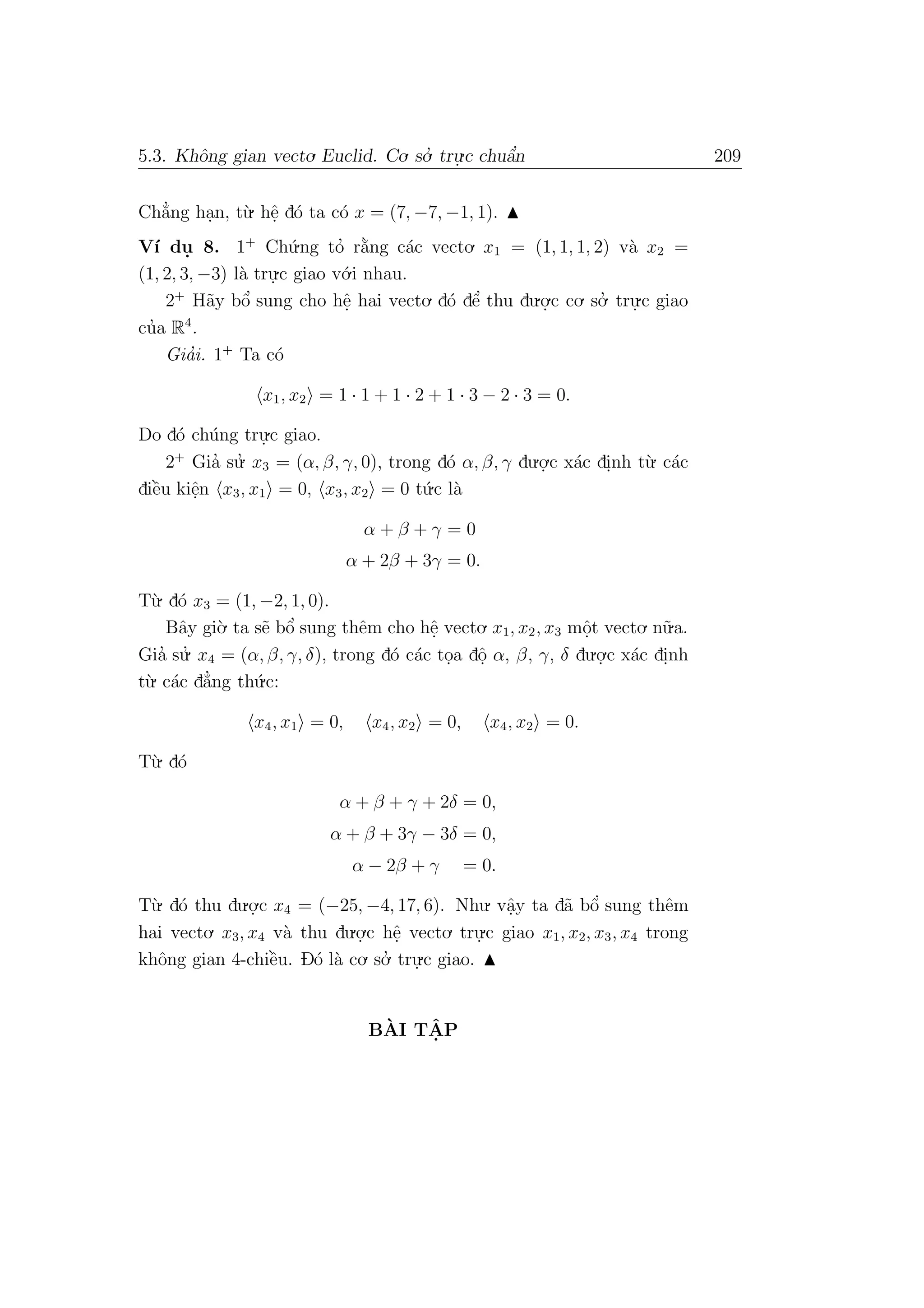 5.3. Khˆong gian vecto. Euclid. Co. so.’ tru.
.c chuˆa’n 209
Ch˘a’ng ha.n, t`u. hˆe. d´o ta c´o x = (7, −7, −1, 1).
V´ı du. 8. 1+
Ch´u.ng to’ r˘a`ng c´ac vecto. x1 = (1, 1, 1, 2) v`a x2 =
(1, 2, 3, −3) l`a tru.
.c giao v´o.i nhau.
2+
H˜ay bˆo’ sung cho hˆe. hai vecto. d´o dˆe’ thu du.o.
.c co. so.’ tru.
.c giao
cu’a R4
.
Gia’i. 1+
Ta c´o
x1, x2 = 1 · 1 + 1 · 2 + 1 · 3 − 2 · 3 = 0.
Do d´o ch´ung tru.
.c giao.
2+
Gia’ su.’ x3 = (α, β, γ, 0), trong d´o α, β, γ du.o.
.c x´ac di.nh t`u. c´ac
diˆe`u kiˆe.n x3, x1 = 0, x3, x2 = 0 t´u.c l`a
α + β + γ = 0
α + 2β + 3γ = 0.
T`u. d´o x3 = (1, −2, 1, 0).
Bˆay gi`o. ta s˜e bˆo’ sung thˆem cho hˆe. vecto. x1, x2, x3 mˆo.t vecto. n˜u.a.
Gia’ su.’ x4 = (α, β, γ, δ), trong d´o c´ac to.a dˆo. α, β, γ, δ du.o.
.c x´ac di.nh
t`u. c´ac d˘a’ng th´u.c:
x4, x1 = 0, x4, x2 = 0, x4, x2 = 0.
T`u. d´o
α + β + γ + 2δ = 0,
α + β + 3γ − 3δ = 0,
α − 2β + γ = 0.
T`u. d´o thu du.o.
.c x4 = (−25, −4, 17, 6). Nhu. vˆa.y ta d˜a bˆo’ sung thˆem
hai vecto. x3, x4 v`a thu du.o.
.c hˆe. vecto. tru.
.c giao x1, x2, x3, x4 trong
khˆong gian 4-chiˆe`u. D´o l`a co. so.’ tru.
.c giao.
B`AI TˆA. P
 