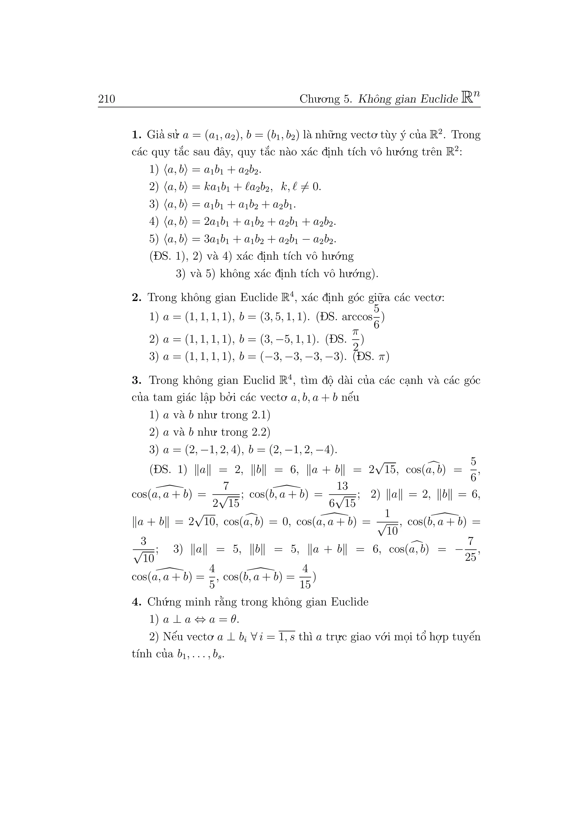 210 Chu.o.ng 5. Khˆong gian Euclide Rn
1. Gia’ su.’ a = (a1, a2), b = (b1, b2) l`a nh˜u.ng vecto.t`uy ´y cu’a R2
. Trong
c´ac quy t˘a´c sau dˆay, quy t˘a´c n`ao x´ac di.nh t´ıch vˆo hu.´o.ng trˆen R2
:
1) a, b = a1b1 + a2b2.
2) a, b = ka1b1 + a2b2, k, = 0.
3) a, b = a1b1 + a1b2 + a2b1.
4) a, b = 2a1b1 + a1b2 + a2b1 + a2b2.
5) a, b = 3a1b1 + a1b2 + a2b1 − a2b2.
(DS. 1), 2) v`a 4) x´ac di.nh t´ıch vˆo hu.´o.ng
3) v`a 5) khˆong x´ac di.nh t´ıch vˆo hu.´o.ng).
2. Trong khˆong gian Euclide R4
, x´ac di.nh g´oc gi˜u.a c´ac vecto.:
1) a = (1, 1, 1, 1), b = (3, 5, 1, 1). (DS. arccos
5
6
)
2) a = (1, 1, 1, 1), b = (3, −5, 1, 1). (DS.
π
2
)
3) a = (1, 1, 1, 1), b = (−3, −3, −3, −3). (DS. π)
3. Trong khˆong gian Euclid R4
, t`ım dˆo. d`ai cu’a c´ac ca.nh v`a c´ac g´oc
cu’a tam gi´ac lˆa.p bo.’ i c´ac vecto. a, b, a + b nˆe´u
1) a v`a b nhu. trong 2.1)
2) a v`a b nhu. trong 2.2)
3) a = (2, −1, 2, 4), b = (2, −1, 2, −4).
(DS. 1) a = 2, b = 6, a + b = 2
√
15, cos(a, b) =
5
6
,
cos(a, a + b) =
7
2
√
15
; cos(b, a + b) =
13
6
√
15
; 2) a = 2, b = 6,
a + b = 2
√
10, cos(a, b) = 0, cos(a, a + b) =
1
√
10
, cos(b, a + b) =
3
√
10
; 3) a = 5, b = 5, a + b = 6, cos(a, b) = −
7
25
,
cos(a, a + b) =
4
5
, cos(b, a + b) =
4
15
)
4. Ch´u.ng minh r˘a`ng trong khˆong gian Euclide
1) a ⊥ a ⇔ a = θ.
2) Nˆe´u vecto. a ⊥ bi ∀ i = 1, s th`ı a tru.
.c giao v´o.i mo.i tˆo’ ho.
.p tuyˆe´n
t´ınh cu’a b1, . . . , bs.
 
