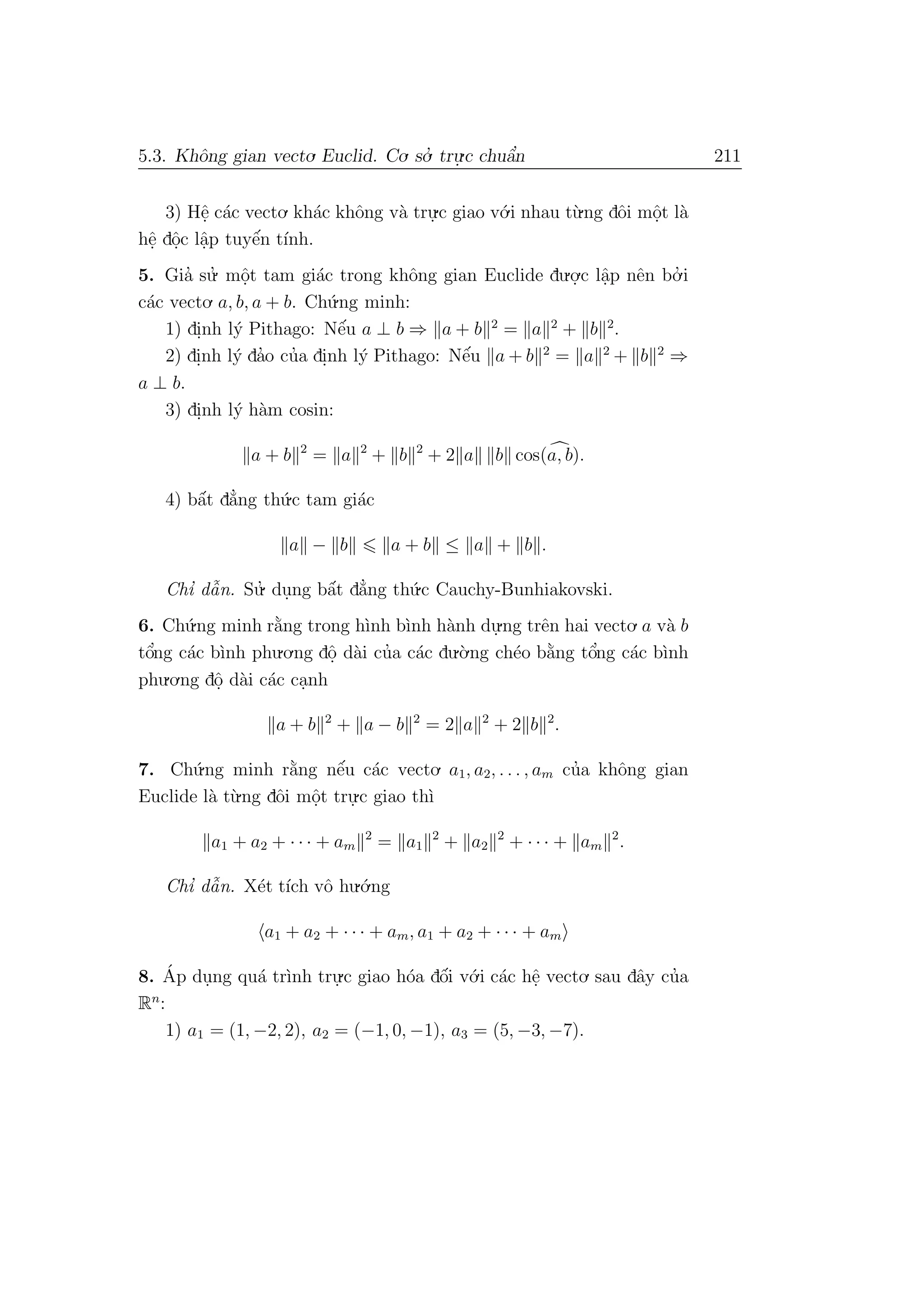 5.3. Khˆong gian vecto. Euclid. Co. so.’ tru.
.c chuˆa’n 211
3) Hˆe. c´ac vecto. kh´ac khˆong v`a tru.
.c giao v´o.i nhau t`u.ng dˆoi mˆo.t l`a
hˆe. dˆo.c lˆa.p tuyˆe´n t´ınh.
5. Gia’ su.’ mˆo.t tam gi´ac trong khˆong gian Euclide du.o.
.c lˆa.p nˆen bo.’ i
c´ac vecto. a, b, a + b. Ch´u.ng minh:
1) di.nh l´y Pithago: Nˆe´u a ⊥ b ⇒ a + b 2
= a 2
+ b 2
.
2) di.nh l´y da’o cu’a di.nh l´y Pithago: Nˆe´u a + b 2
= a 2
+ b 2
⇒
a ⊥ b.
3) di.nh l´y h`am cosin:
a + b 2
= a 2
+ b 2
+ 2 a b cos(a, b).
4) bˆa´t d˘a’ng th´u.c tam gi´ac
a − b a + b ≤ a + b .
Chı’ dˆa˜n. Su.’ du.ng bˆa´t d˘a’ng th´u.c Cauchy-Bunhiakovski.
6. Ch´u.ng minh r˘a`ng trong h`ınh b`ınh h`anh du.
.ng trˆen hai vecto. a v`a b
tˆo’ng c´ac b`ınh phu.o.ng dˆo. d`ai cu’a c´ac du.`o.ng ch´eo b˘a`ng tˆo’ng c´ac b`ınh
phu.o.ng dˆo. d`ai c´ac ca.nh
a + b 2
+ a − b 2
= 2 a 2
+ 2 b 2
.
7. Ch´u.ng minh r˘a`ng nˆe´u c´ac vecto. a1, a2, . . . , am cu’a khˆong gian
Euclide l`a t`u.ng dˆoi mˆo.t tru.
.c giao th`ı
a1 + a2 + · · · + am
2
= a1
2
+ a2
2
+ · · · + am
2
.
Chı’ dˆa˜n. X´et t´ıch vˆo hu.´o.ng
a1 + a2 + · · · + am, a1 + a2 + · · · + am
8. ´Ap du.ng qu´a tr`ınh tru.
.c giao h´oa dˆo´i v´o.i c´ac hˆe. vecto. sau dˆay cu’a
Rn
:
1) a1 = (1, −2, 2), a2 = (−1, 0, −1), a3 = (5, −3, −7).
 