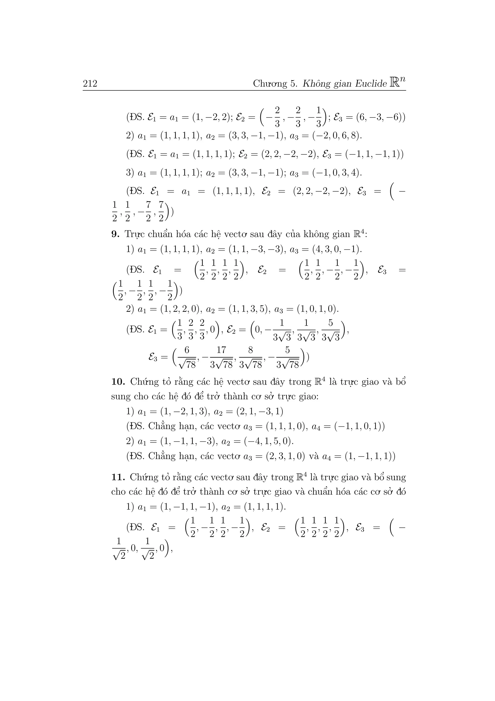 212 Chu.o.ng 5. Khˆong gian Euclide Rn
(DS. E1 = a1 = (1, −2, 2); E2 = −
2
3
, −
2
3
, −
1
3
; E3 = (6, −3, −6))
2) a1 = (1, 1, 1, 1), a2 = (3, 3, −1, −1), a3 = (−2, 0, 6, 8).
(DS. E1 = a1 = (1, 1, 1, 1); E2 = (2, 2, −2, −2), E3 = (−1, 1, −1, 1))
3) a1 = (1, 1, 1, 1); a2 = (3, 3, −1, −1); a3 = (−1, 0, 3, 4).
(DS. E1 = a1 = (1, 1, 1, 1), E2 = (2, 2, −2, −2), E3 = −
1
2
,
1
2
, −
7
2
,
7
2
)
9. Tru.
.c chuˆa’n h´oa c´ac hˆe. vecto. sau dˆay cu’a khˆong gian R4
:
1) a1 = (1, 1, 1, 1), a2 = (1, 1, −3, −3), a3 = (4, 3, 0, −1).
(DS. E1 =
1
2
,
1
2
,
1
2
,
1
2
, E2 =
1
2
,
1
2
, −
1
2
, −
1
2
, E3 =
1
2
, −
1
2
,
1
2
, −
1
2
)
2) a1 = (1, 2, 2, 0), a2 = (1, 1, 3, 5), a3 = (1, 0, 1, 0).
(DS. E1 =
1
3
,
2
3
,
2
3
, 0 , E2 = 0, −
1
3
√
3
,
1
3
√
3
,
5
3
√
3
,
E3 =
6
√
78
, −
17
3
√
78
,
8
3
√
78
, −
5
3
√
78
)
10. Ch´u.ng to’ r˘a`ng c´ac hˆe. vecto. sau dˆay trong R4
l`a tru.
.c giao v`a bˆo’
sung cho c´ac hˆe. d´o dˆe’ tro.’ th`anh co. so.’ tru.
.c giao:
1) a1 = (1, −2, 1, 3), a2 = (2, 1, −3, 1)
(DS. Ch˘a’ng ha.n, c´ac vecto. a3 = (1, 1, 1, 0), a4 = (−1, 1, 0, 1))
2) a1 = (1, −1, 1, −3), a2 = (−4, 1, 5, 0).
(DS. Ch˘a’ng ha.n, c´ac vecto. a3 = (2, 3, 1, 0) v`a a4 = (1, −1, 1, 1))
11. Ch´u.ng to’ r˘a`ng c´ac vecto. sau dˆay trong R4
l`a tru.
.c giao v`a bˆo’ sung
cho c´ac hˆe. d´o dˆe’ tro.’ th`anh co. so.’ tru.
.c giao v`a chuˆa’n h´oa c´ac co. so.’ d´o
1) a1 = (1, −1, 1, −1), a2 = (1, 1, 1, 1).
(DS. E1 =
1
2
, −
1
2
,
1
2
, −
1
2
, E2 =
1
2
,
1
2
,
1
2
,
1
2
, E3 = −
1
√
2
, 0,
1
√
2
, 0 ,
 