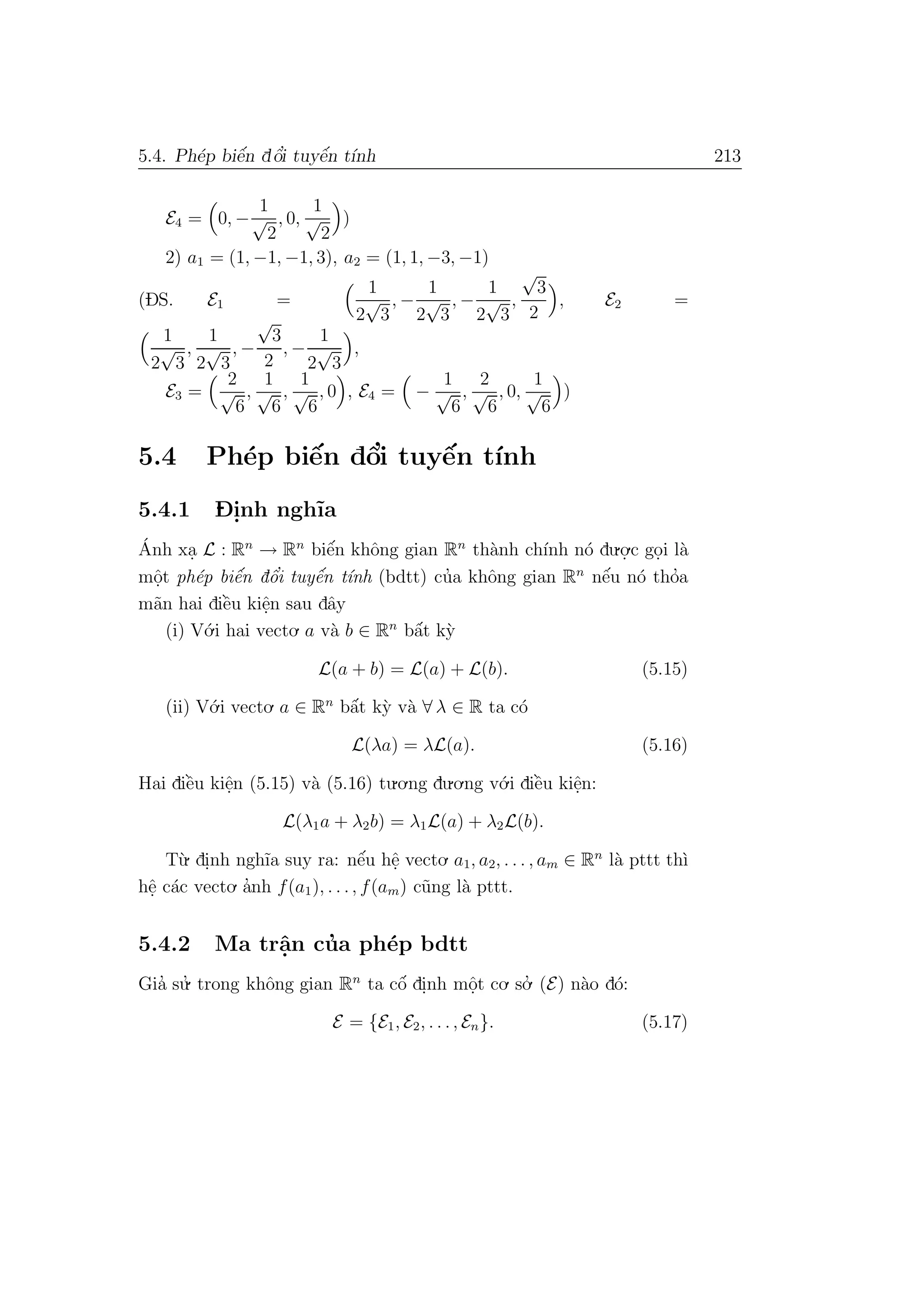 5.4. Ph´ep biˆe´n dˆo’i tuyˆe´n t´ınh 213
E4 = 0, −
1
√
2
, 0,
1
√
2
)
2) a1 = (1, −1, −1, 3), a2 = (1, 1, −3, −1)
(DS. E1 =
1
2
√
3
, −
1
2
√
3
, −
1
2
√
3
,
√
3
2
, E2 =
1
2
√
3
,
1
2
√
3
, −
√
3
2
, −
1
2
√
3
,
E3 =
2
√
6
,
1
√
6
,
1
√
6
, 0 , E4 = −
1
√
6
,
2
√
6
, 0,
1
√
6
)
5.4 Ph´ep biˆe´n dˆo’i tuyˆe´n t´ınh
5.4.1 D- i.nh ngh˜ıa
´Anh xa. L : Rn
→ Rn
biˆe´n khˆong gian Rn
th`anh ch´ınh n´o du.o.
.c go.i l`a
mˆo.t ph´ep biˆe´n dˆo’i tuyˆe´n t´ınh (bdtt) cu’a khˆong gian Rn
nˆe´u n´o tho’a
m˜an hai diˆe`u kiˆe.n sau dˆay
(i) V´o.i hai vecto. a v`a b ∈ Rn
bˆa´t k`y
L(a + b) = L(a) + L(b). (5.15)
(ii) V´o.i vecto. a ∈ Rn
bˆa´t k`y v`a ∀ λ ∈ R ta c´o
L(λa) = λL(a). (5.16)
Hai diˆe`u kiˆe.n (5.15) v`a (5.16) tu.o.ng du.o.ng v´o.i diˆe`u kiˆe.n:
L(λ1a + λ2b) = λ1L(a) + λ2L(b).
T`u. di.nh ngh˜ıa suy ra: nˆe´u hˆe. vecto. a1, a2, . . . , am ∈ Rn
l`a pttt th`ı
hˆe. c´ac vecto. a’nh f(a1), . . ., f(am) c˜ung l`a pttt.
5.4.2 Ma trˆa.n cu’a ph´ep bdtt
Gia’ su.’ trong khˆong gian Rn
ta cˆo´ di.nh mˆo.t co. so.’ (E) n`ao d´o:
E = {E1, E2, . . ., En}. (5.17)
 