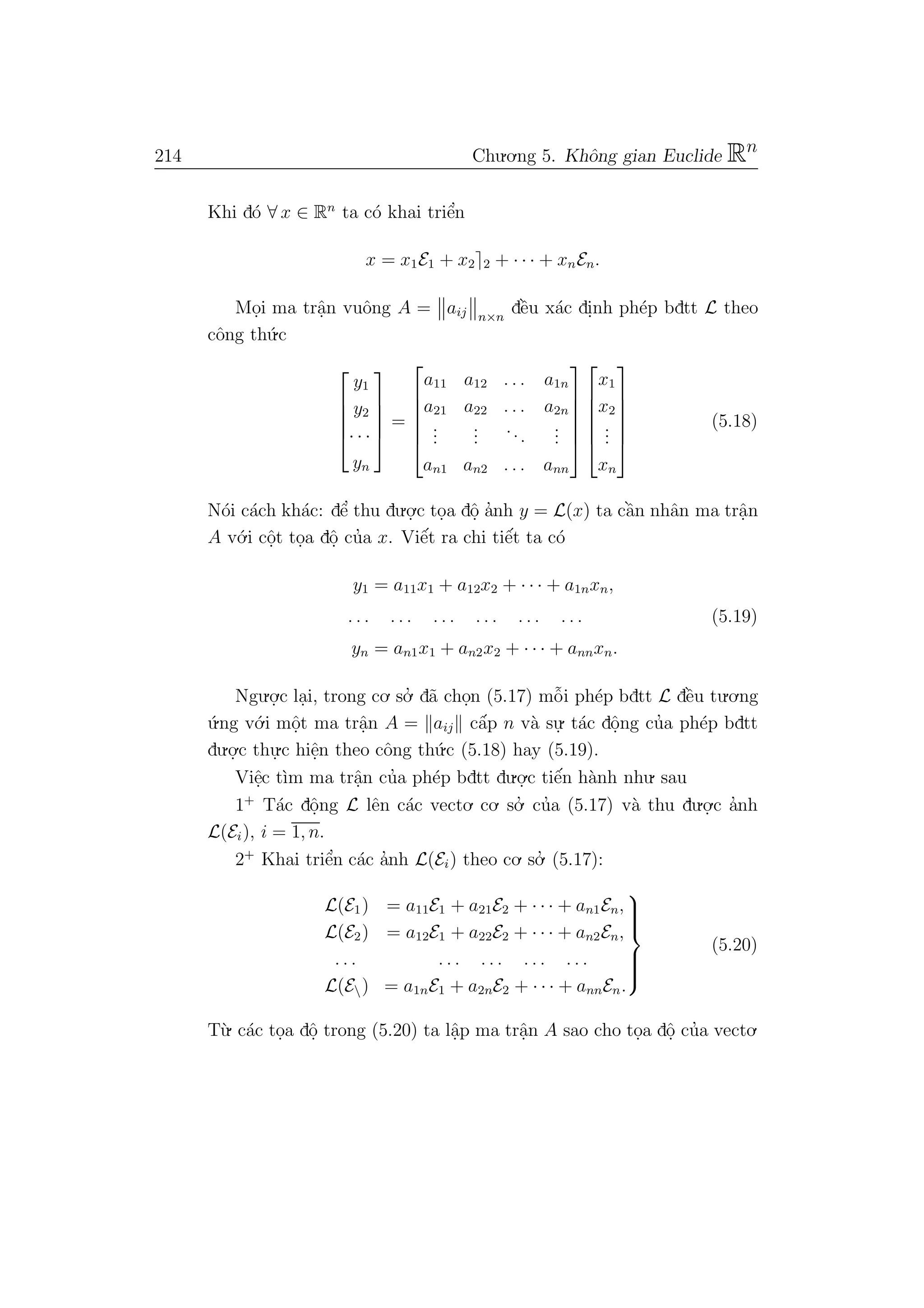214 Chu.o.ng 5. Khˆong gian Euclide Rn
Khi d´o ∀ x ∈ Rn
ta c´o khai triˆe’n
x = x1E1 + x2 2 + · · · + xnEn.
Mo.i ma trˆa.n vuˆong A = aij n×n
dˆe`u x´ac di.nh ph´ep bdtt L theo
cˆong th´u.c





y1
y2
· · ·
yn





=






a11 a12 . . . a1n
a21 a22 . . . a2n
...
...
...
...
an1 an2 . . . ann












x1
x2
...
xn






(5.18)
N´oi c´ach kh´ac: dˆe’ thu du.o.
.c to.a dˆo. a’nh y = L(x) ta cˆa`n nhˆan ma trˆa.n
A v´o.i cˆo.t to.a dˆo. cu’a x. Viˆe´t ra chi tiˆe´t ta c´o
y1 = a11x1 + a12x2 + · · · + a1nxn,
. . . . . . . . . . . . . . . . . . (5.19)
yn = an1x1 + an2x2 + · · · + annxn.
Ngu.o.
.c la.i, trong co. so.’ d˜a cho.n (5.17) mˆo˜i ph´ep bdtt L dˆe`u tu.o.ng
´u.ng v´o.i mˆo.t ma trˆa.n A = aij cˆa´p n v`a su.
. t´ac dˆo.ng cu’a ph´ep bdtt
du.o.
.c thu.
.c hiˆe.n theo cˆong th´u.c (5.18) hay (5.19).
Viˆe.c t`ım ma trˆa.n cu’a ph´ep bdtt du.o.
.c tiˆe´n h`anh nhu. sau
1+
T´ac dˆo.ng L lˆen c´ac vecto. co. so.’ cu’a (5.17) v`a thu du.o.
.c a’nh
L(Ei), i = 1, n.
2+
Khai triˆe’n c´ac a’nh L(Ei) theo co. so.’ (5.17):
L(E1) = a11E1 + a21E2 + · · · + an1En,
L(E2) = a12E1 + a22E2 + · · · + an2En,
. . . . . . . . . . . . . . .
L(E) = a1nE1 + a2nE2 + · · · + annEn.



(5.20)
T`u. c´ac to.a dˆo. trong (5.20) ta lˆa.p ma trˆa.n A sao cho to.a dˆo. cu’a vecto.
 