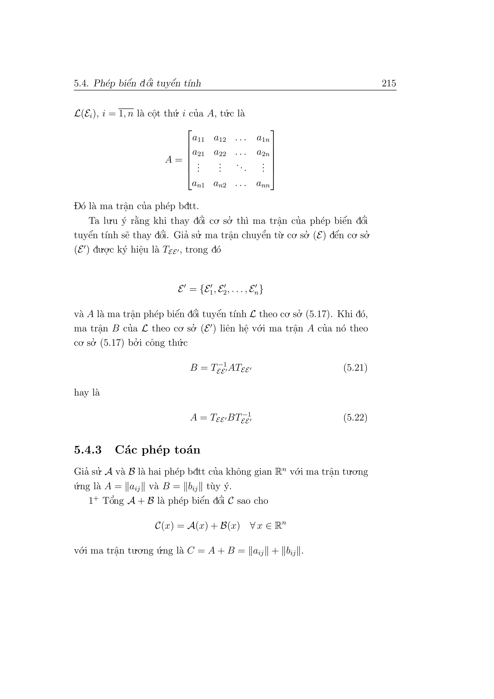 5.4. Ph´ep biˆe´n dˆo’i tuyˆe´n t´ınh 215
L(Ei), i = 1, n l`a cˆo.t th´u. i cu’a A, t´u.c l`a
A =






a11 a12 . . . a1n
a21 a22 . . . a2n
...
...
...
...
an1 an2 . . . ann






D´o l`a ma trˆa.n cu’a ph´ep bdtt.
Ta lu.u ´y r˘a`ng khi thay dˆo’i co. so.’ th`ı ma trˆa.n cu’a ph´ep biˆe´n dˆo’i
tuyˆe´n t´ınh s˜e thay dˆo’i. Gia’ su.’ ma trˆa.n chuyˆe’n t`u. co. so.’ (E) dˆe´n co. so.’
(E ) du.o.
.c k´y hiˆe.u l`a TEE , trong d´o
E = {E1, E2, . . . , En}
v`a A l`a ma trˆa.n ph´ep biˆe´n dˆo’i tuyˆe´n t´ınh L theo co. so.’ (5.17). Khi d´o,
ma trˆa.n B cu’a L theo co. so.’ (E ) liˆen hˆe. v´o.i ma trˆa.n A cu’a n´o theo
co. so.’ (5.17) bo.’ i cˆong th´u.c
B = T−1
EE ATEE (5.21)
hay l`a
A = TEE BT−1
EE (5.22)
5.4.3 C´ac ph´ep to´an
Gia’ su.’ A v`a B l`a hai ph´ep bdtt cu’a khˆong gian Rn
v´o.i ma trˆa.n tu.o.ng
´u.ng l`a A = aij v`a B = bij t`uy ´y.
1+
Tˆo’ng A + B l`a ph´ep biˆe´n dˆo’i C sao cho
C(x) = A(x) + B(x) ∀ x ∈ Rn
v´o.i ma trˆa.n tu.o.ng ´u.ng l`a C = A + B = aij + bij .
 