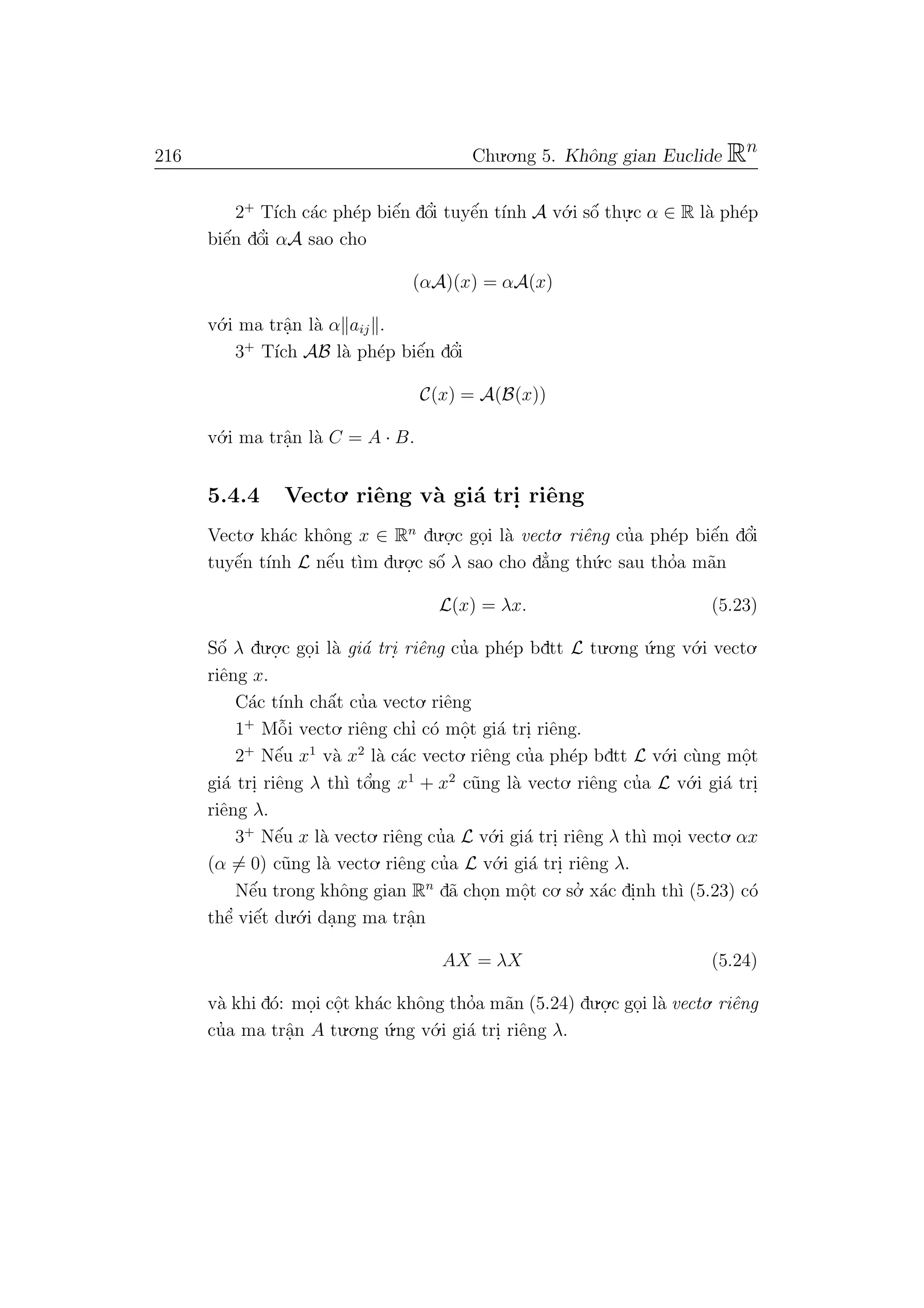 216 Chu.o.ng 5. Khˆong gian Euclide Rn
2+
T´ıch c´ac ph´ep biˆe´n dˆo’i tuyˆe´n t´ınh A v´o.i sˆo´ thu.
.c α ∈ R l`a ph´ep
biˆe´n dˆo’i αA sao cho
(αA)(x) = αA(x)
v´o.i ma trˆa.n l`a α aij .
3+
T´ıch AB l`a ph´ep biˆe´n dˆo’i
C(x) = A(B(x))
v´o.i ma trˆa.n l`a C = A · B.
5.4.4 Vecto. riˆeng v`a gi´a tri. riˆeng
Vecto. kh´ac khˆong x ∈ Rn
du.o.
.c go.i l`a vecto. riˆeng cu’a ph´ep biˆe´n dˆo’i
tuyˆe´n t´ınh L nˆe´u t`ım du.o.
.c sˆo´ λ sao cho d˘a’ng th´u.c sau tho’a m˜an
L(x) = λx. (5.23)
Sˆo´ λ du.o.
.c go.i l`a gi´a tri. riˆeng cu’a ph´ep bdtt L tu.o.ng ´u.ng v´o.i vecto.
riˆeng x.
C´ac t´ınh chˆa´t cu’a vecto. riˆeng
1+
Mˆo˜i vecto. riˆeng chı’ c´o mˆo.t gi´a tri. riˆeng.
2+
Nˆe´u x1
v`a x2
l`a c´ac vecto. riˆeng cu’a ph´ep bdtt L v´o.i c`ung mˆo.t
gi´a tri. riˆeng λ th`ı tˆo’ng x1
+ x2
c˜ung l`a vecto. riˆeng cu’a L v´o.i gi´a tri.
riˆeng λ.
3+
Nˆe´u x l`a vecto. riˆeng cu’a L v´o.i gi´a tri. riˆeng λ th`ı mo.i vecto. αx
(α = 0) c˜ung l`a vecto. riˆeng cu’a L v´o.i gi´a tri. riˆeng λ.
Nˆe´u trong khˆong gian Rn
d˜a cho.n mˆo.t co. so.’ x´ac di.nh th`ı (5.23) c´o
thˆe’ viˆe´t du.´o.i da.ng ma trˆa.n
AX = λX (5.24)
v`a khi d´o: mo.i cˆo.t kh´ac khˆong tho’a m˜an (5.24) du.o.
.c go.i l`a vecto. riˆeng
cu’a ma trˆa.n A tu.o.ng ´u.ng v´o.i gi´a tri. riˆeng λ.
 