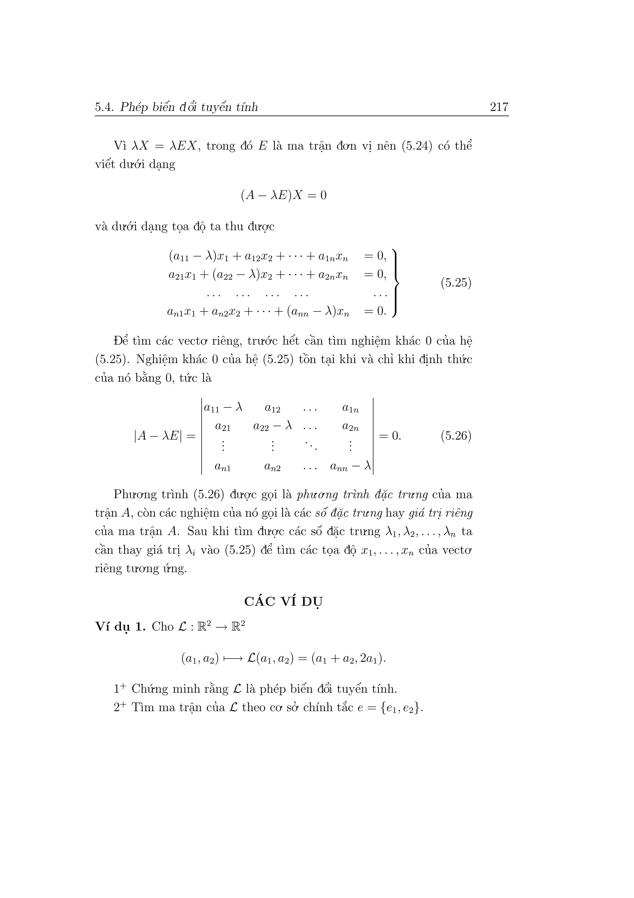5.4. Ph´ep biˆe´n dˆo’i tuyˆe´n t´ınh 217
V`ı λX = λEX, trong d´o E l`a ma trˆa.n do.n vi. nˆen (5.24) c´o thˆe’
viˆe´t du.´o.i da.ng
(A − λE)X = 0
v`a du.´o.i da.ng to.a dˆo. ta thu du.o.
.c
(a11 − λ)x1 + a12x2 + · · · + a1nxn = 0,
a21x1 + (a22 − λ)x2 + · · · + a2nxn = 0,
. . . . . . . . . . . . . . .
an1x1 + an2x2 + · · · + (ann − λ)xn = 0.



(5.25)
Dˆe’ t`ım c´ac vecto. riˆeng, tru.´o.c hˆe´t cˆa`n t`ım nghiˆe.m kh´ac 0 cu’a hˆe.
(5.25). Nghiˆe.m kh´ac 0 cu’a hˆe. (5.25) tˆo`n ta.i khi v`a chı’ khi di.nh th´u.c
cu’a n´o b˘a`ng 0, t´u.c l`a
|A − λE| =
a11 − λ a12 . . . a1n
a21 a22 − λ . . . a2n
...
...
...
...
an1 an2 . . . ann − λ
= 0. (5.26)
Phu.o.ng tr`ınh (5.26) du.o.
.c go.i l`a phu.o.ng tr`ınh d˘a.c tru.ng cu’a ma
trˆa.n A, c`on c´ac nghiˆe.m cu’a n´o go.i l`a c´ac sˆo´ d˘a.c tru.ng hay gi´a tri. riˆeng
cu’a ma trˆa.n A. Sau khi t`ım du.o.
.c c´ac sˆo´ d˘a.c tru.ng λ1, λ2, . . ., λn ta
cˆa`n thay gi´a tri. λi v`ao (5.25) dˆe’ t`ım c´ac to.a dˆo. x1, . . . , xn cu’a vecto.
riˆeng tu.o.ng ´u.ng.
C´AC V´I DU.
V´ı du. 1. Cho L : R2
→ R2
(a1, a2) −→ L(a1, a2) = (a1 + a2, 2a1).
1+
Ch´u.ng minh r˘a`ng L l`a ph´ep biˆe´n dˆo’i tuyˆe´n t´ınh.
2+
T`ım ma trˆa.n cu’a L theo co. so.’ ch´ınh t˘a´c e = {e1, e2}.
 