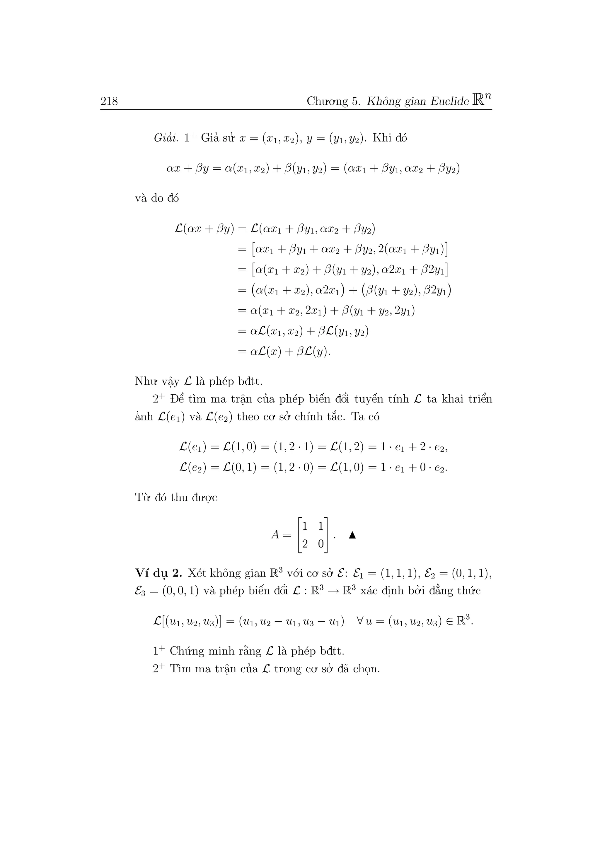 218 Chu.o.ng 5. Khˆong gian Euclide Rn
Gia’i. 1+
Gia’ su.’ x = (x1, x2), y = (y1, y2). Khi d´o
αx + βy = α(x1, x2) + β(y1, y2) = (αx1 + βy1, αx2 + βy2)
v`a do d´o
L(αx + βy) = L(αx1 + βy1, αx2 + βy2)
= αx1 + βy1 + αx2 + βy2, 2(αx1 + βy1)
= α(x1 + x2) + β(y1 + y2), α2x1 + β2y1
= α(x1 + x2), α2x1 + β(y1 + y2), β2y1
= α(x1 + x2, 2x1) + β(y1 + y2, 2y1)
= αL(x1, x2) + βL(y1, y2)
= αL(x) + βL(y).
Nhu. vˆa.y L l`a ph´ep bdtt.
2+
Dˆe’ t`ım ma trˆa.n cu’a ph´ep biˆe´n dˆo’i tuyˆe´n t´ınh L ta khai triˆe’n
a’nh L(e1) v`a L(e2) theo co. so.’ ch´ınh t˘a´c. Ta c´o
L(e1) = L(1, 0) = (1, 2 · 1) = L(1, 2) = 1 · e1 + 2 · e2,
L(e2) = L(0, 1) = (1, 2 · 0) = L(1, 0) = 1 · e1 + 0 · e2.
T`u. d´o thu du.o.
.c
A =
1 1
2 0
.
V´ı du. 2. X´et khˆong gian R3
v´o.i co. so.’ E: E1 = (1, 1, 1), E2 = (0, 1, 1),
E3 = (0, 0, 1) v`a ph´ep biˆe´n dˆo’i L : R3
→ R3
x´ac di.nh bo.’ i d˘a’ng th´u.c
L[(u1, u2, u3)] = (u1, u2 − u1, u3 − u1) ∀ u = (u1, u2, u3) ∈ R3
.
1+
Ch´u.ng minh r˘a`ng L l`a ph´ep bdtt.
2+
T`ım ma trˆa.n cu’a L trong co. so.’ d˜a cho.n.
 
