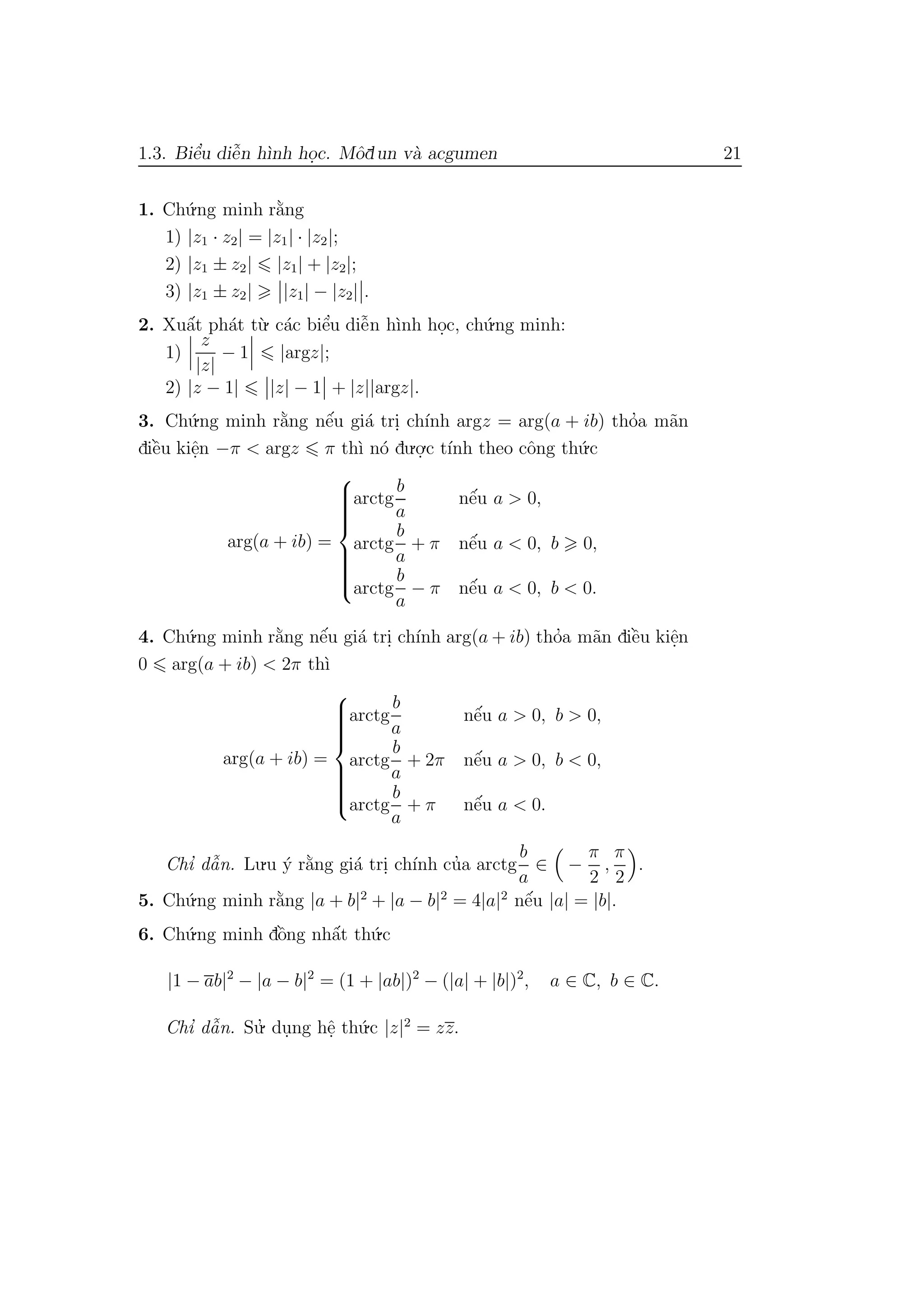 1.3. Biˆe’u diˆe˜n h`ınh ho.c. Mˆodun v`a acgumen 21
1. Ch´u.ng minh r˘a`ng
1) |z1 · z2| = |z1| · |z2|;
2) |z1 ± z2| |z1| + |z2|;
3) |z1 ± z2| |z1| − |z2| .
2. Xuˆa´t ph´at t`u. c´ac biˆe’u diˆe˜n h`ınh ho.c, ch´u.ng minh:
1)
z
|z|
− 1 |argz|;
2) |z − 1| |z| − 1 + |z||argz|.
3. Ch´u.ng minh r˘a`ng nˆe´u gi´a tri. ch´ınh argz = arg(a + ib) tho’a m˜an
diˆe`u kiˆe.n −π < argz π th`ı n´o du.o.
.c t´ınh theo cˆong th´u.c
arg(a + ib) =



arctg
b
a
nˆe´u a > 0,
arctg
b
a
+ π nˆe´u a < 0, b 0,
arctg
b
a
− π nˆe´u a < 0, b < 0.
4. Ch´u.ng minh r˘a`ng nˆe´u gi´a tri. ch´ınh arg(a + ib) tho’a m˜an diˆe`u kiˆe.n
0 arg(a + ib) < 2π th`ı
arg(a + ib) =



arctg
b
a
nˆe´u a > 0, b > 0,
arctg
b
a
+ 2π nˆe´u a > 0, b < 0,
arctg
b
a
+ π nˆe´u a < 0.
Chı’ dˆa˜n. Lu.u ´y r˘a`ng gi´a tri. ch´ınh cu’a arctg
b
a
∈ −
π
2
,
π
2
.
5. Ch´u.ng minh r˘a`ng |a + b|2
+ |a − b|2
= 4|a|2
nˆe´u |a| = |b|.
6. Ch´u.ng minh dˆo`ng nhˆa´t th´u.c
|1 − ab|2
− |a − b|2
= (1 + |ab|)2
− (|a| + |b|)2
, a ∈ C, b ∈ C.
Chı’ dˆa˜n. Su.’ du.ng hˆe. th´u.c |z|2
= zz.
 