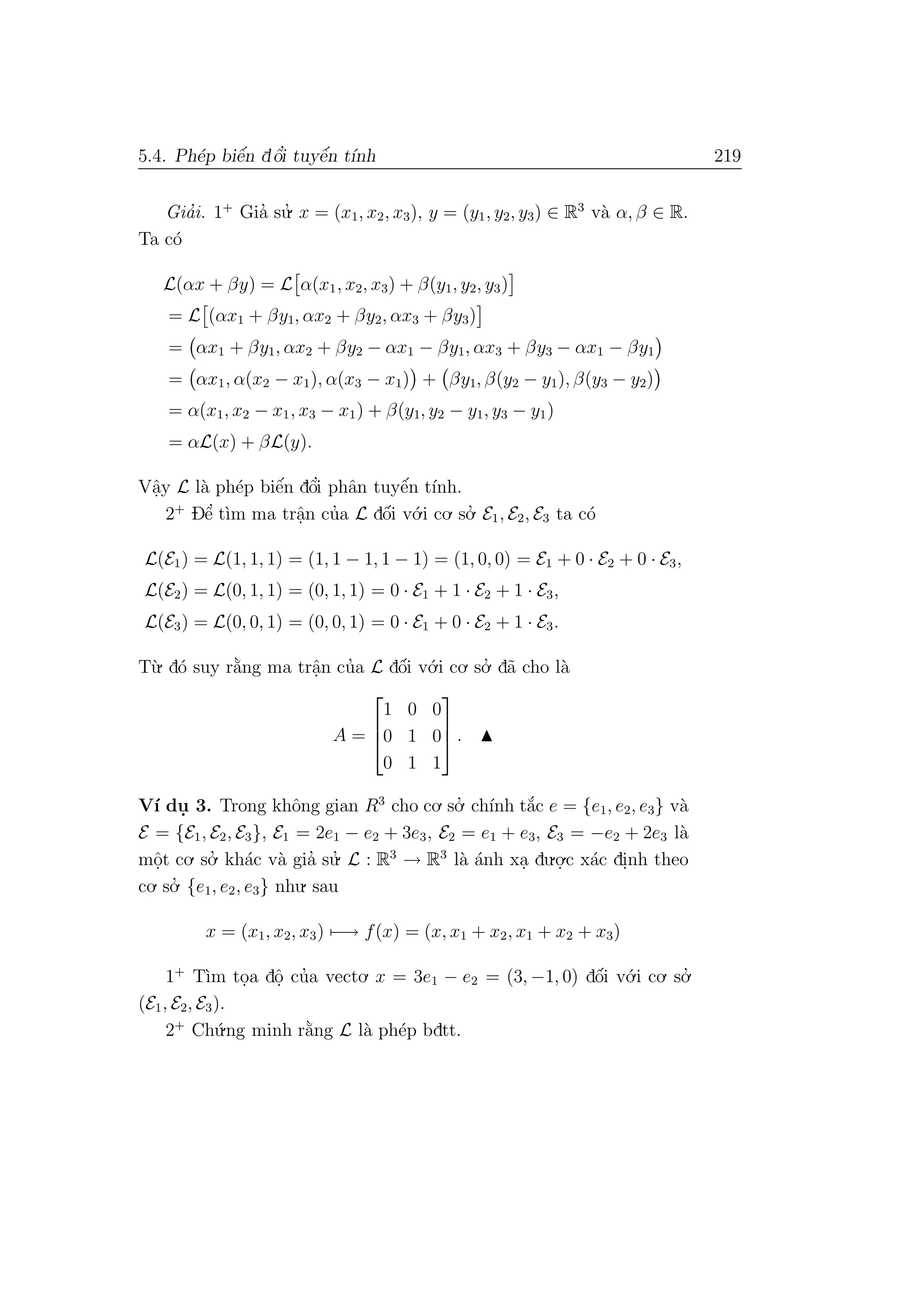 5.4. Ph´ep biˆe´n dˆo’i tuyˆe´n t´ınh 219
Gia’i. 1+
Gia’ su.’ x = (x1, x2, x3), y = (y1, y2, y3) ∈ R3
v`a α, β ∈ R.
Ta c´o
L(αx + βy) = L α(x1, x2, x3) + β(y1, y2, y3)
= L (αx1 + βy1, αx2 + βy2, αx3 + βy3)
= αx1 + βy1, αx2 + βy2 − αx1 − βy1, αx3 + βy3 − αx1 − βy1
= αx1, α(x2 − x1), α(x3 − x1) + βy1, β(y2 − y1), β(y3 − y2)
= α(x1, x2 − x1, x3 − x1) + β(y1, y2 − y1, y3 − y1)
= αL(x) + βL(y).
Vˆa.y L l`a ph´ep biˆe´n dˆo’i phˆan tuyˆe´n t´ınh.
2+
Dˆe’ t`ım ma trˆa.n cu’a L dˆo´i v´o.i co. so.’ E1, E2, E3 ta c´o
L(E1) = L(1, 1, 1) = (1, 1 − 1, 1 − 1) = (1, 0, 0) = E1 + 0 · E2 + 0 · E3,
L(E2) = L(0, 1, 1) = (0, 1, 1) = 0 · E1 + 1 · E2 + 1 · E3,
L(E3) = L(0, 0, 1) = (0, 0, 1) = 0 · E1 + 0 · E2 + 1 · E3.
T`u. d´o suy r˘a`ng ma trˆa.n cu’a L dˆo´i v´o.i co. so.’ d˜a cho l`a
A =



1 0 0
0 1 0
0 1 1


 .
V´ı du. 3. Trong khˆong gian R3
cho co. so.’ ch´ınh t˘a´c e = {e1, e2, e3} v`a
E = {E1, E2, E3}, E1 = 2e1 − e2 + 3e3, E2 = e1 + e3, E3 = −e2 + 2e3 l`a
mˆo.t co. so.’ kh´ac v`a gia’ su.’ L : R3
→ R3
l`a ´anh xa. du.o.
.c x´ac di.nh theo
co. so.’ {e1, e2, e3} nhu. sau
x = (x1, x2, x3) −→ f(x) = (x, x1 + x2, x1 + x2 + x3)
1+
T`ım to.a dˆo. cu’a vecto. x = 3e1 − e2 = (3, −1, 0) dˆo´i v´o.i co. so.’
(E1, E2, E3).
2+
Ch´u.ng minh r˘a`ng L l`a ph´ep bdtt.
 
