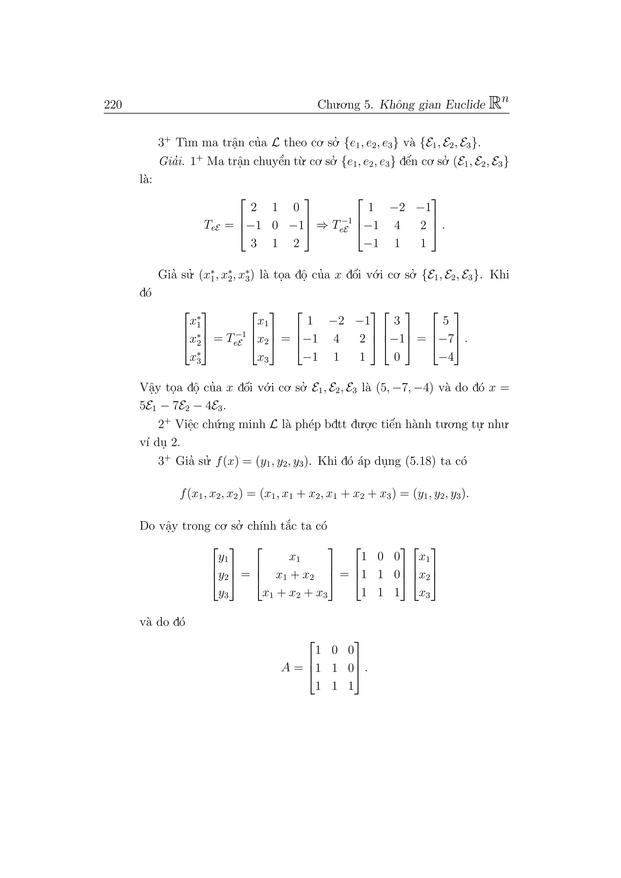 220 Chu.o.ng 5. Khˆong gian Euclide Rn
3+
T`ım ma trˆa.n cu’a L theo co. so.’ {e1, e2, e3} v`a {E1, E2, E3}.
Gia’i. 1+
Ma trˆa.n chuyˆe’n t`u. co. so.’ {e1, e2, e3} dˆe´n co. so.’ (E1, E2, E3}
l`a:
TeE =



2 1 0
−1 0 −1
3 1 2


 ⇒ T−1
eE



1 −2 −1
−1 4 2
−1 1 1


 .
Gia’ su.’ (x∗
1, x∗
2, x∗
3) l`a to.a dˆo. cu’a x dˆo´i v´o.i co. so.’ {E1, E2, E3}. Khi
d´o



x∗
1
x∗
2
x∗
3


 = T−1
eE



x1
x2
x3


 =



1 −2 −1
−1 4 2
−1 1 1






3
−1
0


 =



5
−7
−4


 .
Vˆa.y to.a dˆo. cu’a x dˆo´i v´o.i co. so.’ E1, E2, E3 l`a (5, −7, −4) v`a do d´o x =
5E1 − 7E2 − 4E3.
2+
Viˆe.c ch´u.ng minh L l`a ph´ep bdtt du.o.
.c tiˆe´n h`anh tu.o.ng tu.
. nhu.
v´ı du. 2.
3+
Gia’ su.’ f(x) = (y1, y2, y3). Khi d´o ´ap du.ng (5.18) ta c´o
f(x1, x2, x2) = (x1, x1 + x2, x1 + x2 + x3) = (y1, y2, y3).
Do vˆa.y trong co. so.’ ch´ınh t˘a´c ta c´o



y1
y2
y3


 =



x1
x1 + x2
x1 + x2 + x3


 =



1 0 0
1 1 0
1 1 1






x1
x2
x3



v`a do d´o
A =



1 0 0
1 1 0
1 1 1


 .
 