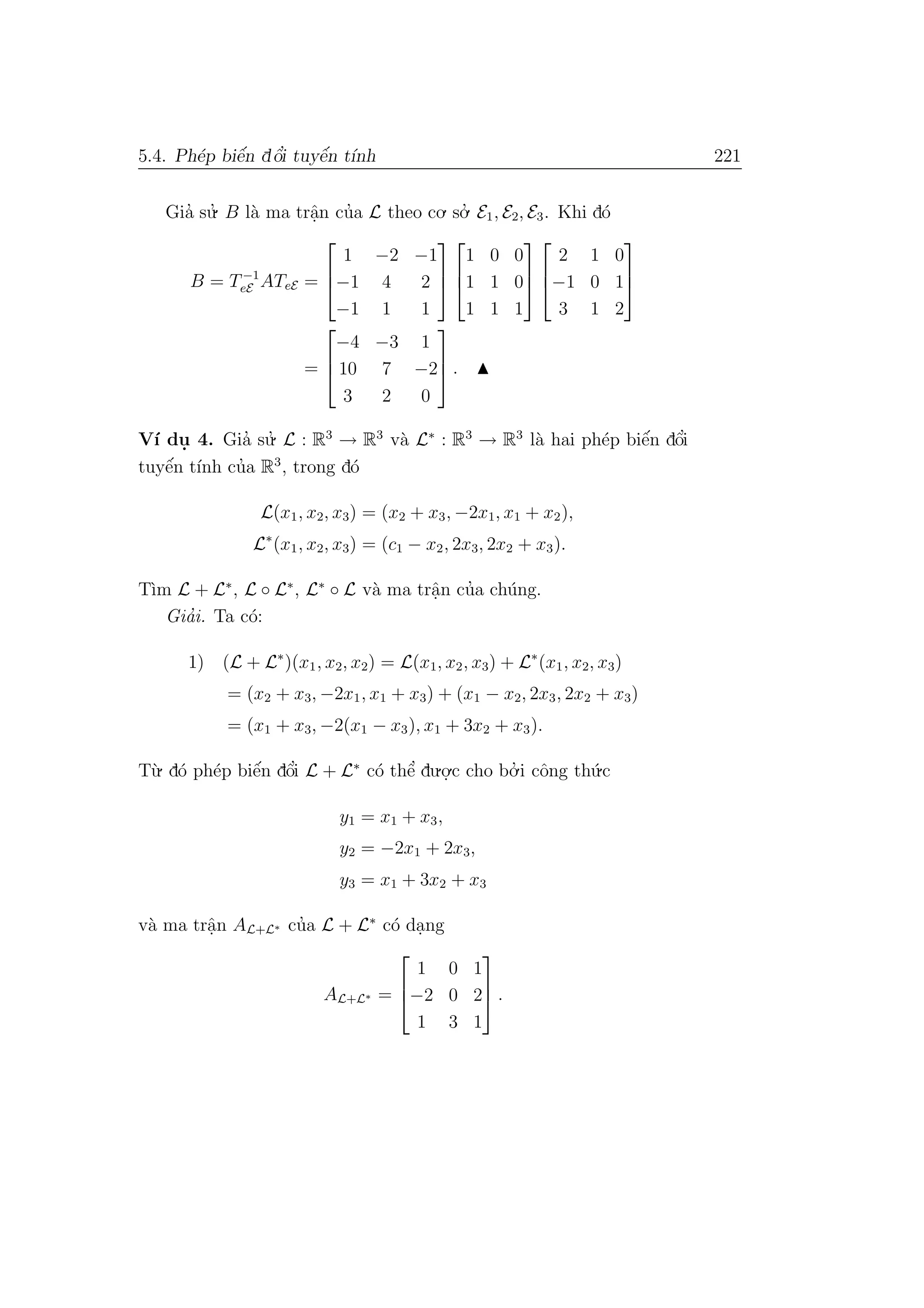 5.4. Ph´ep biˆe´n dˆo’i tuyˆe´n t´ınh 221
Gia’ su.’ B l`a ma trˆa.n cu’a L theo co. so.’ E1, E2, E3. Khi d´o
B = T−1
eE ATeE =



1 −2 −1
−1 4 2
−1 1 1






1 0 0
1 1 0
1 1 1






2 1 0
−1 0 1
3 1 2



=



−4 −3 1
10 7 −2
3 2 0


 .
V´ı du. 4. Gia’ su.’ L : R3
→ R3
v`a L∗
: R3
→ R3
l`a hai ph´ep biˆe´n dˆo’i
tuyˆe´n t´ınh cu’a R3
, trong d´o
L(x1, x2, x3) = (x2 + x3, −2x1, x1 + x2),
L∗
(x1, x2, x3) = (c1 − x2, 2x3, 2x2 + x3).
T`ım L + L∗
, L ◦ L∗
, L∗
◦ L v`a ma trˆa.n cu’a ch´ung.
Gia’i. Ta c´o:
1) (L + L∗
)(x1, x2, x2) = L(x1, x2, x3) + L∗
(x1, x2, x3)
= (x2 + x3, −2x1, x1 + x3) + (x1 − x2, 2x3, 2x2 + x3)
= (x1 + x3, −2(x1 − x3), x1 + 3x2 + x3).
T`u. d´o ph´ep biˆe´n dˆo’i L + L∗
c´o thˆe’ du.o.
.c cho bo.’ i cˆong th´u.c
y1 = x1 + x3,
y2 = −2x1 + 2x3,
y3 = x1 + 3x2 + x3
v`a ma trˆa.n AL+L∗ cu’a L + L∗
c´o da.ng
AL+L∗ =



1 0 1
−2 0 2
1 3 1


 .
 