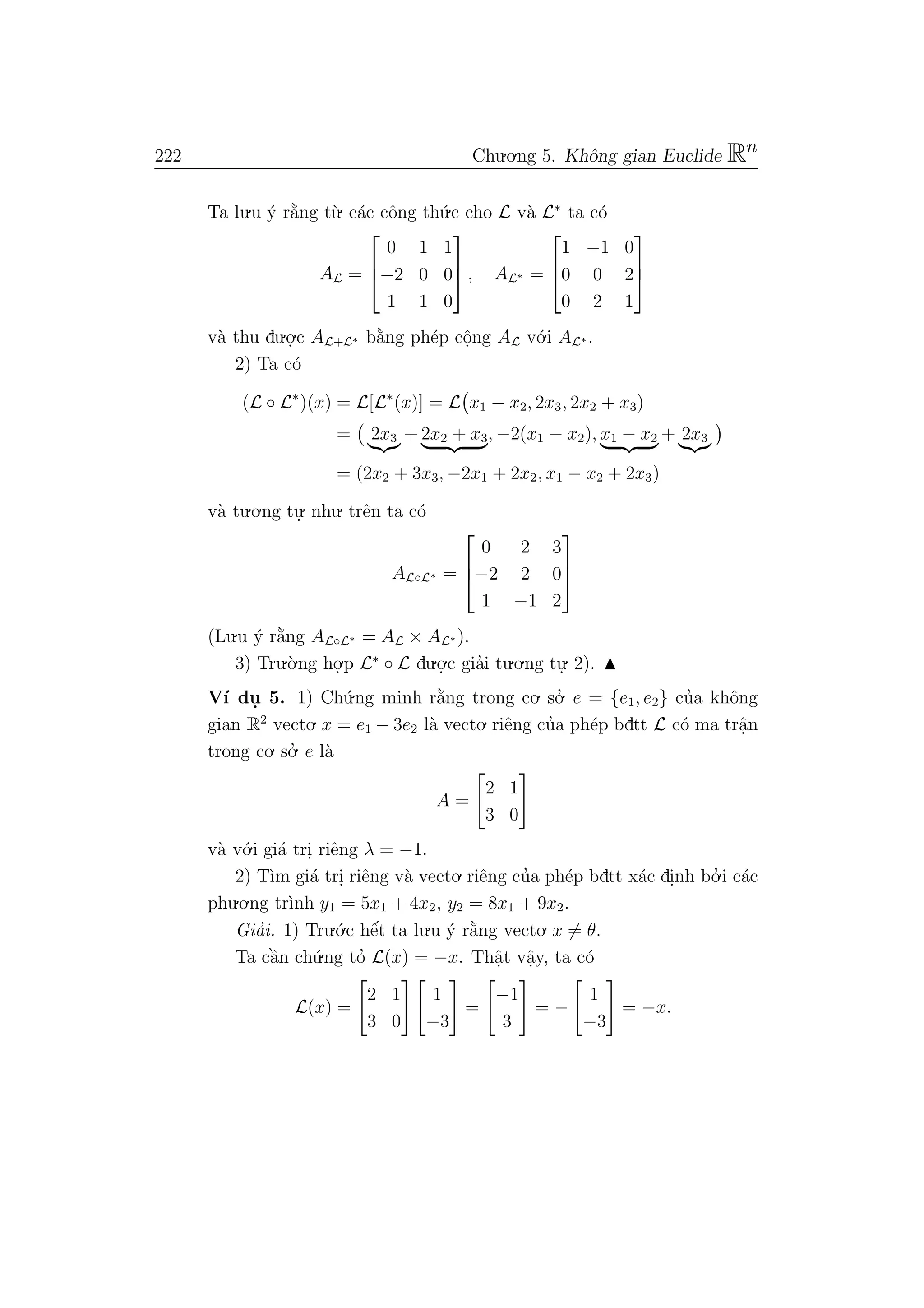 222 Chu.o.ng 5. Khˆong gian Euclide Rn
Ta lu.u ´y r˘a`ng t`u. c´ac cˆong th´u.c cho L v`a L∗
ta c´o
AL =



0 1 1
−2 0 0
1 1 0


 , AL∗ =



1 −1 0
0 0 2
0 2 1



v`a thu du.o.
.c AL+L∗ b˘a`ng ph´ep cˆo.ng AL v´o.i AL∗ .
2) Ta c´o
(L ◦ L∗
)(x) = L[L∗
(x)] = L x1 − x2, 2x3, 2x2 + x3)
= 2x3 + 2x2 + x3, −2(x1 − x2), x1 − x2 + 2x3
= (2x2 + 3x3, −2x1 + 2x2, x1 − x2 + 2x3)
v`a tu.o.ng tu.
. nhu. trˆen ta c´o
AL◦L∗ =



0 2 3
−2 2 0
1 −1 2



(Lu.u ´y r˘a`ng AL◦L∗ = AL × AL∗ ).
3) Tru.`o.ng ho.
.p L∗
◦ L du.o.
.c gia’i tu.o.ng tu.
. 2).
V´ı du. 5. 1) Ch´u.ng minh r˘a`ng trong co. so.’ e = {e1, e2} cu’a khˆong
gian R2
vecto. x = e1 − 3e2 l`a vecto. riˆeng cu’a ph´ep bdtt L c´o ma trˆa.n
trong co. so.’ e l`a
A =
2 1
3 0
v`a v´o.i gi´a tri. riˆeng λ = −1.
2) T`ım gi´a tri. riˆeng v`a vecto. riˆeng cu’a ph´ep bdtt x´ac di.nh bo.’ i c´ac
phu.o.ng tr`ınh y1 = 5x1 + 4x2, y2 = 8x1 + 9x2.
Gia’i. 1) Tru.´o.c hˆe´t ta lu.u ´y r˘a`ng vecto. x = θ.
Ta cˆa`n ch´u.ng to’ L(x) = −x. Thˆa.t vˆa.y, ta c´o
L(x) =
2 1
3 0
1
−3
=
−1
3
= −
1
−3
= −x.
 