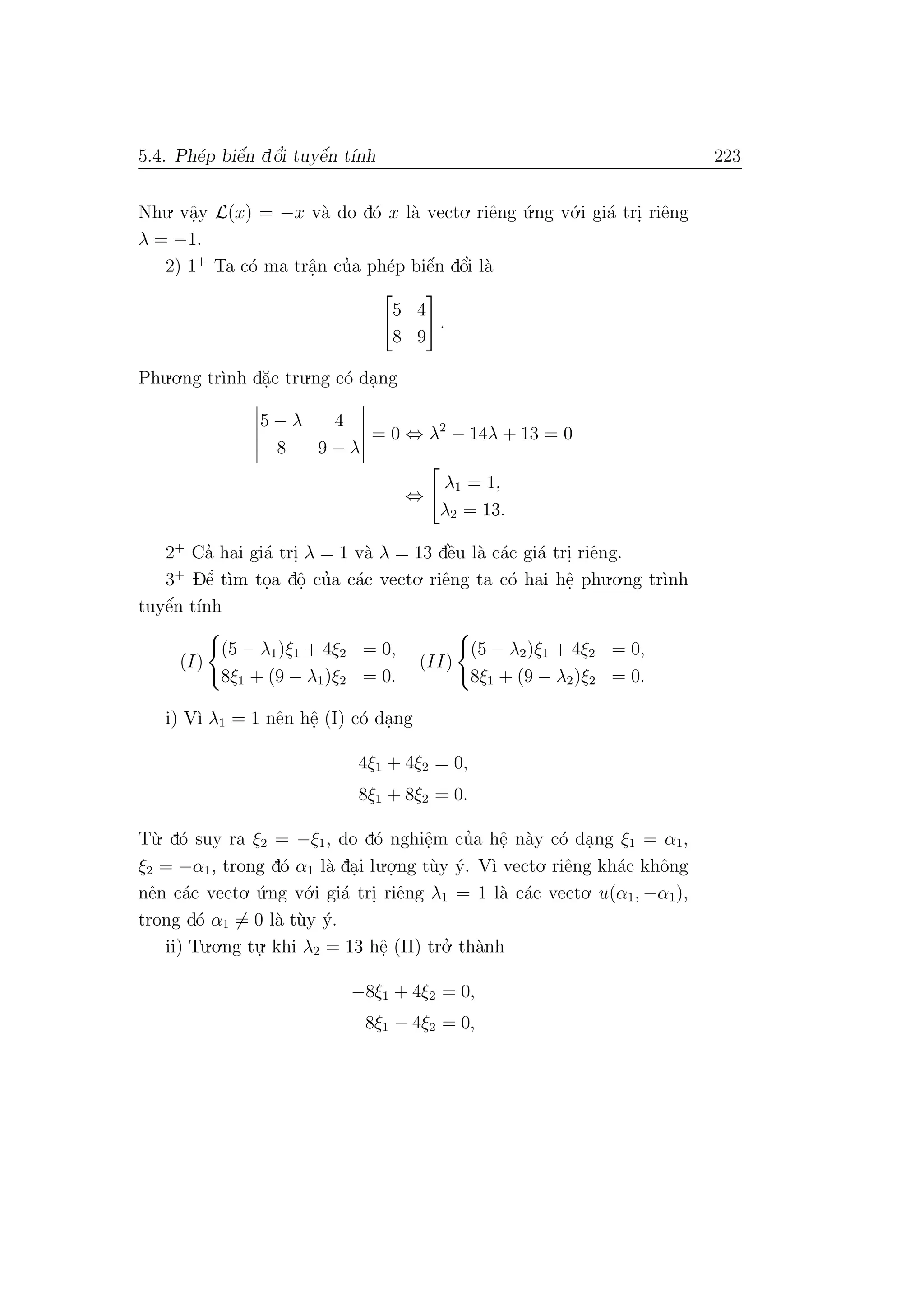 5.4. Ph´ep biˆe´n dˆo’i tuyˆe´n t´ınh 223
Nhu. vˆa.y L(x) = −x v`a do d´o x l`a vecto. riˆeng ´u.ng v´o.i gi´a tri. riˆeng
λ = −1.
2) 1+
Ta c´o ma trˆa.n cu’a ph´ep biˆe´n dˆo’i l`a
5 4
8 9
.
Phu.o.ng tr`ınh d˘a.c tru.ng c´o da.ng
5 − λ 4
8 9 − λ
= 0 ⇔ λ2
− 14λ + 13 = 0
⇔
λ1 = 1,
λ2 = 13.
2+
Ca’ hai gi´a tri. λ = 1 v`a λ = 13 dˆe`u l`a c´ac gi´a tri. riˆeng.
3+
Dˆe’ t`ım to.a dˆo. cu’a c´ac vecto. riˆeng ta c´o hai hˆe. phu.o.ng tr`ınh
tuyˆe´n t´ınh
(I)
(5 − λ1)ξ1 + 4ξ2 = 0,
8ξ1 + (9 − λ1)ξ2 = 0.
(II)
(5 − λ2)ξ1 + 4ξ2 = 0,
8ξ1 + (9 − λ2)ξ2 = 0.
i) V`ı λ1 = 1 nˆen hˆe. (I) c´o da.ng
4ξ1 + 4ξ2 = 0,
8ξ1 + 8ξ2 = 0.
T`u. d´o suy ra ξ2 = −ξ1, do d´o nghiˆe.m cu’a hˆe. n`ay c´o da.ng ξ1 = α1,
ξ2 = −α1, trong d´o α1 l`a da.i lu.o.
.ng t`uy ´y. V`ı vecto. riˆeng kh´ac khˆong
nˆen c´ac vecto. ´u.ng v´o.i gi´a tri. riˆeng λ1 = 1 l`a c´ac vecto. u(α1, −α1),
trong d´o α1 = 0 l`a t`uy ´y.
ii) Tu.o.ng tu.
. khi λ2 = 13 hˆe. (II) tro.’ th`anh
−8ξ1 + 4ξ2 = 0,
8ξ1 − 4ξ2 = 0,
 