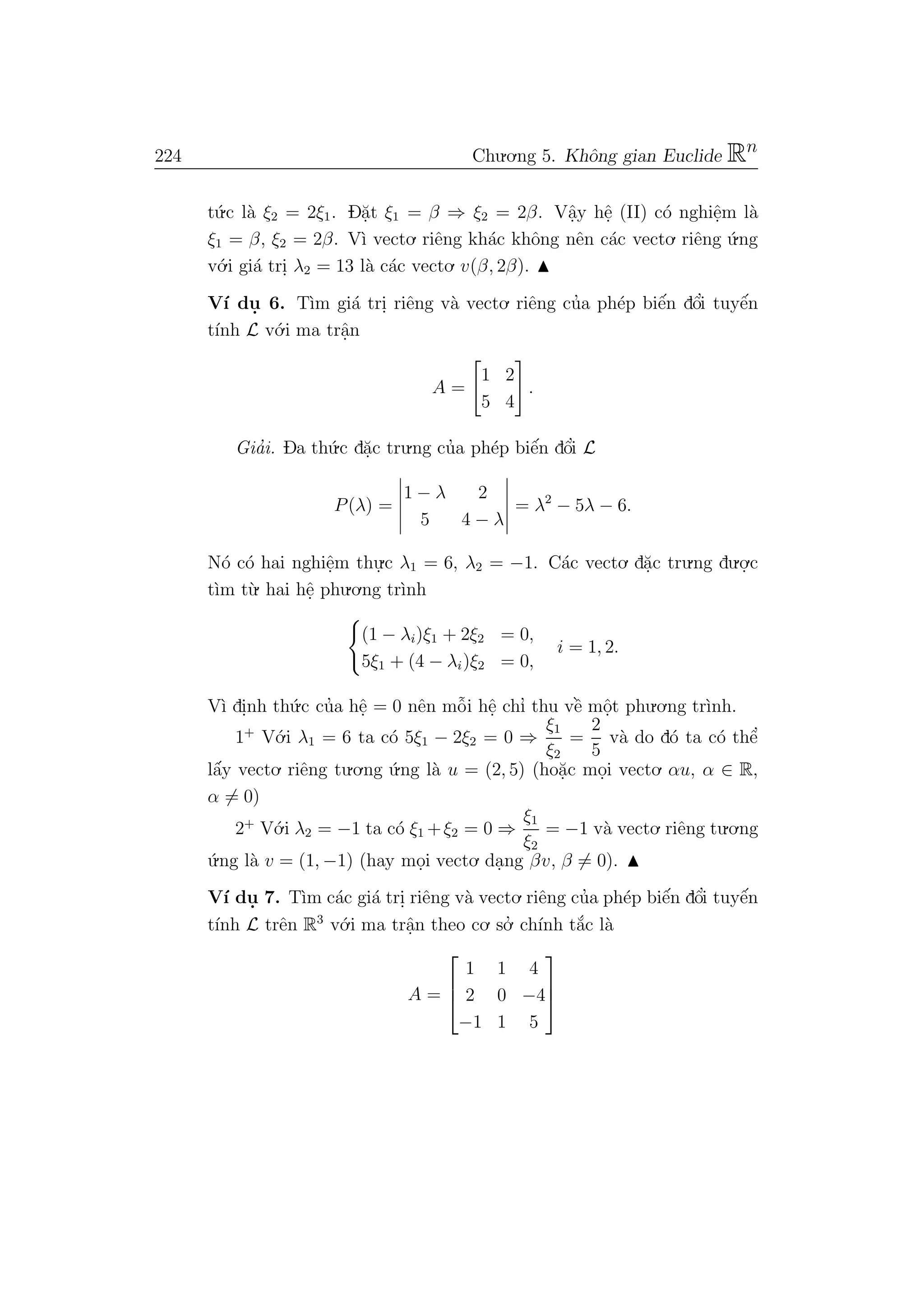 224 Chu.o.ng 5. Khˆong gian Euclide Rn
t´u.c l`a ξ2 = 2ξ1. D˘a.t ξ1 = β ⇒ ξ2 = 2β. Vˆa.y hˆe. (II) c´o nghiˆe.m l`a
ξ1 = β, ξ2 = 2β. V`ı vecto. riˆeng kh´ac khˆong nˆen c´ac vecto. riˆeng ´u.ng
v´o.i gi´a tri. λ2 = 13 l`a c´ac vecto. v(β, 2β).
V´ı du. 6. T`ım gi´a tri. riˆeng v`a vecto. riˆeng cu’a ph´ep biˆe´n dˆo’i tuyˆe´n
t´ınh L v´o.i ma trˆa.n
A =
1 2
5 4
.
Gia’i. Da th´u.c d˘a.c tru.ng cu’a ph´ep biˆe´n dˆo’i L
P(λ) =
1 − λ 2
5 4 − λ
= λ2
− 5λ − 6.
N´o c´o hai nghiˆe.m thu.
.c λ1 = 6, λ2 = −1. C´ac vecto. d˘a.c tru.ng du.o.
.c
t`ım t`u. hai hˆe. phu.o.ng tr`ınh
(1 − λi)ξ1 + 2ξ2 = 0,
5ξ1 + (4 − λi)ξ2 = 0,
i = 1, 2.
V`ı di.nh th´u.c cu’a hˆe. = 0 nˆen mˆo˜i hˆe. chı’ thu vˆe` mˆo.t phu.o.ng tr`ınh.
1+
V´o.i λ1 = 6 ta c´o 5ξ1 − 2ξ2 = 0 ⇒
ξ1
ξ2
=
2
5
v`a do d´o ta c´o thˆe’
lˆa´y vecto. riˆeng tu.o.ng ´u.ng l`a u = (2, 5) (ho˘a.c mo.i vecto. αu, α ∈ R,
α = 0)
2+
V´o.i λ2 = −1 ta c´o ξ1 +ξ2 = 0 ⇒
ξ1
ξ2
= −1 v`a vecto. riˆeng tu.o.ng
´u.ng l`a v = (1, −1) (hay mo.i vecto. da.ng βv, β = 0).
V´ı du. 7. T`ım c´ac gi´a tri. riˆeng v`a vecto. riˆeng cu’a ph´ep biˆe´n dˆo’i tuyˆe´n
t´ınh L trˆen R3
v´o.i ma trˆa.n theo co. so.’ ch´ınh t˘a´c l`a
A =



1 1 4
2 0 −4
−1 1 5



 