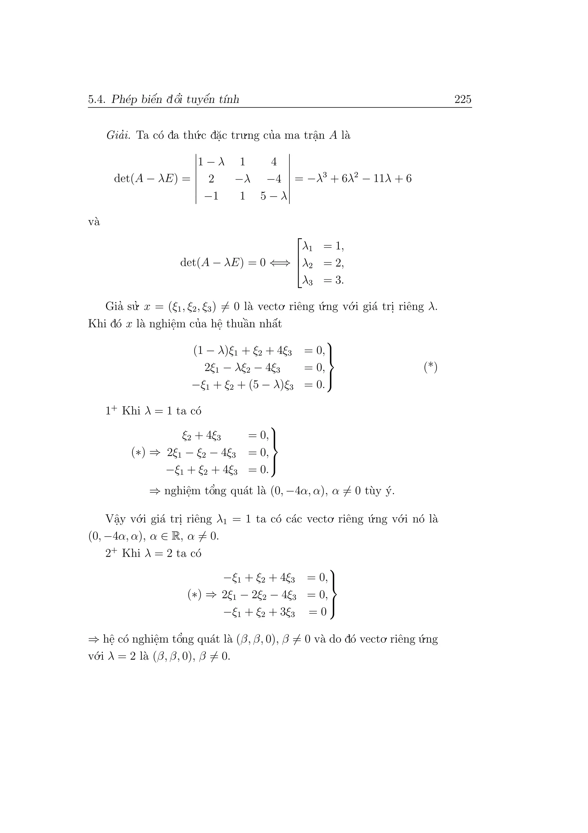 5.4. Ph´ep biˆe´n dˆo’i tuyˆe´n t´ınh 225
Gia’i. Ta c´o da th´u.c d˘a.c tru.ng cu’a ma trˆa.n A l`a
det(A − λE) =
1 − λ 1 4
2 −λ −4
−1 1 5 − λ
= −λ3
+ 6λ2
− 11λ + 6
v`a
det(A − λE) = 0 ⇐⇒



λ1 = 1,
λ2 = 2,
λ3 = 3.
Gia’ su.’ x = (ξ1, ξ2, ξ3) = 0 l`a vecto. riˆeng ´u.ng v´o.i gi´a tri. riˆeng λ.
Khi d´o x l`a nghiˆe.m cu’a hˆe. thuˆa`n nhˆa´t
(1 − λ)ξ1 + ξ2 + 4ξ3 = 0,
2ξ1 − λξ2 − 4ξ3 = 0,
−ξ1 + ξ2 + (5 − λ)ξ3 = 0.



(*)
1+
Khi λ = 1 ta c´o
(∗) ⇒
ξ2 + 4ξ3 = 0,
2ξ1 − ξ2 − 4ξ3 = 0,
−ξ1 + ξ2 + 4ξ3 = 0.



⇒ nghiˆe.m tˆo’ng qu´at l`a (0, −4α, α), α = 0 t`uy ´y.
Vˆa.y v´o.i gi´a tri. riˆeng λ1 = 1 ta c´o c´ac vecto. riˆeng ´u.ng v´o.i n´o l`a
(0, −4α, α), α ∈ R, α = 0.
2+
Khi λ = 2 ta c´o
(∗) ⇒
−ξ1 + ξ2 + 4ξ3 = 0,
2ξ1 − 2ξ2 − 4ξ3 = 0,
−ξ1 + ξ2 + 3ξ3 = 0



⇒ hˆe. c´o nghiˆe.m tˆo’ng qu´at l`a (β, β, 0), β = 0 v`a do d´o vecto. riˆeng ´u.ng
v´o.i λ = 2 l`a (β, β, 0), β = 0.
 