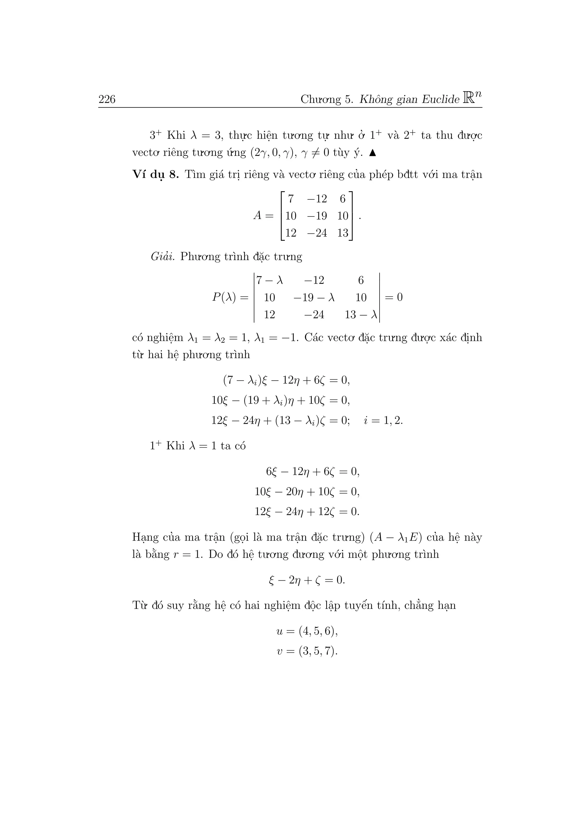 226 Chu.o.ng 5. Khˆong gian Euclide Rn
3+
Khi λ = 3, thu.
.c hiˆe.n tu.o.ng tu.
. nhu. o.’ 1+
v`a 2+
ta thu du.o.
.c
vecto. riˆeng tu.o.ng ´u.ng (2γ, 0, γ), γ = 0 t`uy ´y.
V´ı du. 8. T`ım gi´a tri. riˆeng v`a vecto. riˆeng cu’a ph´ep bdtt v´o.i ma trˆa.n
A =



7 −12 6
10 −19 10
12 −24 13


 .
Gia’i. Phu.o.ng tr`ınh d˘a.c tru.ng
P(λ) =
7 − λ −12 6
10 −19 − λ 10
12 −24 13 − λ
= 0
c´o nghiˆe.m λ1 = λ2 = 1, λ1 = −1. C´ac vecto. d˘a.c tru.ng du.o.
.c x´ac di.nh
t`u. hai hˆe. phu.o.ng tr`ınh
(7 − λi)ξ − 12η + 6ζ = 0,
10ξ − (19 + λi)η + 10ζ = 0,
12ξ − 24η + (13 − λi)ζ = 0; i = 1, 2.
1+
Khi λ = 1 ta c´o
6ξ − 12η + 6ζ = 0,
10ξ − 20η + 10ζ = 0,
12ξ − 24η + 12ζ = 0.
Ha.ng cu’a ma trˆa.n (go.i l`a ma trˆa.n d˘a.c tru.ng) (A − λ1E) cu’a hˆe. n`ay
l`a b˘a`ng r = 1. Do d´o hˆe. tu.o.ng du.o.ng v´o.i mˆo.t phu.o.ng tr`ınh
ξ − 2η + ζ = 0.
T`u. d´o suy r˘a`ng hˆe. c´o hai nghiˆe.m dˆo.c lˆa.p tuyˆe´n t´ınh, ch˘a’ng ha.n
u = (4, 5, 6),
v = (3, 5, 7).
 