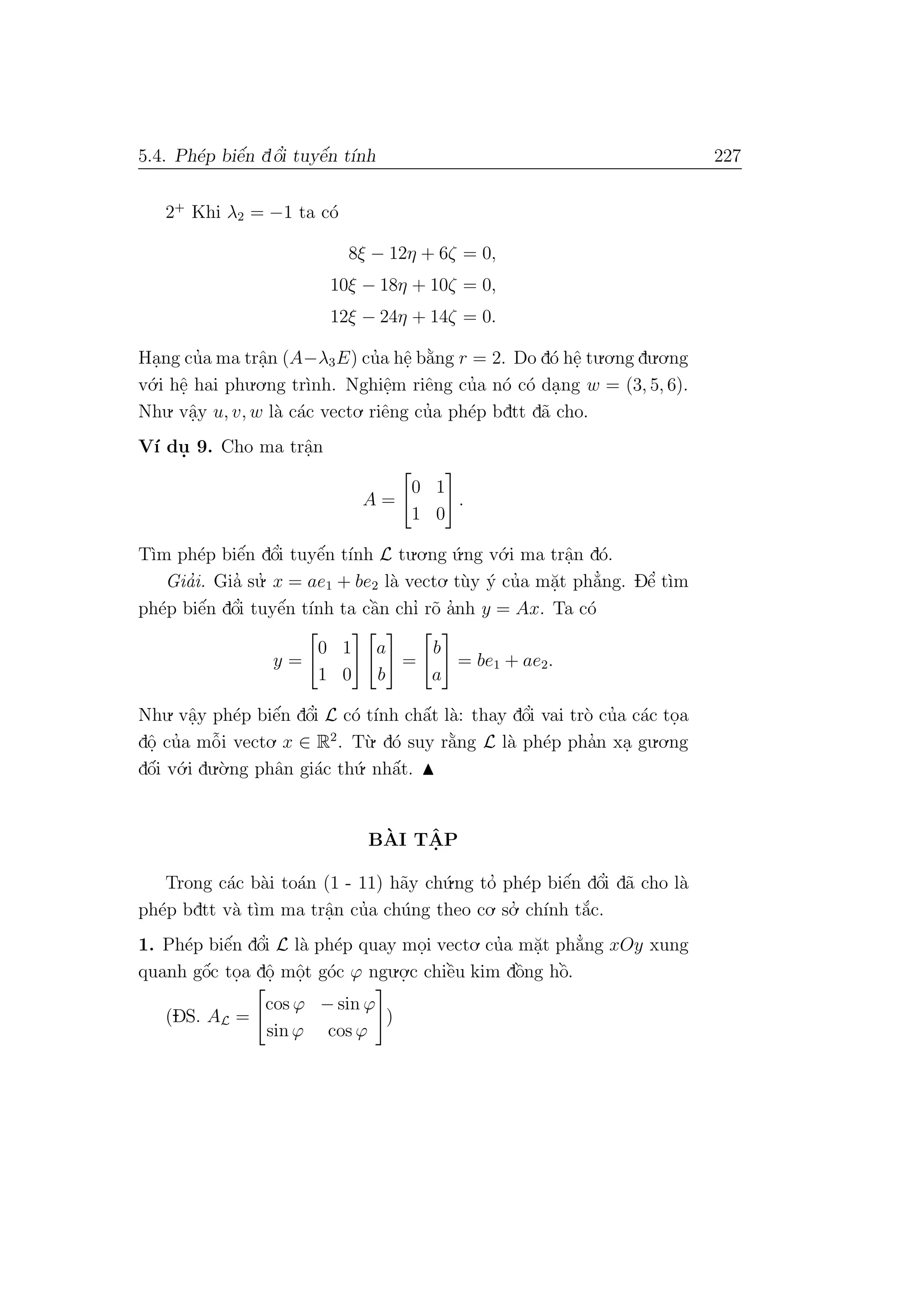 5.4. Ph´ep biˆe´n dˆo’i tuyˆe´n t´ınh 227
2+
Khi λ2 = −1 ta c´o
8ξ − 12η + 6ζ = 0,
10ξ − 18η + 10ζ = 0,
12ξ − 24η + 14ζ = 0.
Ha.ng cu’a ma trˆa.n (A−λ3E) cu’a hˆe. b˘a`ng r = 2. Do d´o hˆe. tu.o.ng du.o.ng
v´o.i hˆe. hai phu.o.ng tr`ınh. Nghiˆe.m riˆeng cu’a n´o c´o da.ng w = (3, 5, 6).
Nhu. vˆa.y u, v, w l`a c´ac vecto. riˆeng cu’a ph´ep bdtt d˜a cho.
V´ı du. 9. Cho ma trˆa.n
A =
0 1
1 0
.
T`ım ph´ep biˆe´n dˆo’i tuyˆe´n t´ınh L tu.o.ng ´u.ng v´o.i ma trˆa.n d´o.
Gia’i. Gia’ su.’ x = ae1 + be2 l`a vecto. t`uy ´y cu’a m˘a.t ph˘a’ng. Dˆe’ t`ım
ph´ep biˆe´n dˆo’i tuyˆe´n t´ınh ta cˆa`n chı’ r˜o a’nh y = Ax. Ta c´o
y =
0 1
1 0
a
b
=
b
a
= be1 + ae2.
Nhu. vˆa.y ph´ep biˆe´n dˆo’i L c´o t´ınh chˆa´t l`a: thay dˆo’i vai tr`o cu’a c´ac to.a
dˆo. cu’a mˆo˜i vecto. x ∈ R2
. T`u. d´o suy r˘a`ng L l`a ph´ep pha’n xa. gu.o.ng
dˆo´i v´o.i du.`o.ng phˆan gi´ac th´u. nhˆa´t.
B`AI TˆA. P
Trong c´ac b`ai to´an (1 - 11) h˜ay ch´u.ng to’ ph´ep biˆe´n dˆo’i d˜a cho l`a
ph´ep bdtt v`a t`ım ma trˆa.n cu’a ch´ung theo co. so.’ ch´ınh t˘a´c.
1. Ph´ep biˆe´n dˆo’i L l`a ph´ep quay mo.i vecto. cu’a m˘a.t ph˘a’ng xOy xung
quanh gˆo´c to.a dˆo. mˆo.t g´oc ϕ ngu.o.
.c chiˆe`u kim dˆo`ng hˆo`.
(DS. AL =
cos ϕ − sin ϕ
sin ϕ cos ϕ
)
 
