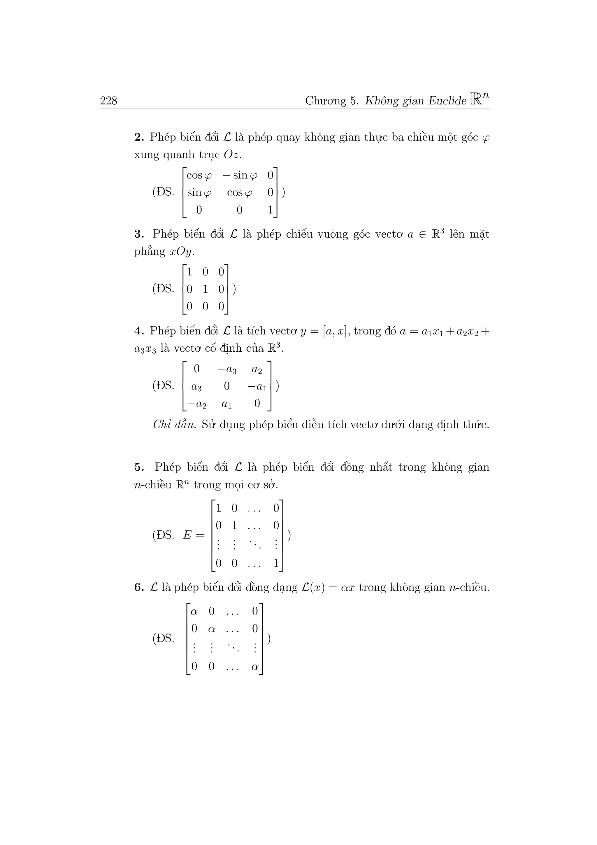 228 Chu.o.ng 5. Khˆong gian Euclide Rn
2. Ph´ep biˆe´n dˆo’i L l`a ph´ep quay khˆong gian thu.
.c ba chiˆe`u mˆo.t g´oc ϕ
xung quanh tru.c Oz.
(DS.



cos ϕ − sin ϕ 0
sin ϕ cos ϕ 0
0 0 1


)
3. Ph´ep biˆe´n dˆo’i L l`a ph´ep chiˆe´u vuˆong g´oc vecto. a ∈ R3
lˆen m˘a.t
ph˘a’ng xOy.
(DS.



1 0 0
0 1 0
0 0 0


)
4. Ph´ep biˆe´n dˆo’i L l`a t´ıch vecto. y = [a, x], trong d´o a = a1x1 +a2x2 +
a3x3 l`a vecto. cˆo´ di.nh cu’a R3
.
(DS.



0 −a3 a2
a3 0 −a1
−a2 a1 0


)
Chı’ dˆa˜n. Su.’ du.ng ph´ep biˆe’u diˆe˜n t´ıch vecto. du.´o.i da.ng di.nh th´u.c.
5. Ph´ep biˆe´n dˆo’i L l`a ph´ep biˆe´n dˆo’i dˆo`ng nhˆa´t trong khˆong gian
n-chiˆe`u Rn
trong mo.i co. so.’ .
(DS. E =






1 0 . . . 0
0 1 . . . 0
...
...
...
...
0 0 . . . 1






)
6. L l`a ph´ep biˆe´n dˆo’i dˆo`ng da.ng L(x) = αx trong khˆong gian n-chiˆe`u.
(DS.






α 0 . . . 0
0 α . . . 0
...
...
...
...
0 0 . . . α






)
 