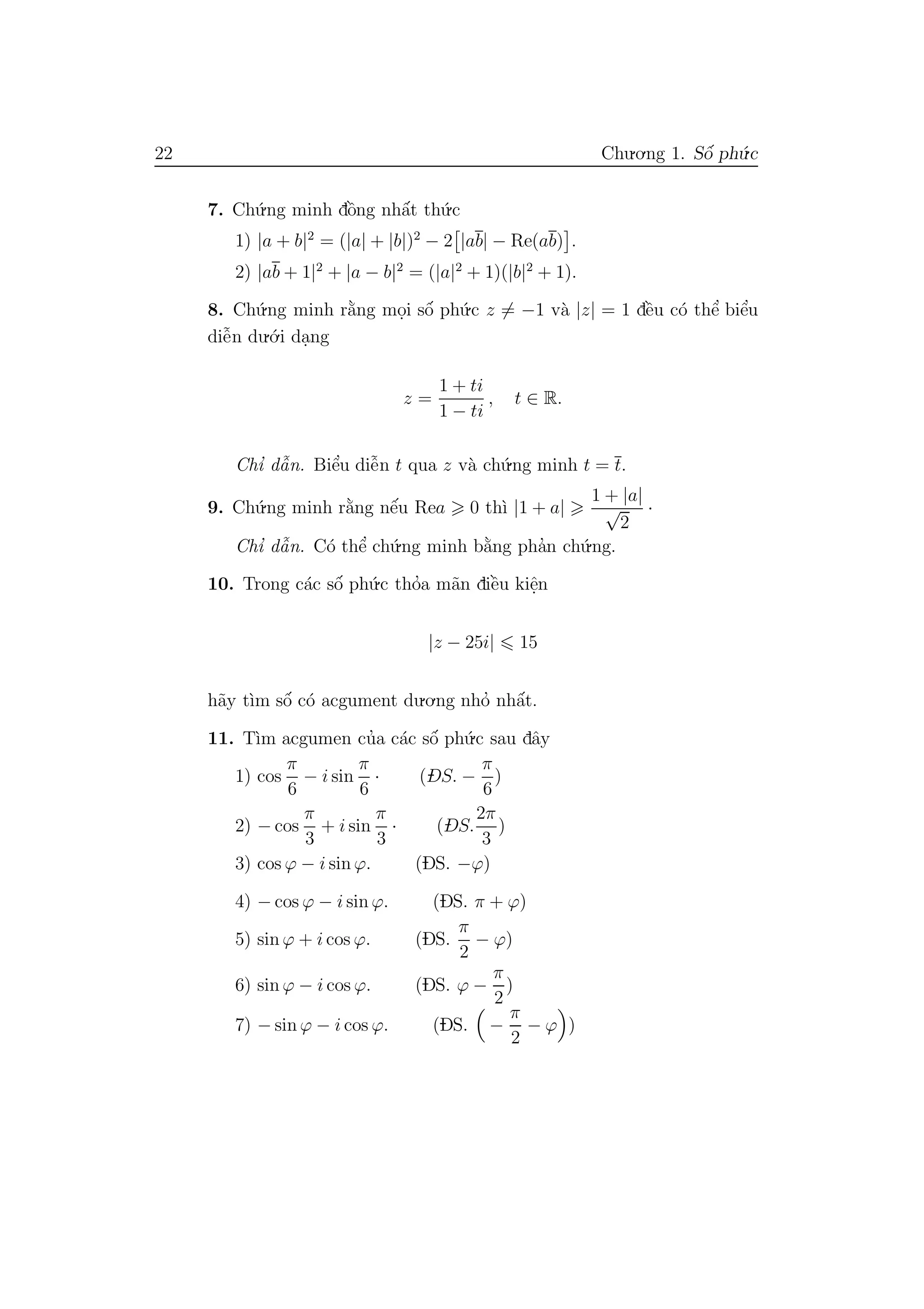 22 Chu.o.ng 1. Sˆo´ ph´u.c
7. Ch´u.ng minh dˆo`ng nhˆa´t th´u.c
1) |a + b|2
= (|a| + |b|)2
− 2 |ab| − Re(ab) .
2) |ab + 1|2
+ |a − b|2
= (|a|2
+ 1)(|b|2
+ 1).
8. Ch´u.ng minh r˘a`ng mo.i sˆo´ ph´u.c z = −1 v`a |z| = 1 dˆe`u c´o thˆe’ biˆe’u
diˆe˜n du.´o.i da.ng
z =
1 + ti
1 − ti
, t ∈ R.
Chı’ dˆa˜n. Biˆe’u diˆe˜n t qua z v`a ch´u.ng minh t = t.
9. Ch´u.ng minh r˘a`ng nˆe´u Rea 0 th`ı |1 + a|
1 + |a|
√
2
·
Chı’ dˆa˜n. C´o thˆe’ ch´u.ng minh b˘a`ng pha’n ch´u.ng.
10. Trong c´ac sˆo´ ph´u.c tho’a m˜an diˆe`u kiˆe.n
|z − 25i| 15
h˜ay t`ım sˆo´ c´o acgument du.o.ng nho’ nhˆa´t.
11. T`ım acgumen cu’a c´ac sˆo´ ph´u.c sau dˆay
1) cos
π
6
− i sin
π
6
· (DS. −
π
6
)
2) − cos
π
3
+ i sin
π
3
· (DS.
2π
3
)
3) cos ϕ − i sin ϕ. (DS. −ϕ)
4) − cos ϕ − i sin ϕ. (DS. π + ϕ)
5) sin ϕ + i cos ϕ. (DS.
π
2
− ϕ)
6) sin ϕ − i cos ϕ. (DS. ϕ −
π
2
)
7) − sin ϕ − i cos ϕ. (DS. −
π
2
− ϕ )
 