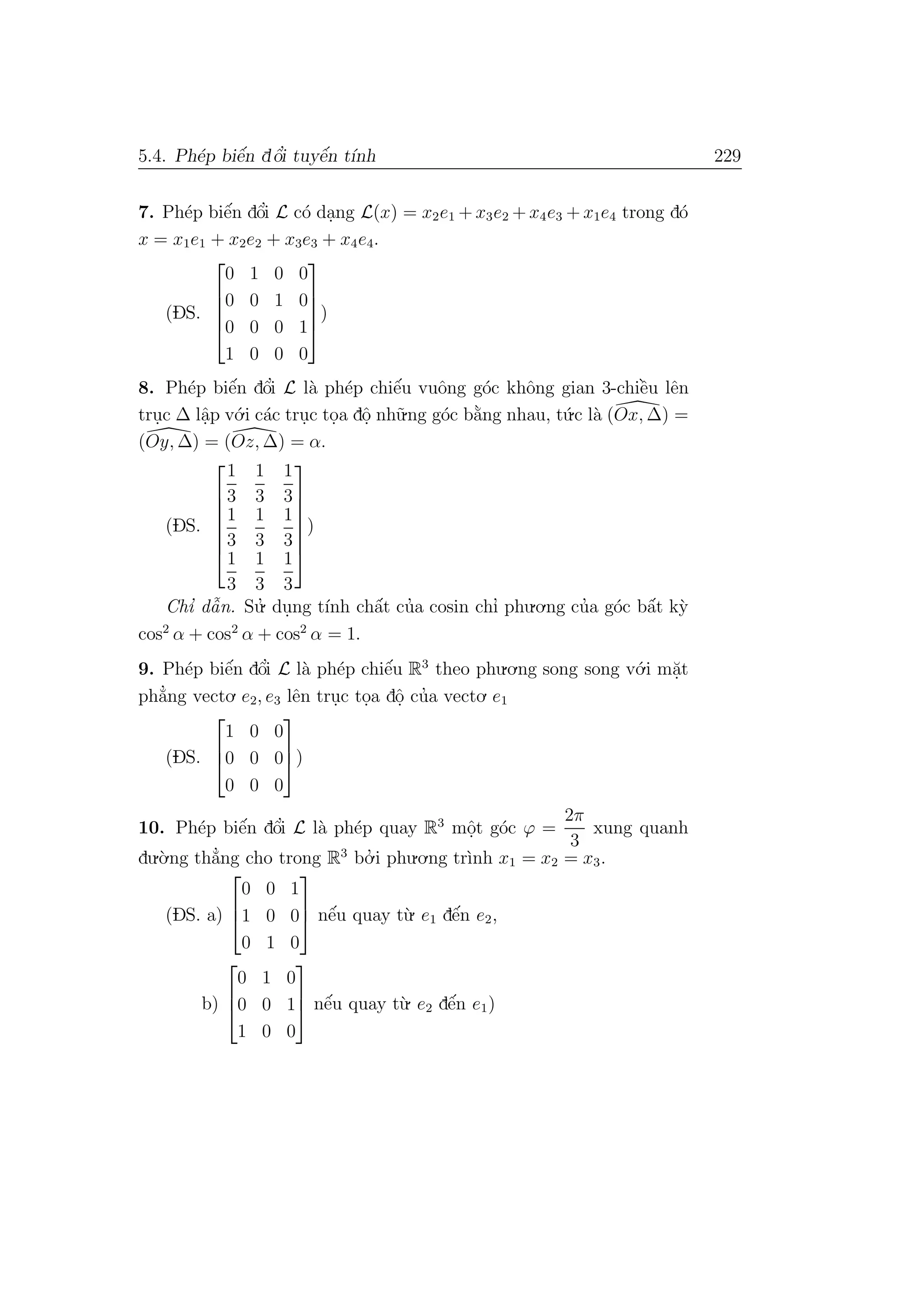 5.4. Ph´ep biˆe´n dˆo’i tuyˆe´n t´ınh 229
7. Ph´ep biˆe´n dˆo’i L c´o da.ng L(x) = x2e1 + x3e2 + x4e3 + x1e4 trong d´o
x = x1e1 + x2e2 + x3e3 + x4e4.
(DS.





0 1 0 0
0 0 1 0
0 0 0 1
1 0 0 0





)
8. Ph´ep biˆe´n dˆo’i L l`a ph´ep chiˆe´u vuˆong g´oc khˆong gian 3-chiˆe`u lˆen
tru.c ∆ lˆa.p v´o.i c´ac tru.c to.a dˆo. nh˜u.ng g´oc b˘a`ng nhau, t´u.c l`a (Ox, ∆) =
(Oy, ∆) = (Oz, ∆) = α.
(DS.







1
3
1
3
1
3
1
3
1
3
1
3
1
3
1
3
1
3







)
Chı’ dˆa˜n. Su.’ du.ng t´ınh chˆa´t cu’a cosin chı’ phu.o.ng cu’a g´oc bˆa´t k`y
cos2
α + cos2
α + cos2
α = 1.
9. Ph´ep biˆe´n dˆo’i L l`a ph´ep chiˆe´u R3
theo phu.o.ng song song v´o.i m˘a.t
ph˘a’ng vecto. e2, e3 lˆen tru.c to.a dˆo. cu’a vecto. e1
(DS.



1 0 0
0 0 0
0 0 0


)
10. Ph´ep biˆe´n dˆo’i L l`a ph´ep quay R3
mˆo.t g´oc ϕ =
2π
3
xung quanh
du.`o.ng th˘a’ng cho trong R3
bo.’ i phu.o.ng tr`ınh x1 = x2 = x3.
(DS. a)



0 0 1
1 0 0
0 1 0


 nˆe´u quay t`u. e1 dˆe´n e2,
b)



0 1 0
0 0 1
1 0 0


 nˆe´u quay t`u. e2 dˆe´n e1)
 