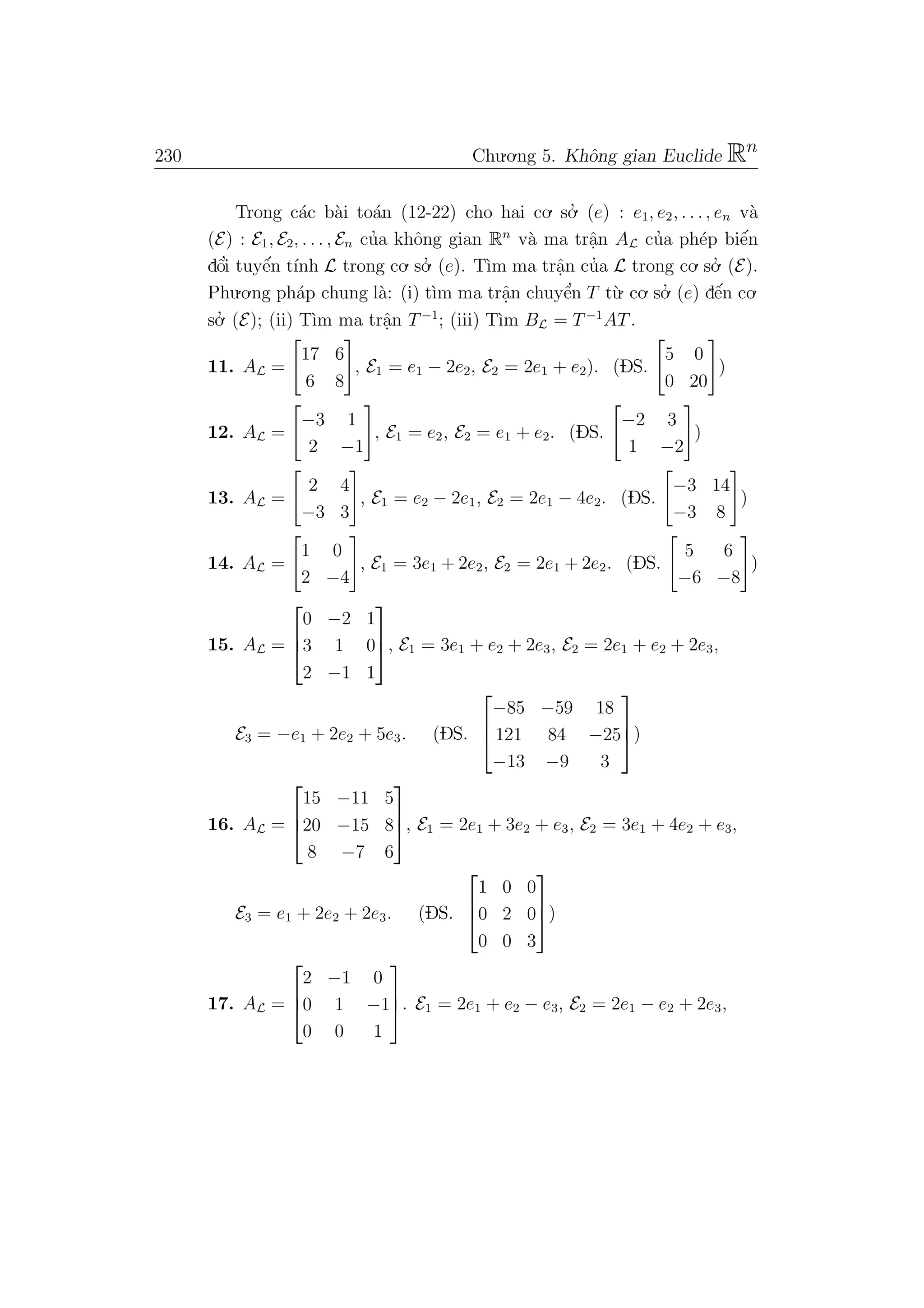 230 Chu.o.ng 5. Khˆong gian Euclide Rn
Trong c´ac b`ai to´an (12-22) cho hai co. so.’ (e) : e1, e2, . . ., en v`a
(E) : E1, E2, . . . , En cu’a khˆong gian Rn
v`a ma trˆa.n AL cu’a ph´ep biˆe´n
dˆo’i tuyˆe´n t´ınh L trong co. so.’ (e). T`ım ma trˆa.n cu’a L trong co. so.’ (E).
Phu.o.ng ph´ap chung l`a: (i) t`ım ma trˆa.n chuyˆe’n T t`u. co. so.’ (e) dˆe´n co.
so.’ (E); (ii) T`ım ma trˆa.n T−1
; (iii) T`ım BL = T−1
AT.
11. AL =
17 6
6 8
, E1 = e1 − 2e2, E2 = 2e1 + e2). (DS.
5 0
0 20
)
12. AL =
−3 1
2 −1
, E1 = e2, E2 = e1 + e2. (DS.
−2 3
1 −2
)
13. AL =
2 4
−3 3
, E1 = e2 − 2e1, E2 = 2e1 − 4e2. (DS.
−3 14
−3 8
)
14. AL =
1 0
2 −4
, E1 = 3e1 + 2e2, E2 = 2e1 + 2e2. (DS.
5 6
−6 −8
)
15. AL =



0 −2 1
3 1 0
2 −1 1


, E1 = 3e1 + e2 + 2e3, E2 = 2e1 + e2 + 2e3,
E3 = −e1 + 2e2 + 5e3. (DS.



−85 −59 18
121 84 −25
−13 −9 3


)
16. AL =



15 −11 5
20 −15 8
8 −7 6


, E1 = 2e1 + 3e2 + e3, E2 = 3e1 + 4e2 + e3,
E3 = e1 + 2e2 + 2e3. (DS.



1 0 0
0 2 0
0 0 3


)
17. AL =



2 −1 0
0 1 −1
0 0 1


. E1 = 2e1 + e2 − e3, E2 = 2e1 − e2 + 2e3,
 