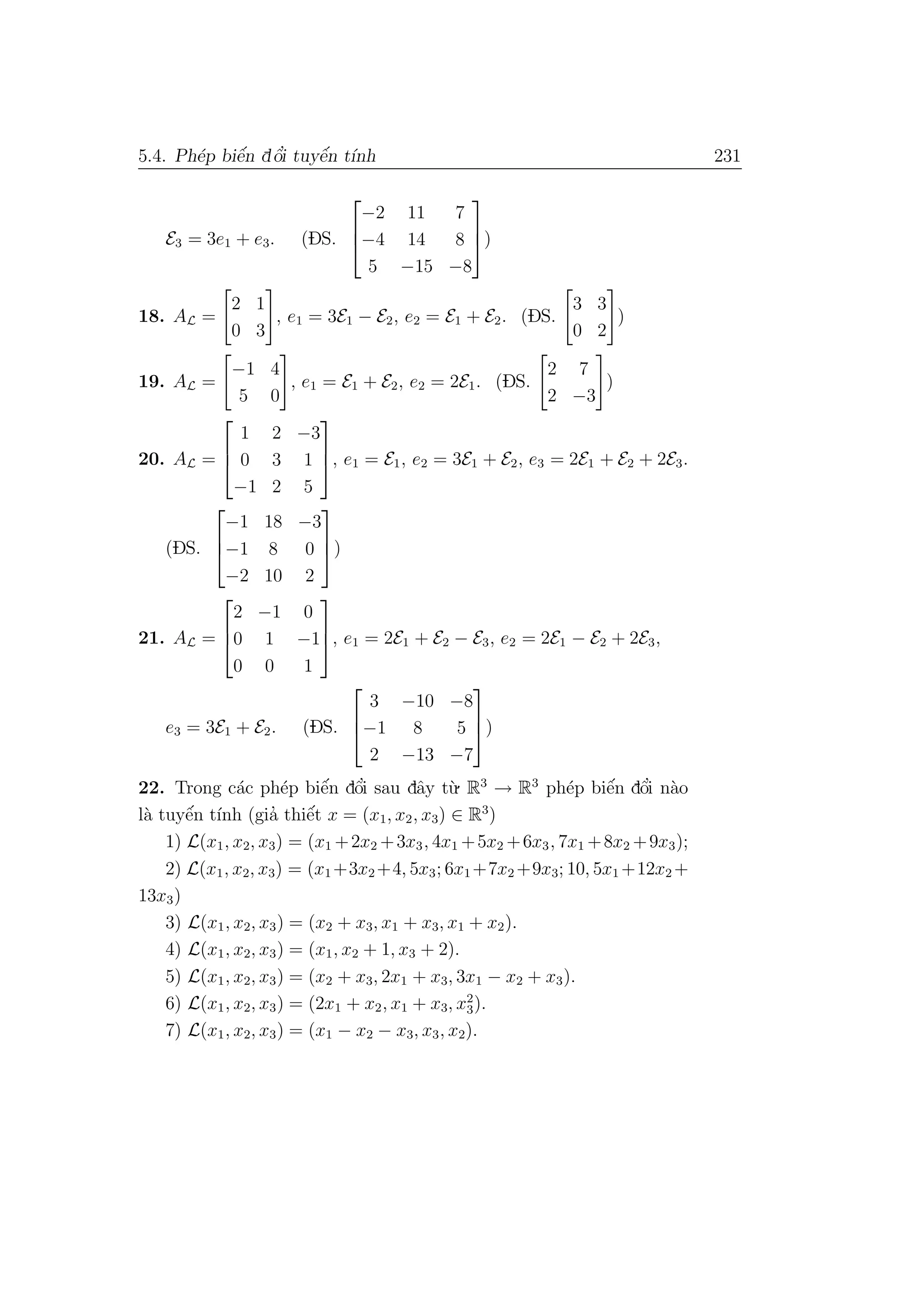 5.4. Ph´ep biˆe´n dˆo’i tuyˆe´n t´ınh 231
E3 = 3e1 + e3. (DS.



−2 11 7
−4 14 8
5 −15 −8


)
18. AL =
2 1
0 3
, e1 = 3E1 − E2, e2 = E1 + E2. (DS.
3 3
0 2
)
19. AL =
−1 4
5 0
, e1 = E1 + E2, e2 = 2E1. (DS.
2 7
2 −3
)
20. AL =



1 2 −3
0 3 1
−1 2 5


, e1 = E1, e2 = 3E1 + E2, e3 = 2E1 + E2 + 2E3.
(DS.



−1 18 −3
−1 8 0
−2 10 2


)
21. AL =



2 −1 0
0 1 −1
0 0 1


, e1 = 2E1 + E2 − E3, e2 = 2E1 − E2 + 2E3,
e3 = 3E1 + E2. (DS.



3 −10 −8
−1 8 5
2 −13 −7


)
22. Trong c´ac ph´ep biˆe´n dˆo’i sau dˆay t`u. R3
→ R3
ph´ep biˆe´n dˆo’i n`ao
l`a tuyˆe´n t´ınh (gia’ thiˆe´t x = (x1, x2, x3) ∈ R3
)
1) L(x1, x2, x3) = (x1 +2x2 +3x3, 4x1 +5x2 +6x3, 7x1 +8x2 +9x3);
2) L(x1, x2, x3) = (x1 +3x2 +4, 5x3; 6x1 +7x2 +9x3; 10, 5x1 +12x2 +
13x3)
3) L(x1, x2, x3) = (x2 + x3, x1 + x3, x1 + x2).
4) L(x1, x2, x3) = (x1, x2 + 1, x3 + 2).
5) L(x1, x2, x3) = (x2 + x3, 2x1 + x3, 3x1 − x2 + x3).
6) L(x1, x2, x3) = (2x1 + x2, x1 + x3, x2
3).
7) L(x1, x2, x3) = (x1 − x2 − x3, x3, x2).
 
