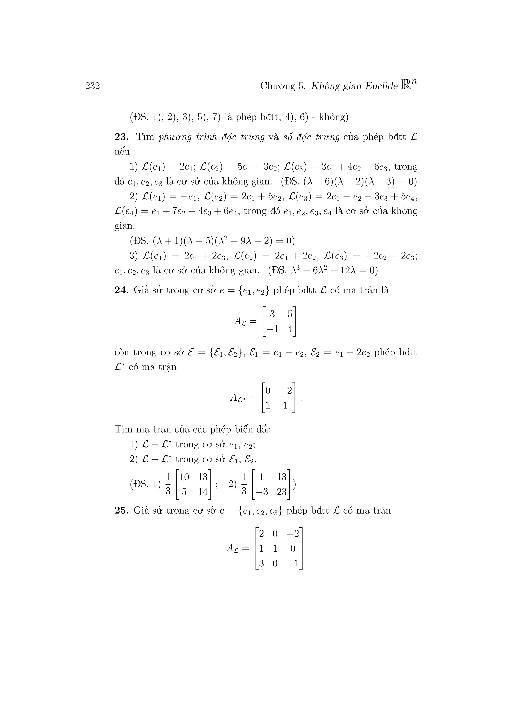 232 Chu.o.ng 5. Khˆong gian Euclide Rn
(DS. 1), 2), 3), 5), 7) l`a ph´ep bdtt; 4), 6) - khˆong)
23. T`ım phu.o.ng tr`ınh d˘a.c tru.ng v`a sˆo´ d˘a.c tru.ng cu’a ph´ep bdtt L
nˆe´u
1) L(e1) = 2e1; L(e2) = 5e1 + 3e2; L(e3) = 3e1 + 4e2 − 6e3, trong
d´o e1, e2, e3 l`a co. so.’ cu’a khˆong gian. (DS. (λ + 6)(λ − 2)(λ − 3) = 0)
2) L(e1) = −e1, L(e2) = 2e1 + 5e2, L(e3) = 2e1 − e2 + 3e3 + 5e4,
L(e4) = e1 + 7e2 + 4e3 + 6e4, trong d´o e1, e2, e3, e4 l`a co. so.’ cu’a khˆong
gian.
(DS. (λ + 1)(λ − 5)(λ2
− 9λ − 2) = 0)
3) L(e1) = 2e1 + 2e3, L(e2) = 2e1 + 2e2, L(e3) = −2e2 + 2e3;
e1, e2, e3 l`a co. so.’ cu’a khˆong gian. (DS. λ3
− 6λ2
+ 12λ = 0)
24. Gia’ su.’ trong co. so.’ e = {e1, e2} ph´ep bdtt L c´o ma trˆa.n l`a
AL =
3 5
−1 4
c`on trong co. so.’ E = {E1, E2}, E1 = e1 − e2, E2 = e1 + 2e2 ph´ep bdtt
L∗
c´o ma trˆa.n
AL∗ =
0 −2
1 1
.
T`ım ma trˆa.n cu’a c´ac ph´ep biˆe´n dˆo’i:
1) L + L∗
trong co. so.’ e1, e2;
2) L + L∗
trong co. so.’ E1, E2.
(DS. 1)
1
3
10 13
5 14
; 2)
1
3
1 13
−3 23
)
25. Gia’ su.’ trong co. so.’ e = {e1, e2, e3} ph´ep bdtt L c´o ma trˆa.n
AL =



2 0 −2
1 1 0
3 0 −1



 