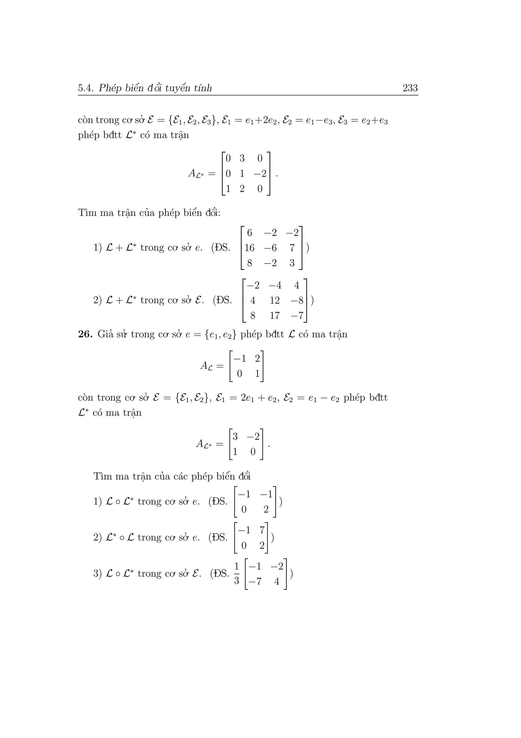 5.4. Ph´ep biˆe´n dˆo’i tuyˆe´n t´ınh 233
c`on trong co.so.’ E = {E1, E2, E3}, E1 = e1+2e2, E2 = e1−e3, E3 = e2+e3
ph´ep bdtt L∗
c´o ma trˆa.n
AL∗ =



0 3 0
0 1 −2
1 2 0


 .
T`ım ma trˆa.n cu’a ph´ep biˆe´n dˆo’i:
1) L + L∗
trong co. so.’ e. (DS.



6 −2 −2
16 −6 7
8 −2 3


)
2) L + L∗
trong co. so.’ E. (DS.



−2 −4 4
4 12 −8
8 17 −7


)
26. Gia’ su.’ trong co. so.’ e = {e1, e2} ph´ep bdtt L c´o ma trˆa.n
AL =
−1 2
0 1
c`on trong co. so.’ E = {E1, E2}, E1 = 2e1 + e2, E2 = e1 − e2 ph´ep bdtt
L∗
c´o ma trˆa.n
AL∗ =
3 −2
1 0
.
T`ım ma trˆa.n cu’a c´ac ph´ep biˆe´n dˆo’i
1) L ◦ L∗
trong co. so.’ e. (DS.
−1 −1
0 2
)
2) L∗
◦ L trong co. so.’ e. (DS.
−1 7
0 2
)
3) L ◦ L∗
trong co. so.’ E. (DS.
1
3
−1 −2
−7 4
)
 