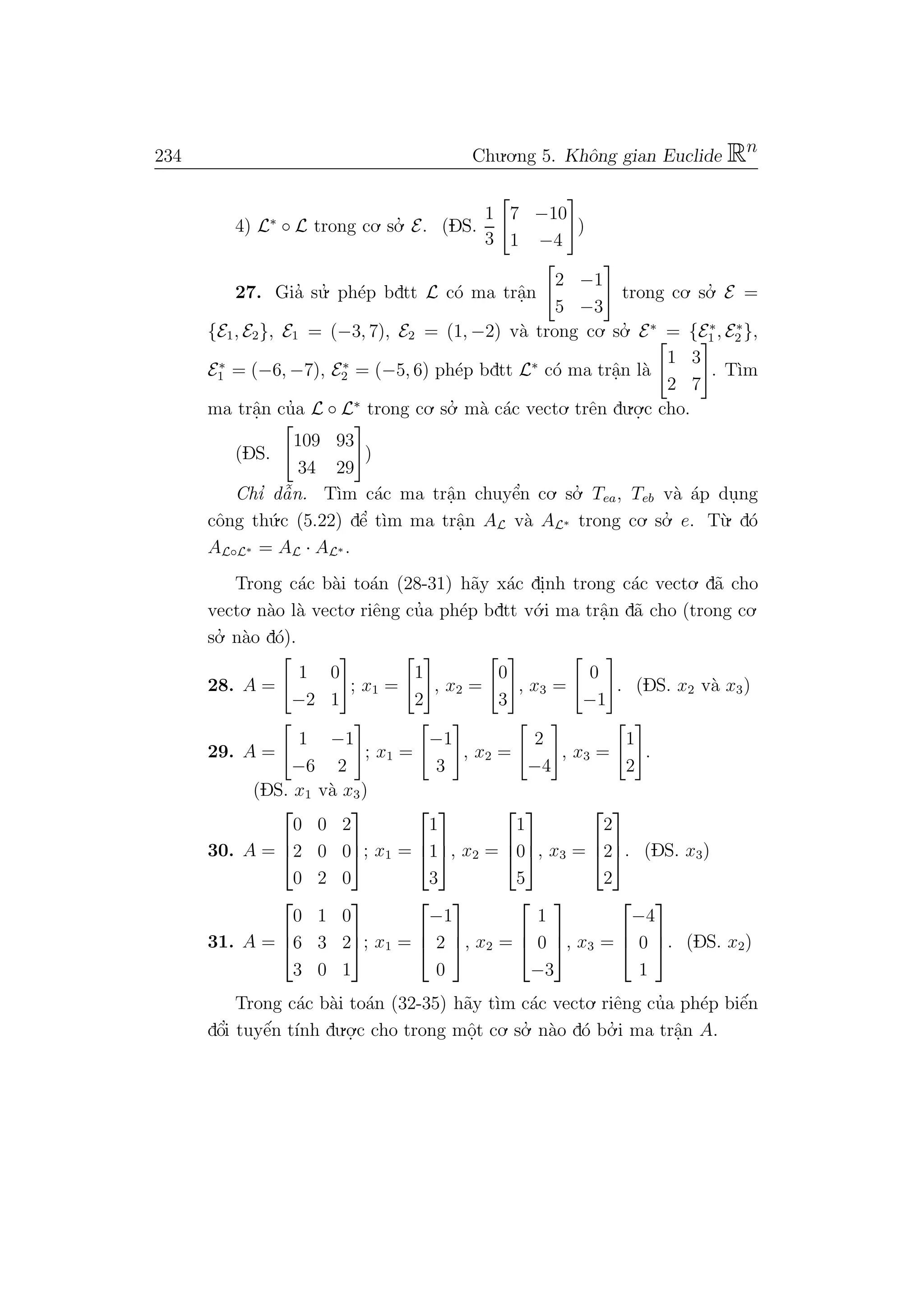 234 Chu.o.ng 5. Khˆong gian Euclide Rn
4) L∗
◦ L trong co. so.’ E. (DS.
1
3
7 −10
1 −4
)
27. Gia’ su.’ ph´ep bdtt L c´o ma trˆa.n
2 −1
5 −3
trong co. so.’ E =
{E1, E2}, E1 = (−3, 7), E2 = (1, −2) v`a trong co. so.’ E∗
= {E∗
1 , E∗
2 },
E∗
1 = (−6, −7), E∗
2 = (−5, 6) ph´ep bdtt L∗
c´o ma trˆa.n l`a
1 3
2 7
. T`ım
ma trˆa.n cu’a L ◦ L∗
trong co. so.’ m`a c´ac vecto. trˆen du.o.
.c cho.
(DS.
109 93
34 29
)
Chı’ dˆa˜n. T`ım c´ac ma trˆa.n chuyˆe’n co. so.’ Tea, Teb v`a ´ap du.ng
cˆong th´u.c (5.22) dˆe’ t`ım ma trˆa.n AL v`a AL∗ trong co. so.’ e. T`u. d´o
AL◦L∗ = AL · AL∗ .
Trong c´ac b`ai to´an (28-31) h˜ay x´ac di.nh trong c´ac vecto. d˜a cho
vecto. n`ao l`a vecto. riˆeng cu’a ph´ep bdtt v´o.i ma trˆa.n d˜a cho (trong co.
so.’ n`ao d´o).
28. A =
1 0
−2 1
; x1 =
1
2
, x2 =
0
3
, x3 =
0
−1
. (DS. x2 v`a x3)
29. A =
1 −1
−6 2
; x1 =
−1
3
, x2 =
2
−4
, x3 =
1
2
.
(DS. x1 v`a x3)
30. A =



0 0 2
2 0 0
0 2 0


; x1 =



1
1
3


, x2 =



1
0
5


, x3 =



2
2
2


. (DS. x3)
31. A =



0 1 0
6 3 2
3 0 1


; x1 =



−1
2
0


, x2 =



1
0
−3


, x3 =



−4
0
1


. (DS. x2)
Trong c´ac b`ai to´an (32-35) h˜ay t`ım c´ac vecto. riˆeng cu’a ph´ep biˆe´n
dˆo’i tuyˆe´n t´ınh du.o.
.c cho trong mˆo.t co. so.’ n`ao d´o bo.’ i ma trˆa.n A.
 