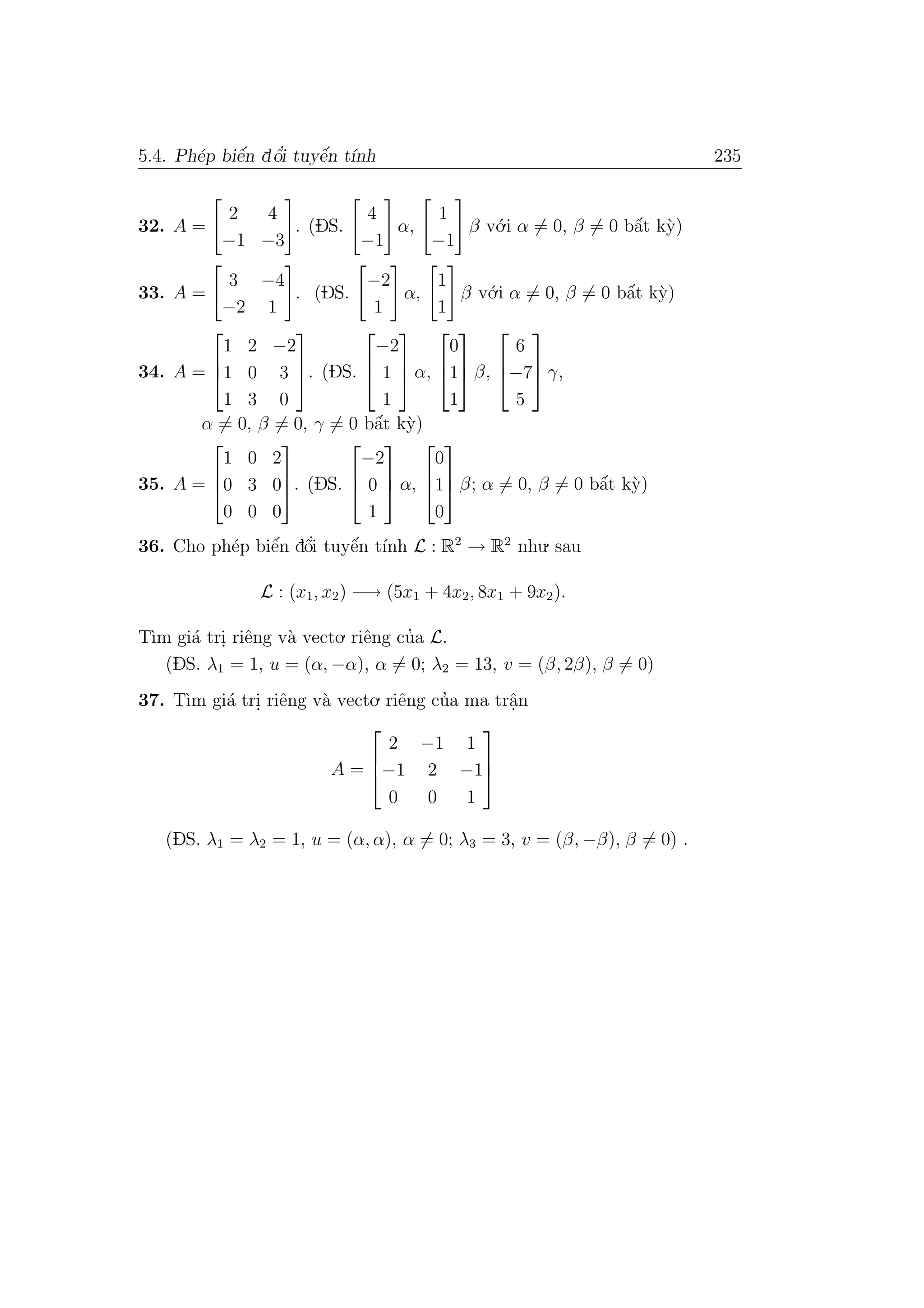 5.4. Ph´ep biˆe´n dˆo’i tuyˆe´n t´ınh 235
32. A =
2 4
−1 −3
. (DS.
4
−1
α,
1
−1
β v´o.i α = 0, β = 0 bˆa´t k`y)
33. A =
3 −4
−2 1
. (DS.
−2
1
α,
1
1
β v´o.i α = 0, β = 0 bˆa´t k`y)
34. A =



1 2 −2
1 0 3
1 3 0


. (DS.



−2
1
1


 α,



0
1
1


 β,



6
−7
5


 γ,
α = 0, β = 0, γ = 0 bˆa´t k`y)
35. A =



1 0 2
0 3 0
0 0 0


. (DS.



−2
0
1


 α,



0
1
0


 β; α = 0, β = 0 bˆa´t k`y)
36. Cho ph´ep biˆe´n dˆo’i tuyˆe´n t´ınh L : R2
→ R2
nhu. sau
L : (x1, x2) −→ (5x1 + 4x2, 8x1 + 9x2).
T`ım gi´a tri. riˆeng v`a vecto. riˆeng cu’a L.
(DS. λ1 = 1, u = (α, −α), α = 0; λ2 = 13, v = (β, 2β), β = 0)
37. T`ım gi´a tri. riˆeng v`a vecto. riˆeng cu’a ma trˆa.n
A =



2 −1 1
−1 2 −1
0 0 1



(DS. λ1 = λ2 = 1, u = (α, α), α = 0; λ3 = 3, v = (β, −β), β = 0) .
 
