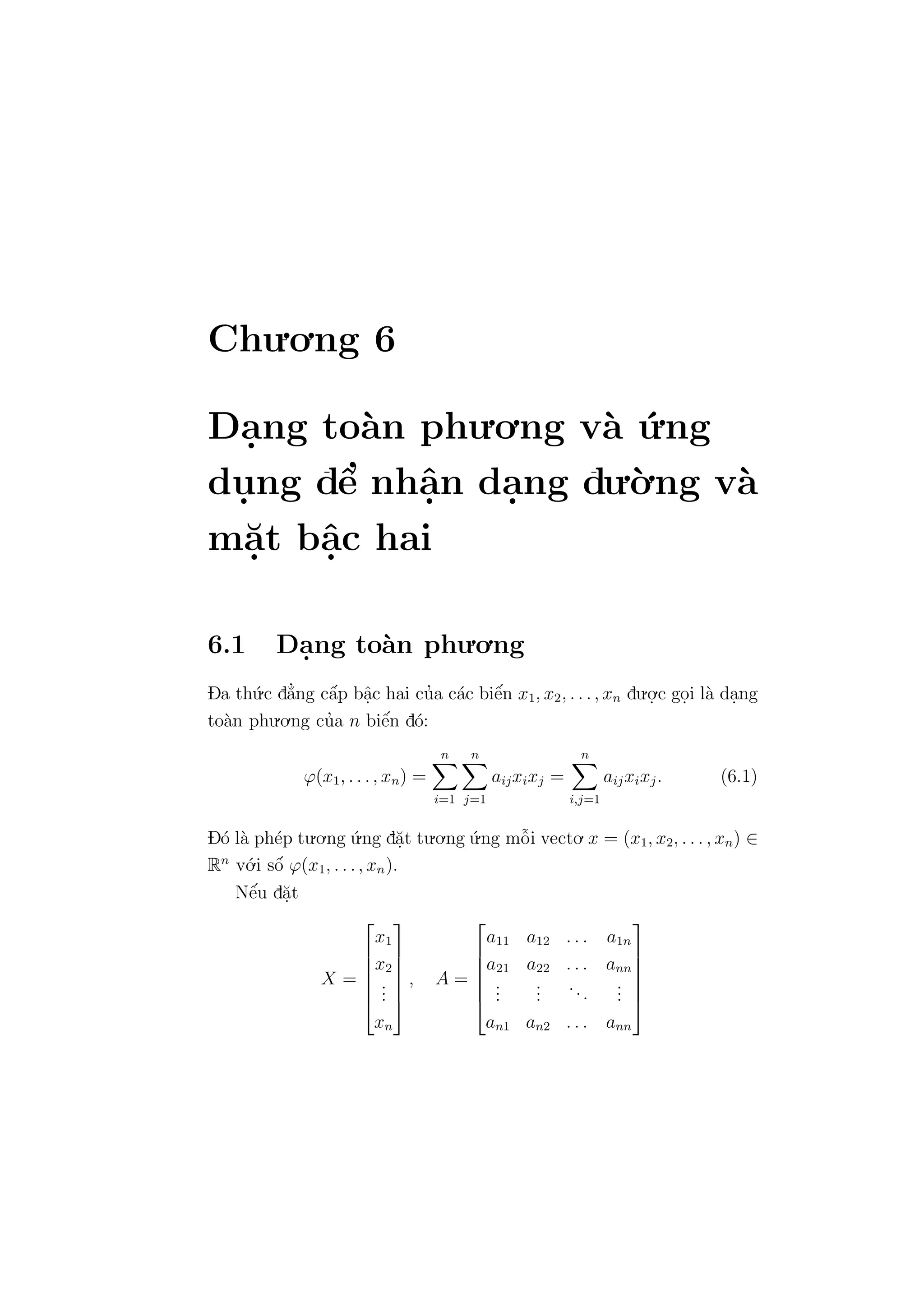 Chu.o.ng 6
Da.ng to`an phu.o.ng v`a ´u.ng
du. ng dˆe’ nhˆa.n da.ng du.`o.ng v`a
m˘a.t bˆa.c hai
6.1 Da.ng to`an phu.o.ng
Da th´u.c d˘a’ng cˆa´p bˆa.c hai cu’a c´ac biˆe´n x1, x2, . . ., xn du.o.
.c go.i l`a da.ng
to`an phu.o.ng cu’a n biˆe´n d´o:
ϕ(x1, . . ., xn) =
n
i=1
n
j=1
aijxixj =
n
i,j=1
aijxixj. (6.1)
D´o l`a ph´ep tu.o.ng ´u.ng d˘a.t tu.o.ng ´u.ng mˆo˜i vecto. x = (x1, x2, . . . , xn) ∈
Rn
v´o.i sˆo´ ϕ(x1, . . ., xn).
Nˆe´u d˘a.t
X =






x1
x2
...
xn






, A =






a11 a12 . . . a1n
a21 a22 . . . ann
...
...
...
...
an1 an2 . . . ann






 