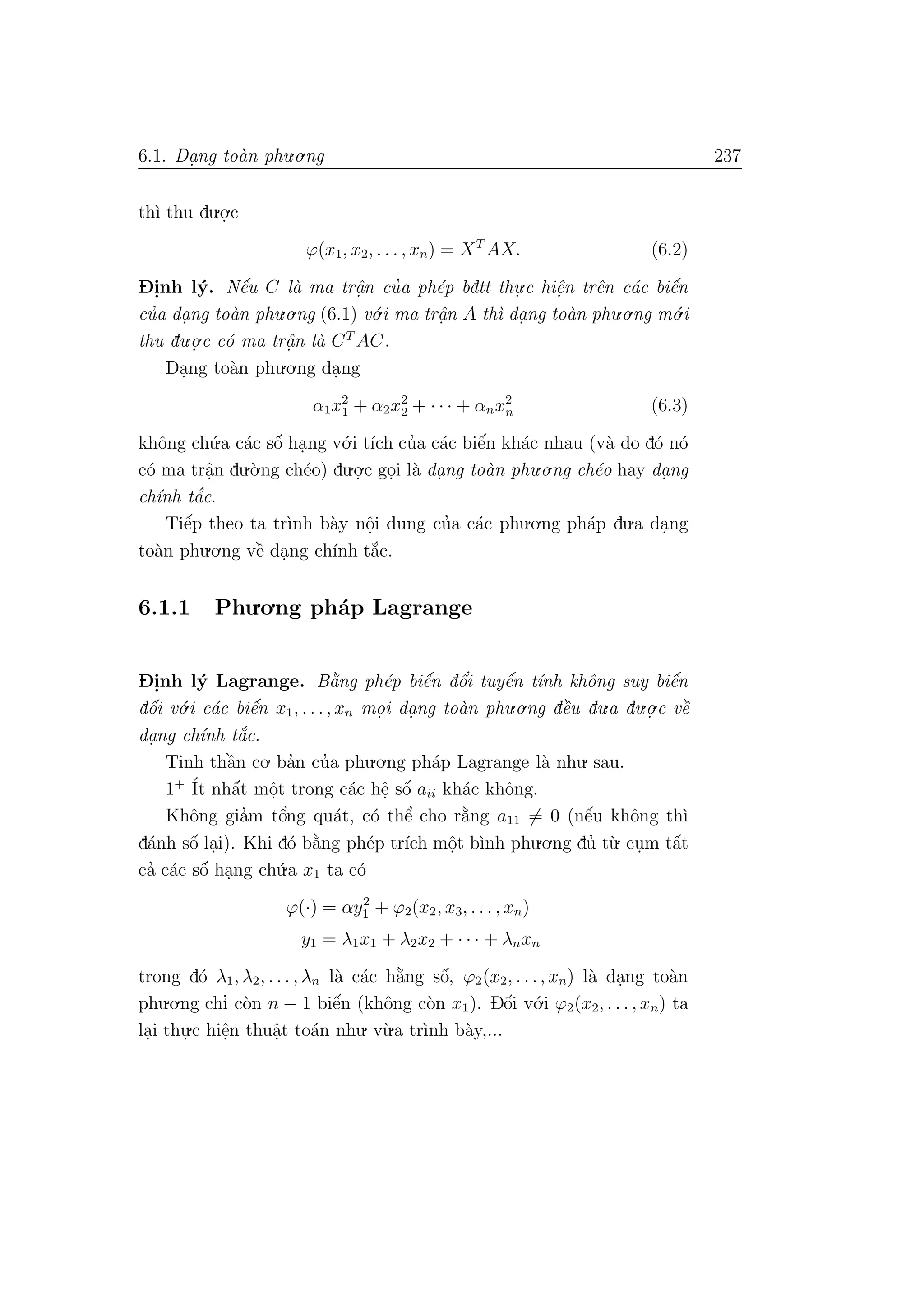 6.1. Da. ng to`an phu.o.ng 237
th`ı thu du.o.
.c
ϕ(x1, x2, . . . , xn) = XT
AX. (6.2)
D- i.nh l´y. Nˆe´u C l`a ma trˆa.n cu’a ph´ep bdtt thu.
.c hiˆe.n trˆen c´ac biˆe´n
cu’a da. ng to`an phu.o.ng (6.1) v´o.i ma trˆa.n A th`ı da. ng to`an phu.o.ng m´o.i
thu du.o.
.c c´o ma trˆa.n l`a CT
AC.
Da.ng to`an phu.o.ng da.ng
α1x2
1 + α2x2
2 + · · · + αnx2
n (6.3)
khˆong ch´u.a c´ac sˆo´ ha.ng v´o.i t´ıch cu’a c´ac biˆe´n kh´ac nhau (v`a do d´o n´o
c´o ma trˆa.n du.`o.ng ch´eo) du.o.
.c go.i l`a da. ng to`an phu.o.ng ch´eo hay da. ng
ch´ınh t˘a´c.
Tiˆe´p theo ta tr`ınh b`ay nˆo.i dung cu’a c´ac phu.o.ng ph´ap du.a da.ng
to`an phu.o.ng vˆe` da.ng ch´ınh t˘a´c.
6.1.1 Phu.o.ng ph´ap Lagrange
D- i.nh l´y Lagrange. B˘a`ng ph´ep biˆe´n dˆo’i tuyˆe´n t´ınh khˆong suy biˆe´n
dˆo´i v´o.i c´ac biˆe´n x1, . . ., xn mo. i da. ng to`an phu.o.ng dˆe`u du.a du.o.
.c vˆe`
da.ng ch´ınh t˘a´c.
Tinh thˆa`n co. ba’n cu’a phu.o.ng ph´ap Lagrange l`a nhu. sau.
1+ ´It nhˆa´t mˆo.t trong c´ac hˆe. sˆo´ aii kh´ac khˆong.
Khˆong gia’m tˆo’ng qu´at, c´o thˆe’ cho r˘a`ng a11 = 0 (nˆe´u khˆong th`ı
d´anh sˆo´ la.i). Khi d´o b˘a`ng ph´ep tr´ıch mˆo.t b`ınh phu.o.ng du’ t`u. cu.m tˆa´t
ca’ c´ac sˆo´ ha.ng ch´u.a x1 ta c´o
ϕ(·) = αy2
1 + ϕ2(x2, x3, . . . , xn)
y1 = λ1x1 + λ2x2 + · · · + λnxn
trong d´o λ1, λ2, . . . , λn l`a c´ac h˘a`ng sˆo´, ϕ2(x2, . . ., xn) l`a da.ng to`an
phu.o.ng chı’ c`on n − 1 biˆe´n (khˆong c`on x1). Dˆo´i v´o.i ϕ2(x2, . . . , xn) ta
la.i thu.
.c hiˆe.n thuˆa.t to´an nhu. v`u.a tr`ınh b`ay,...
 