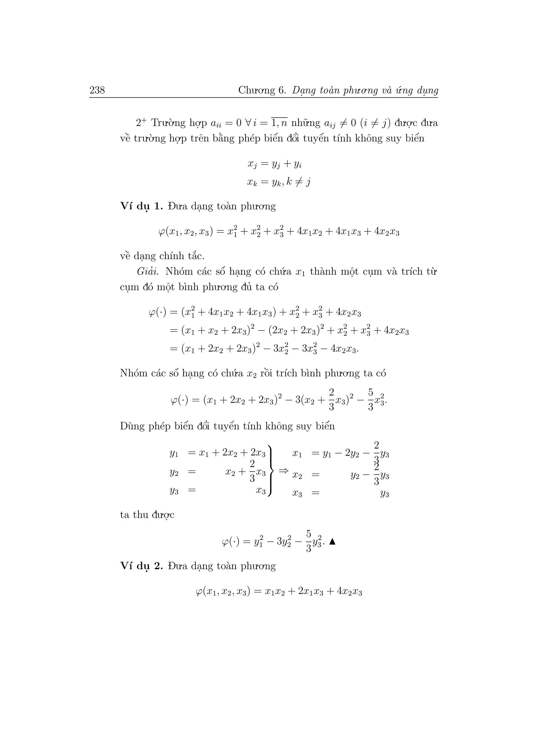 238 Chu.o.ng 6. Da.ng to`an phu.o.ng v`a ´u.ng du. ng
2+
Tru.`o.ng ho.
.p aii = 0 ∀ i = 1, n nh˜u.ng aij = 0 (i = j) du.o.
.c du.a
vˆe` tru.`o.ng ho.
.p trˆen b˘a`ng ph´ep biˆe´n dˆo’i tuyˆe´n t´ınh khˆong suy biˆe´n
xj = yj + yi
xk = yk, k = j
V´ı du. 1. Du.a da.ng to`an phu.o.ng
ϕ(x1, x2, x3) = x2
1 + x2
2 + x2
3 + 4x1x2 + 4x1x3 + 4x2x3
vˆe` da.ng ch´ınh t˘a´c.
Gia’i. Nh´om c´ac sˆo´ ha.ng c´o ch´u.a x1 th`anh mˆo.t cu.m v`a tr´ıch t`u.
cu.m d´o mˆo.t b`ınh phu.o.ng du’ ta c´o
ϕ(·) = (x2
1 + 4x1x2 + 4x1x3) + x2
2 + x2
3 + 4x2x3
= (x1 + x2 + 2x3)2
− (2x2 + 2x3)2
+ x2
2 + x2
3 + 4x2x3
= (x1 + 2x2 + 2x3)2
− 3x2
2 − 3x2
3 − 4x2x3.
Nh´om c´ac sˆo´ ha.ng c´o ch´u.a x2 rˆo`i tr´ıch b`ınh phu.o.ng ta c´o
ϕ(·) = (x1 + 2x2 + 2x3)2
− 3(x2 +
2
3
x3)2
−
5
3
x2
3.
D`ung ph´ep biˆe´n dˆo’i tuyˆe´n t´ınh khˆong suy biˆe´n
y1 = x1 + 2x2 + 2x3
y2 = x2 +
2
3
x3
y3 = x3



⇒
x1 = y1 − 2y2 −
2
3
y3
x2 = y2 −
2
3
y3
x3 = y3
ta thu du.o.
.c
ϕ(·) = y2
1 − 3y2
2 −
5
3
y2
3.
V´ı du. 2. Du.a da.ng to`an phu.o.ng
ϕ(x1, x2, x3) = x1x2 + 2x1x3 + 4x2x3
 