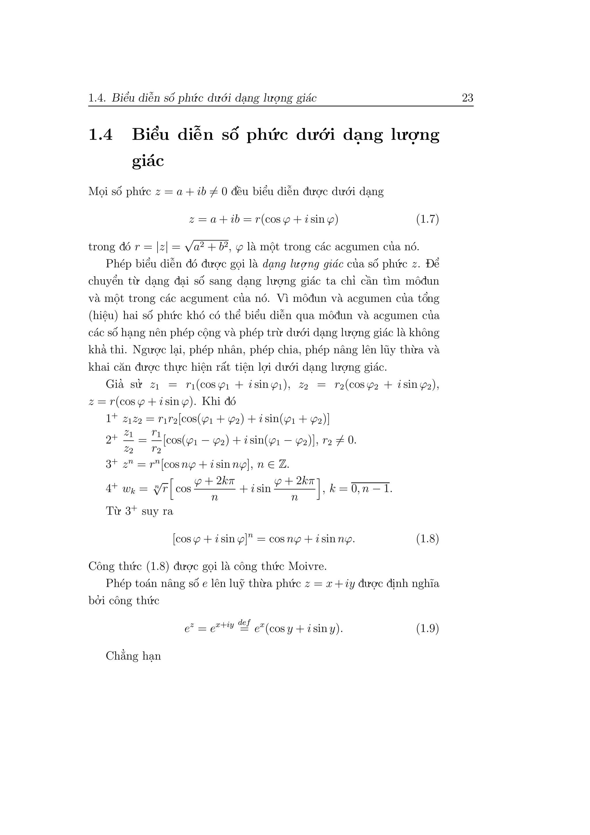1.4. Biˆe’u diˆe˜n sˆo´ ph´u.c du.´o.i da.ng lu.o.
.ng gi´ac 23
1.4 Biˆe’u diˆe˜n sˆo´ ph´u.c du.´o.i da.ng lu.o.
.ng
gi´ac
Mo.i sˆo´ ph´u.c z = a + ib = 0 dˆe`u biˆe’u diˆe˜n du.o.
.c du.´o.i da.ng
z = a + ib = r(cos ϕ + i sin ϕ) (1.7)
trong d´o r = |z| =
√
a2 + b2, ϕ l`a mˆo.t trong c´ac acgumen cu’a n´o.
Ph´ep biˆe’u diˆe˜n d´o du.o.
.c go.i l`a da. ng lu.o.
.ng gi´ac cu’a sˆo´ ph´u.c z. Dˆe’
chuyˆe’n t`u. da.ng da.i sˆo´ sang da.ng lu.o.
.ng gi´ac ta chı’ cˆa`n t`ım mˆodun
v`a mˆo.t trong c´ac acgument cu’a n´o. V`ı mˆodun v`a acgumen cu’a tˆo’ng
(hiˆe.u) hai sˆo´ ph´u.c kh´o c´o thˆe’ biˆe’u diˆe˜n qua mˆodun v`a acgumen cu’a
c´ac sˆo´ ha.ng nˆen ph´ep cˆo.ng v`a ph´ep tr`u. du.´o.i da.ng lu.o.
.ng gi´ac l`a khˆong
kha’ thi. Ngu.o.
.c la.i, ph´ep nhˆan, ph´ep chia, ph´ep nˆang lˆen l˜uy th`u.a v`a
khai c˘an du.o.
.c thu.
.c hiˆe.n rˆa´t tiˆe.n lo.
.i du.´o.i da.ng lu.o.
.ng gi´ac.
Gia’ su.’ z1 = r1(cos ϕ1 + i sin ϕ1), z2 = r2(cos ϕ2 + i sin ϕ2),
z = r(cos ϕ + i sin ϕ). Khi d´o
1+
z1z2 = r1r2[cos(ϕ1 + ϕ2) + i sin(ϕ1 + ϕ2)]
2+ z1
z2
=
r1
r2
[cos(ϕ1 − ϕ2) + i sin(ϕ1 − ϕ2)], r2 = 0.
3+
zn
= rn
[cos nϕ + i sin nϕ], n ∈ Z.
4+
wk = n
√
r cos
ϕ + 2kπ
n
+ i sin
ϕ + 2kπ
n
, k = 0, n − 1.
T`u. 3+
suy ra
[cos ϕ + i sin ϕ]n
= cos nϕ + i sin nϕ. (1.8)
Cˆong th´u.c (1.8) du.o.
.c go.i l`a cˆong th´u.c Moivre.
Ph´ep to´an nˆang sˆo´ e lˆen lu˜y th`u.a ph´u.c z = x+iy du.o.
.c di.nh ngh˜ıa
bo.’ i cˆong th´u.c
ez
= ex+iy def
= ex
(cos y + i sin y). (1.9)
Ch˘a’ng ha.n
 