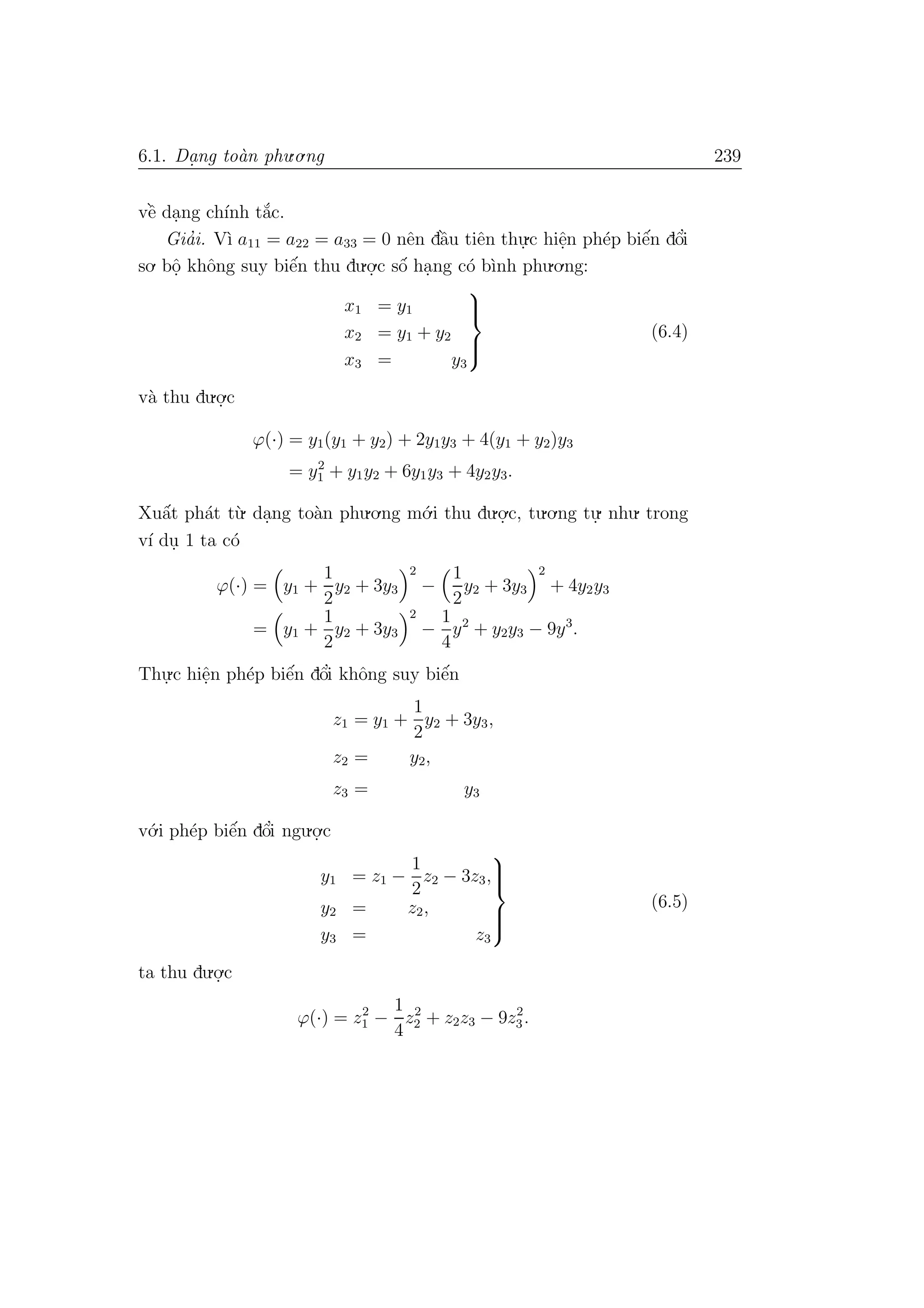 6.1. Da. ng to`an phu.o.ng 239
vˆe` da.ng ch´ınh t˘a´c.
Gia’i. V`ı a11 = a22 = a33 = 0 nˆen dˆa`u tiˆen thu.
.c hiˆe.n ph´ep biˆe´n dˆo’i
so. bˆo. khˆong suy biˆe´n thu du.o.
.c sˆo´ ha.ng c´o b`ınh phu.o.ng:
x1 = y1
x2 = y1 + y2
x3 = y3



(6.4)
v`a thu du.o.
.c
ϕ(·) = y1(y1 + y2) + 2y1y3 + 4(y1 + y2)y3
= y2
1 + y1y2 + 6y1y3 + 4y2y3.
Xuˆa´t ph´at t`u. da.ng to`an phu.o.ng m´o.i thu du.o.
.c, tu.o.ng tu.
. nhu. trong
v´ı du. 1 ta c´o
ϕ(·) = y1 +
1
2
y2 + 3y3
2
−
1
2
y2 + 3y3
2
+ 4y2y3
= y1 +
1
2
y2 + 3y3
2
−
1
4
y2
+ y2y3 − 9y3
.
Thu.
.c hiˆe.n ph´ep biˆe´n dˆo’i khˆong suy biˆe´n
z1 = y1 +
1
2
y2 + 3y3,
z2 = y2,
z3 = y3
v´o.i ph´ep biˆe´n dˆo’i ngu.o.
.c
y1 = z1 −
1
2
z2 − 3z3,
y2 = z2,
y3 = z3



(6.5)
ta thu du.o.
.c
ϕ(·) = z2
1 −
1
4
z2
2 + z2z3 − 9z2
3.
 