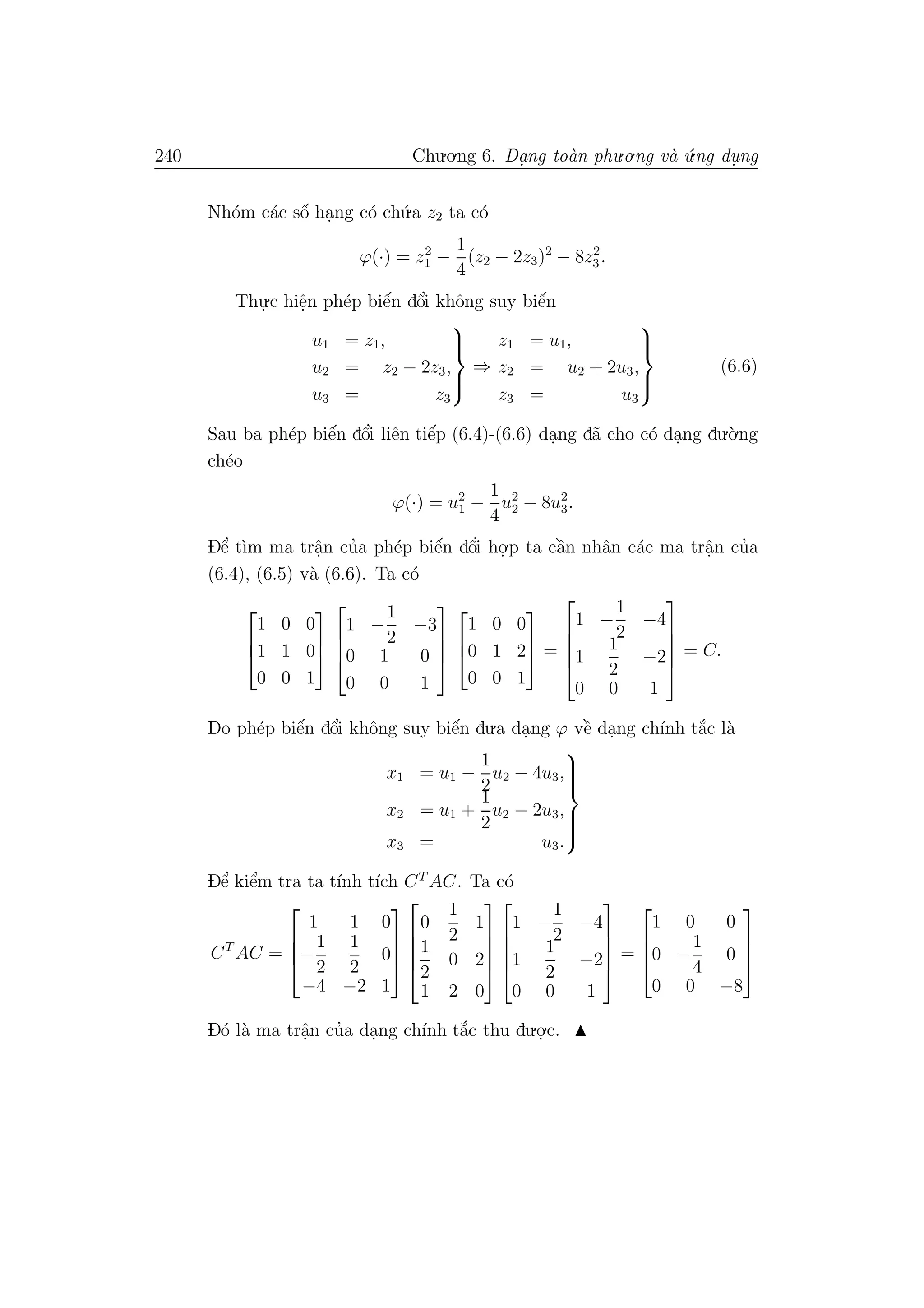 240 Chu.o.ng 6. Da.ng to`an phu.o.ng v`a ´u.ng du. ng
Nh´om c´ac sˆo´ ha.ng c´o ch´u.a z2 ta c´o
ϕ(·) = z2
1 −
1
4
(z2 − 2z3)2
− 8z2
3.
Thu.
.c hiˆe.n ph´ep biˆe´n dˆo’i khˆong suy biˆe´n
u1 = z1,
u2 = z2 − 2z3,
u3 = z3



⇒
z1 = u1,
z2 = u2 + 2u3,
z3 = u3



(6.6)
Sau ba ph´ep biˆe´n dˆo’i liˆen tiˆe´p (6.4)-(6.6) da.ng d˜a cho c´o da.ng du.`o.ng
ch´eo
ϕ(·) = u2
1 −
1
4
u2
2 − 8u2
3.
Dˆe’ t`ım ma trˆa.n cu’a ph´ep biˆe´n dˆo’i ho.
.p ta cˆa`n nhˆan c´ac ma trˆa.n cu’a
(6.4), (6.5) v`a (6.6). Ta c´o



1 0 0
1 1 0
0 0 1







1 −
1
2
−3
0 1 0
0 0 1







1 0 0
0 1 2
0 0 1


 =





1 −
1
2
−4
1
1
2
−2
0 0 1





= C.
Do ph´ep biˆe´n dˆo’i khˆong suy biˆe´n du.a da.ng ϕ vˆe` da.ng ch´ınh t˘a´c l`a
x1 = u1 −
1
2
u2 − 4u3,
x2 = u1 +
1
2
u2 − 2u3,
x3 = u3.



Dˆe’ kiˆe’m tra ta t´ınh t´ıch CT
AC. Ta c´o
CT
AC =




1 1 0
−
1
2
1
2
0
−4 −2 1









0
1
2
1
1
2
0 2
1 2 0










1 −
1
2
−4
1
1
2
−2
0 0 1





=




1 0 0
0 −
1
4
0
0 0 −8




D´o l`a ma trˆa.n cu’a da.ng ch´ınh t˘a´c thu du.o.
.c.
 
