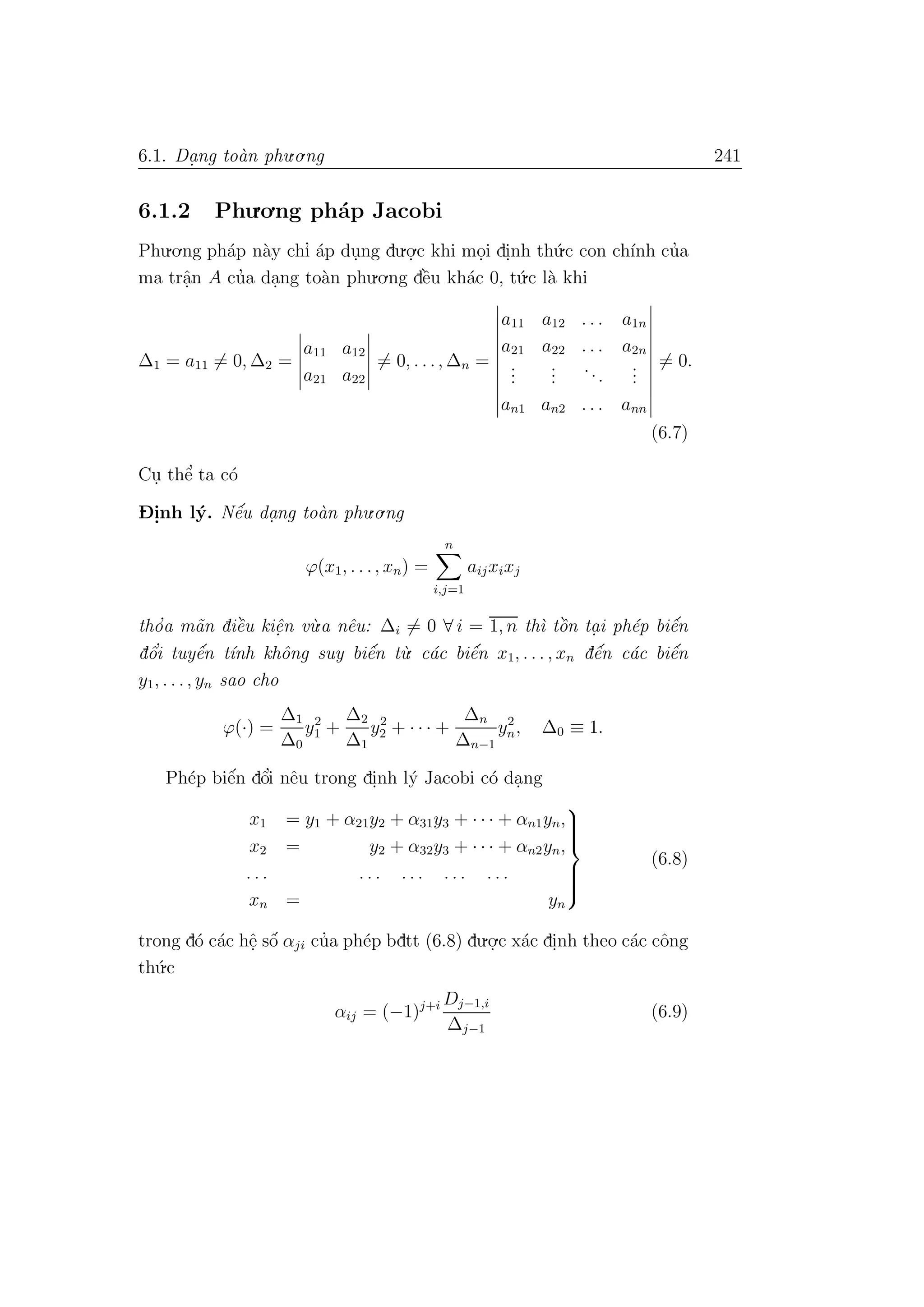 6.1. Da. ng to`an phu.o.ng 241
6.1.2 Phu.o.ng ph´ap Jacobi
Phu.o.ng ph´ap n`ay chı’ ´ap du.ng du.o.
.c khi mo.i di.nh th´u.c con ch´ınh cu’a
ma trˆa.n A cu’a da.ng to`an phu.o.ng dˆe`u kh´ac 0, t´u.c l`a khi
∆1 = a11 = 0, ∆2 =
a11 a12
a21 a22
= 0, . . ., ∆n =
a11 a12 . . . a1n
a21 a22 . . . a2n
...
...
...
...
an1 an2 . . . ann
= 0.
(6.7)
Cu. thˆe’ ta c´o
D- i.nh l´y. Nˆe´u da.ng to`an phu.o.ng
ϕ(x1, . . ., xn) =
n
i,j=1
aijxixj
tho’a m˜an diˆe`u kiˆe.n v`u.a nˆeu: ∆i = 0 ∀ i = 1, n th`ı tˆo`n ta. i ph´ep biˆe´n
dˆo’i tuyˆe´n t´ınh khˆong suy biˆe´n t`u. c´ac biˆe´n x1, . . . , xn dˆe´n c´ac biˆe´n
y1, . . ., yn sao cho
ϕ(·) =
∆1
∆0
y2
1 +
∆2
∆1
y2
2 + · · · +
∆n
∆n−1
y2
n, ∆0 ≡ 1.
Ph´ep biˆe´n dˆo’i nˆeu trong di.nh l´y Jacobi c´o da.ng
x1 = y1 + α21y2 + α31y3 + · · · + αn1yn,
x2 = y2 + α32y3 + · · · + αn2yn,
. . . . . . . . . . . . . . .
xn = yn



(6.8)
trong d´o c´ac hˆe. sˆo´ αji cu’a ph´ep bdtt (6.8) du.o.
.c x´ac di.nh theo c´ac cˆong
th´u.c
αij = (−1)j+i Dj−1,i
∆j−1
(6.9)
 