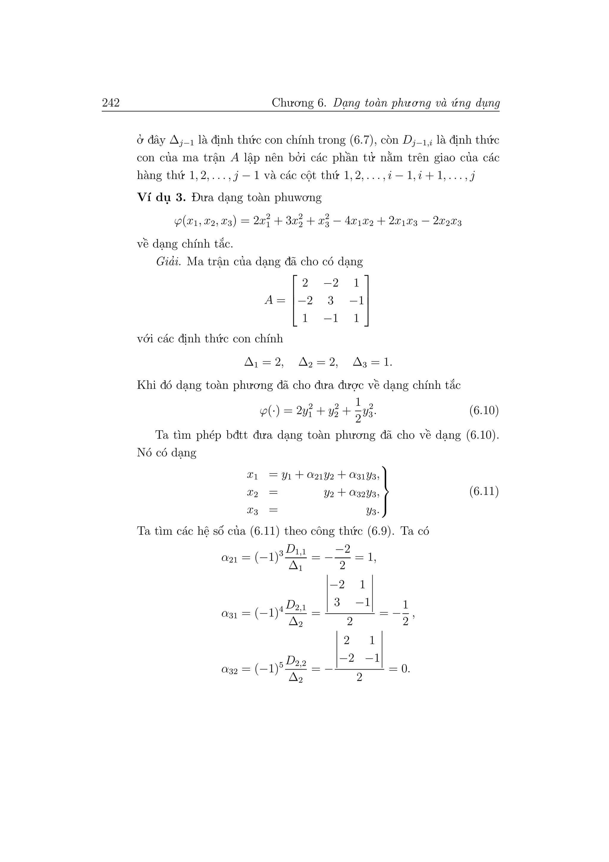 242 Chu.o.ng 6. Da.ng to`an phu.o.ng v`a ´u.ng du. ng
o.’ dˆay ∆j−1 l`a di.nh th´u.c con ch´ınh trong (6.7), c`on Dj−1,i l`a di.nh th´u.c
con cu’a ma trˆa.n A lˆa.p nˆen bo.’ i c´ac phˆa`n tu.’ n˘a`m trˆen giao cu’a c´ac
h`ang th´u. 1, 2, . . . , j − 1 v`a c´ac cˆo.t th´u. 1, 2, . . . , i − 1, i + 1, . . . , j
V´ı du. 3. Du.a da.ng to`an phuwo.ng
ϕ(x1, x2, x3) = 2x2
1 + 3x2
2 + x2
3 − 4x1x2 + 2x1x3 − 2x2x3
vˆe` da.ng ch´ınh t˘a´c.
Gia’i. Ma trˆa.n cu’a da.ng d˜a cho c´o da.ng
A =



2 −2 1
−2 3 −1
1 −1 1



v´o.i c´ac di.nh th´u.c con ch´ınh
∆1 = 2, ∆2 = 2, ∆3 = 1.
Khi d´o da.ng to`an phu.o.ng d˜a cho du.a du.o.
.c vˆe` da.ng ch´ınh t˘a´c
ϕ(·) = 2y2
1 + y2
2 +
1
2
y2
3. (6.10)
Ta t`ım ph´ep bdtt du.a da.ng to`an phu.o.ng d˜a cho vˆe` da.ng (6.10).
N´o c´o da.ng
x1 = y1 + α21y2 + α31y3,
x2 = y2 + α32y3,
x3 = y3.



(6.11)
Ta t`ım c´ac hˆe. sˆo´ cu’a (6.11) theo cˆong th´u.c (6.9). Ta c´o
α21 = (−1)3 D1,1
∆1
= −
−2
2
= 1,
α31 = (−1)4 D2,1
∆2
=
−2 1
3 −1
2
= −
1
2
,
α32 = (−1)5 D2,2
∆2
= −
2 1
−2 −1
2
= 0.
 